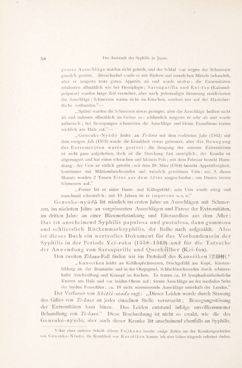 grosse Ausschläge wurden nicht geheilt, und der Schlaf war wegen der Schmerzen gänzlich gestört. Abwechselnd wurde er mit Bädern und innerlichen Mitteln behandelt, aber er magerte trotz guten Appetits ab und wurde reizbar ; die Extremitäten erlahmten allmählich wie bei Hemiplegie; Sarsaparilla und Kei-fun (Kalomel- präparat) wurden lange Zeit verordnet, aber nach jedesmaliger Besserung rezidivierten die Ausschläge ; Schmerzen waren nicht im Knochen, sondern nur auf der I lautober- fläche vorhanden.”— ,, Später wurden die Schmerzen etwas geringer, aber die Ausschläge heilten nicht ab und nahmen allmählich an Grösse zu ; schliesslich magerte er sehr ab und wurde asthenisch ; bei Bewegungen schmerzten die Ausschläge und kleine Exantheme traten reichlich am Hals auf.”— ,, Gensuke-Ny üdö leidet an Tu-kasa seit dem vorletzten Jahr (1502) seit dem vorigen Juli (1563) wurde die Krankheit etwas gebessert, aber die Bewegung der Extremitäten waren gestört; die Beugung der unteren Extremitäten ist nicht ganz aufgehoben, doch ist die Streckung fast unmöglich ; der Kranke ist abgemagert und hat einen schwachen und kleinen Puls ; seit dem Februar besteht Harn¬ drang ; der Urin ist rötlich getrübt ; seit dem 20. März (1564) besteht Appetitlosigkeit, kombiniert mit Miktionsbeschwerden und weisslich getrübtem Urin ; am 9. dieses Monats wurden 2 Tassen Eiter aus dem After ausgeschieden; am Damm treten Schmerzen auf.” ,, Ferner litt er unter Durst- und Kältegefühl ; sein Urin wurde eitrig und manchmal schwärzlich; seit 10 Jahren ist er impotent u. s. w.” Gensuke-nyüdö litt nämlich im ersten Jahre an Ausschlägen mit Schmer¬ zen, im nächsten Jahre an vergrösserten Ausschlägen und Parese der Extremitäten, im dritten Jahre an einer Blasenerkrankung und Eiterausfluss aus dem After : Das ist anscheinend Syphilis papulosa und pustulosa, dann gummosa und schliesslich Rückenmarksyphilis, der Reihe nach aufgezählt. Also ist dieses Buch ein wertvolles Dokument für das Vorhandensein der Syphilis in der Periode Yei-roku (1558-1569) und für die Tatsache der Anwendung von Sarsaparille und Quecksilber (Kei-fun). Den zweiten Tökasa-Fall finden wir im Protokoll des Kanseiken (ltnf$f).i:) ,, Kanseiken leidet an Kehlkopfschmerzen, Druckgefühl am Kopf, Knoten¬ bildung an der Brustseite und in der Ohrgegend, Schluckbeschwerden durch schmerz¬ hafte Anschwellung und Krampf im Rachen. Es traten ca. 10 lymphadenitisähnliche Knoten am Hals und vor beiden Ohren auf ; ferner Ausschläge an der medialen Seite der beiden Fusssohlen ; ca. 10 nicht sezernierende Ausschläge unterhalb der Lenden.” Der Verfasser von Shitei-modo sagt: „Dieses Leiden wurde durch Stauung des Giftes von Tö-kasa an jeder einzelnen Stelle verursacht; Bewegungsstörung der Extremitäten kam hinzu. Das Leiden entstand infolge unvollkommener Behandlung von Tö-kasa. Diese Beschreibung ist nicht so exakt, wie die des Gensuke-nyüdö, aber auch dieser Kranke litt anscheinend ebenfalls an Syphilis. O Aus einer anderen Schrift zitierte Fujikawa bereits einige Zeilen aus der Krankengeschichte von Gensuke-Niudo, die Krankheit von Kanseiken konnte ich aber bisher nirgends referiert finden.