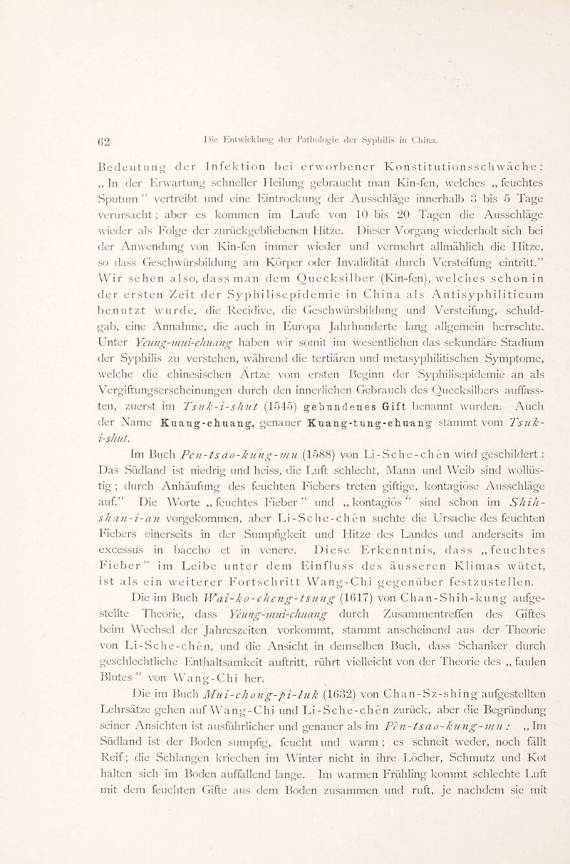 Bedeutung der Infektion bei erworbener Konstitutionsschwache : ,, In der Erwartung schneller Heilung gebraucht man Kin-fen, welches ,, feuchtes Sputum ” vertreibt und eine Eintrockung der Ausschläge innerhalb 3 bis 5 Tage verursacht; aber es kommen im Laufe von 10 bis 20 Tagen die Ausschläge wieder als Eolge der zurückgebliebenen Hitze. Dieser Vorgang wiederholt sich bei der Anwendung von Kin-fen immer wieder und vermehrt allmählich die Hitze, so dass Geschwürsbildung am Körper oder Invalidität durch Versteifung eintritt.” Wir sehen also, dass man dem Quecksilber (Kin-fen), welches schon in der ersten Zeit der Syphilisepidemie in China als Antisyphi 1 iticum benutzt wurde, die Recidive, die Geschwürsbildung und Versteifung, schuld¬ gab, eine Annahme, die auch in Europa Jahrhunderte lang allgemein herrschte. Unter Yeung-mui-chuang haben wir somit im wesentlichen das sekundäre Stadium der Syphilis zu verstehen, während die tertiären und metasyphilitischen Symptome, welche die chinesischen Artze vom ersten Beginn der Syphilisepidemie an als Vergiftungserscheinungen durch den innerlichen Gebrauch des Quecksilbers auffass¬ ten, zuerst im Tsuk-i-shut (1545) gebundenes Gift benannt wurden. Auch der Name Kuang-chuang, genauer Kuang-tung-chuang stammt vom Tsuk- i-shut. Im Buch Pen-ts ao-kung-mu (1588) von Li-Sche-chen wird geschildert : Das Südland ist niedrig und heiss, die Luft schlecht, Mann und Weib sind wollüs¬ tig ; durch Anhäufung des feuchten Fiebers treten giftige, kontagiöse Ausschläge auf.” Die Worte ,, feuchtes Lieber” und ,, kontagiös ” sind schon im Shih- shan-i-an vorgekommen, aber Li-Sche-chen suchte die Ursache des feuchten Fiebers einerseits in der Sumpfigkeit und Hitze des Landes und anderseits im excessus in baccho et in venere. Diese Erkenntnis, dass ,, feuchtes Lieber” im Leibe unter dem Einfluss des äusseren Klimas wütet, ist als ein weiterer Fortschritt Wang-Chi gegenüber fest zu stellen. Die im Buch Wai-ko-cheng-isung (1617) von Chan-Shih-kung aufge¬ stellte Theorie, dass Yeung-mui-chuang durch Zusammentreffen des Giftes beim Wechsel der Jahreszeiten vorkommt, stammt anscheinend aus der Theorie von Li-Sche-chen, und die Ansicht in demselben Buch, dass Schanker durch geschlechtliche Enthaltsamkeit auftritt, rührt vielleicht von der Theorie des ,, faulen Blutes” von Wang-Chi her. Die im Buch Mui-chong-pi-luk (1632) von Chan-Sz-shing aufgestellten Lehrsätze gehen auf Wang-Chi und Li-Sche-chen zurück, aber die Begründung seiner Ansichten ist ausführlicher und genauer als im Pen-ts ao-kung-mu : ,, Im Südland ist der Boden sumpfig, feucht und warm ; es schneit weder, noch fällt Reif; die Schlangen kriechen im Winter nicht in ihre Löcher, Schmutz und Kot halten sich im Boden auffallend lange. Im warmen Frühling kommt schlechte Luft mit dem feuchten Gifte aus dem Boden zusammen und ruft, je nachdem sie mit