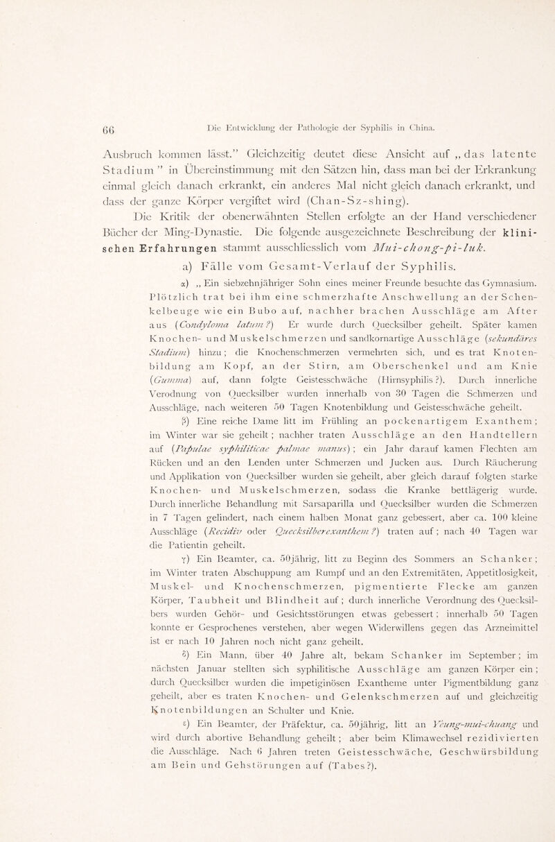 Ausbruch kommen lässt.” Gleichzeitig deutet diese Ansicht auf „ das latente Stadium ” in Übereinstimmung mit den Sätzen hin, dass man bei der Erkrankung einmal gleich danach erkrankt, ein anderes Mal nicht gleich danach erkrankt, und dass der ganze Körper vergiftet wird (Chan-Sz-shing). Die Kritik der obenerwähnten Stellen erfolgte an der Hand verschiedener Bücher der Ming-Dynastie. Die folgende ausgezeichnete Beschreibung der klini¬ schen Erfahrungen stammt ausschliesslich vom Mui-chong-pi-lnk. a) Fälle vom Gesamt-Verlauf der Syphilis. a) ,, Ein siebzehnjähriger Sohn eines meiner Freunde besuchte das Gymnasium. Plötzlich trat bei ihm eine schmerzhafte Anschwellung an der Schen¬ ke 1 beuge wie ein Bubo auf, nachher brachen Ausschläge am After aus (Condyloma latum?) Er wurde durch Quecksilber geheilt. Später kamen Knochen- und Muskelschmerzen und sandkornartige Ausschläge [sekundäres Stadium) hinzu; die Knochenschmerzen vermehrten sich, und es trat Knoten¬ bildung am Kopf, an der Stirn, am Oberschenkel und am Knie (Gumma) auf, dann folgte Geistesschwäche (Hirnsyphilis ?). Durch innerliche Verodnung von Quecksilber wurden innerhalb von 30 Tagen die Schmerzen und Ausschläge, nach weiteren 50 Tagen Knotenbildung und Geistesschwäche geheilt. ß) Eine reiche Dame litt im Frühling an pockenartigem Exanthem; im Winter war sie geheilt; nachher traten Ausschläge an den Handtellern auf (Papulae syphiliticae palnuie manus) ; ein Jahr darauf kamen Flechten am Rücken und an den Lenden unter Schmerzen und Jucken aus. Durch Räucherung und Applikation von Quecksilber wurden sie geheilt, aber gleich darauf folgten starke Knochen- und Muskelschmerzen, soclass die Kranke bettlägerig wurde. Durch innerliche Behandlung mit Sarsaparilla und Quecksilber wurden die Schmerzen in 7 Tagen gelindert, nach einem halben Monat ganz gebessert, aber ca. 100 kleine Ausschläge (Recidiv oder Quecksilberexanthem ?) traten auf ; nach 40 Tagen war die Patientin geheilt. y) Ein Beamter, ca. SOjährig, litt zu Beginn des Sommers an Schanker; im Winter traten Abschuppung am Rumpf und an den Extremitäten, Appetitlosigkeit, Muskel- und Knochenschmerzen, pigmentierte Flecke am ganzen Körper, Taubheit und Blindheit auf; durch innerliche Verordnung des Quecksil¬ bers wurden Gehör- und Gesichtsstörungen etwas gebessert ; innerhalb 50 Tagen konnte er Gesprochenes verstehen, aber wegen Widerwillens gegen das Arzneimittel ist er nach 10 Jahren noch nicht ganz geheilt. S) Ein Mann, über 40 Jahre alt, bekam Schanker im September; im nächsten Januar stellten sich syphilitische Ausschläge am ganzen Körper ein; durch Quecksilber wurden die impetiginösen Exantheme unter Pigmentbildung ganz geheilt, aber es traten Knochen- und Gelenkschmerzen auf und gleichzeitig Ivnotenbiklungen an Schulter und Knie. £) Ein Beamter, der Präfektur, ca. SOjährig, litt an Yeung-mui-chuang und wird durch abortive Behandlung geheilt; aber beim Klimawechsel rezidivierten die Ausschläge. Nach 0 Jahren treten Geistesschwäche, Geschwürsbildung am Bein und Gehstörungen auf (Tabes?).