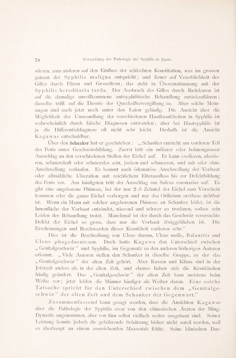 wiesen, zum anderen auf den Einfluss der schlechten Konstitution, was im grossen ganzen der Syphilis maligna entspricht; und ferner auf Vererblichkeit des Giftes durch Eltern und Grosseltern; das steht in Übereinstimmung mit der Syphilis hereditaria tarda. Der Ausbruch des Giftes durch Badekuren ist auf die damalige unvollkommene antisyphilitische Behandlung zurückzuführen ; dasselbe trifft auf die Theorie der Quecksilbervergiftung zu. Aber solche Mein¬ ungen sind auch jetzt noch unter den Laien geläufig. Die Ansicht über die Möglichkeit der Umwandlung der verschiedenen Hautkrankheiten in Syphilis ist wahrscheinlich durch falsche Diagnosen entstanden ; aber bei Hautsyphilis ist ja die Differentialdiagnose oft nicht sehr leicht. Deshalb ist die Ansicht K agawas entschuldbar. Über den Schanker hat er geschrieben : ,, Schanker entsteht am vorderen Teil des Penis unter Geschwürsbildung. Zuerst tritt ein miliarer oder bohnengrosser Ausschlag an den verschiedenen Stellen der Eichel auf. Er kann erodieren, ulzerie- ren, schmerzhaft oder schmerzlos sein, jucken und schmerzen, und mit oder ohne Anschwellung verlaufen. Es kommt auch ödematöse Anschwellung der Vorhaut oder allmähliche Ulzeration mit reichlichem Ifiterausfluss bis zur Defektbildung des Penis vor. Am häufigsten tritt der Ausschlag am Sulcus coronarius auf. Es gibt eine angeborene Phimose, bei der nur 2—3 Zehntel der Eichel zum Vorschein kommen oder die ganze Eichel verborgen und nur das Orificium urethrae sichtbar o o ist. Wenn ein Mann mit solcher angeborenen Phimose an Schanker leidet, ist die Innenfläche der Vorhaut entzündet, nässend und schwer zu trocknen, sodass sein Leiden der Behandlung trotzt. Manchmal ist der durch das Geschwür verursachte Defekt der Eichel so gross, dass nur die Vorhaut übriggeblieben ist. Die Erscheinungen und Beschwerden dieser Krankheit variieren sehr.” Dies ist die Beschreibung von Ulcus durum, Ulcus molle, Balanitis und Ulcus phagedaenicum. Doch hatte Kagawa den Unterschied zwischen ,, Genitalgeschwür ” und Syphilis, im Gegensatz zu den anderen bisherigen Autoren erkannt. ,, Viele Autoren stellen den Schanker in dieselbe Gruppe, zu der das ,, Genitalgeschwür ” der alten Zeit gehört. Aber Rassen und Klima sind in der Jetztzeit anders als in der alten Zeit, und ebenso haben sich die Krankheiten häufig geändert. Das ,, Genitalgeschwür ” der alten Zeit kam meistens beim Weibe vor; jetzt leiden die Männer häufiger als Weiber daran. Eine solche Tatsache spricht für den Unterschied zwischen dem ,, Genitalge¬ schwür” der alten Zeit und dem Schanker der Gegenwart.” Zusammen fassend kann gesagt werden, dass die Ansichten Kagawas über die Pathologie der Syphilis zwar von den chinesischen Ärzten der Ming- Dynastie angenommen, aber von ihm selbst vielfach weiter ausgebaut sind. Seiner Leistung konnte jedoch die gebührende Schätzung bisher nicht zuteil werden, weil es überhaupt an einem ausreichenden Maassstab fehlte. Seine klinischen Dar-