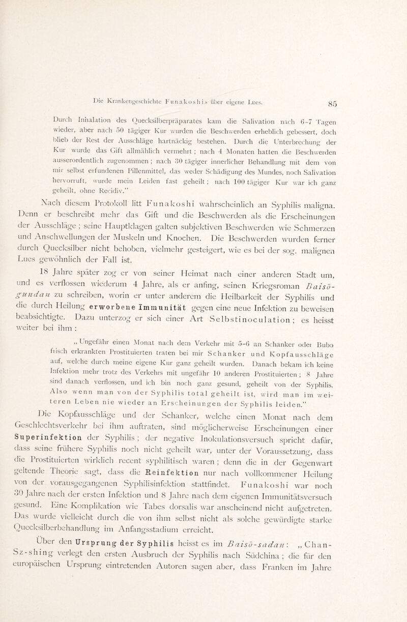 Die Krankengeschichte Funakoshis über eigene Lues. Durch Inhalation des Ouecksilberpräparates kam die Salivation nach 6-7 Tagen wieder, aber nach 50 tägiger Kur wurden die Beschwerden erheblich gebessert, doch blieb dei Kest clei Ausschläge hartnäckig bestehen. Durch che Unterbrechung der Kur wurde das Gift allmählich vermehrt ; nach 4 Monaten hatten die Beschwerden ausserordentlich zugenommen ; nach 80 tägiger innerlicher Behandlung mit dem von mir selbst erfundenen Pillenmittel, das weder Schädigung des Mundes, noch Salivation hervorruft, wurde mein Leiden fast geheilt ; nach 100 tägiger Kur war ich manz geheilt, ohne Recidiv.” Kach diesem Piotokoll litt IH unakoshi wahrscheinlich, an Syphilis maligna. lUnn ei beschieibt mein das Gift und die Beschwerden als die Erscheinungen der Ausschläge ; seine Hauptklagen galten subjektiven Beschwerden wie Schmerzen und Anschwellungen der Muskeln und Knochen. Hie Beschwerden wurden ferner durch Quecksilber nicht behoben, vielmehr gesteigert, wie es bei der so°\ malDnen Lues gewöhnlich der Fall ist. 18 Jahre später zog er von seiner Heimat nach einer anderen Stadt um, und es verflossen wiederum 4 Jahre, als er anfing, seinen Kriegsroman Baisö- g und au zu schreiben, worin er unter anderem die Heilbarkeit der Syphilis und die durch Heilung erworbene Immunität gegen eine neue Infektion zu beweisen beabsichtigte. Dazu unterzog er sich einer Art Selbstinoculation ; es heisst weiter bei ihm : „ Ungefähr einen Monat nach dem Verkehr mit 5-6 an Schanker oder Bubo fusch erkrankten Prostituierten traten bei mir Schanker und Kopf a us sch läge auf, welche durch meine eigene Kur ganz geheilt wurden. Danach bekam ich keine Infektion mehr trotz des Verkehrs mit ungefähr 10 anderen Prostituierten ; 8 Jahre sind danach verflossen, und ich bin noch ganz gesund, geheilt von der Syphilis. Also wenn man von der Syphilis total geheilt ist, wird man im wei¬ teren Leben nie wieder an Erscheinungen der Syphilis leiden.” Die Kopfausschläge und der Schanker, welche einen Monat nach dem Geschlechtsverkehr bei ihm auftraten, sind möglicherweise Erscheinungen einer Supermfektion der Syphilis; der negative Inokulationsversuch spricht dafür, dass seine frühere Syphilis noch nicht geheilt war, unter der Voraussetzung, dass che Prostituierten wirklich recent syphilitisch waren ; denn die in der Gegenwart geltende Theorie sagt, dass die Reinfektion nur nach vollkommener Heilung von der vorausgegangenen Syphilisinfektion stattfindet. Funakoshi war noch uO Jalne nach der ersten Infektion und 8 Jahre nach dem eigenen Immunitätsversuch gesund. Eine Komplikation wie Tabes dorsalis war anscheinend nicht aufgetreten. Das wurde vielleicht durch die von ihm selbst nicht als solche gewürdigte starke Quecksilberbehandlung im Anfangsstadium erreicht. Uber den Ursprung der Syphilis heisst es im Baisö-sadan : „ Chan- Sz-shmg verlegt den ersten Ausbruch der Syphilis nach Südchina; die für den europäischen Ursprung eintretenden Autoren sagen aber, dass Franken im Jahre