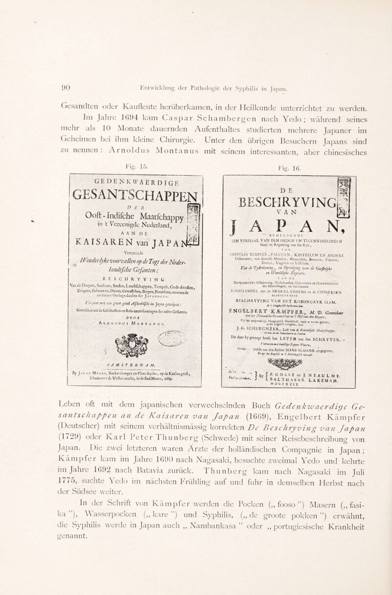 Gesandten odei Kan deute herüberkamen, in der Heilkunde unterrichtet zu werden. Im Jalne 1694 kam Caspar Schambergen nach Yedo; während seines mein als 10 Monate dauernden Aufenthaltes studierten mehrere Japaner im Geheimen bei ihm kleine Chirurgie. Unter den übrigen Besuchern Japans sind zu nennen. Ainoldus Montanus mit seinem interessanten, aber chinesisches Fig. 15. GEDENKWAERDIGP. GESANTSCHAPPEN [bt, [=0 der Qoft-Indifche Mantfchappy.pl in t Vcrccnigdc Ncderland, j^ {c-t=r KAISAREN van JAPAtjä Vervarcncfc /Vonderlyke voorualkn op de Tm der Neder- landtfche Gefanten: BESCH RYVlNC Van de Dörpen, Sterben, Steden, Landtfchappeo, Tempels, Gods-dicnilcn, Dragten, Gcboü« cn, Dieren,GewafFchen, Bergen, Fontrinen, verceuwdc enoieuvreOoilogvdaadcnder Japanoers: l 'nStert im een greot getd Afbeeldfeh in Japan getakent: Cetrokkcn uit Je Geßhilfcen en Reis-aauteikcningen der sxlvc Gefanten. X) 0.7 R A rj o id u s Moktah us. f A M S T E R T> A AP, By Jacob Meus, Boekverkoopcr en Plaat-fny Jer, op Je Kai&s-gtäft fchuin over de Wetter markt, in JeftaJMcurs, i Fig. 16. D E BESCHRYVINGl ’ VAN 1 A P A N, BEUELS ENDt [.EN VERHAAL VAN DIN OUDUN I N Ti CENWOORDIGl N Staat en Regeering van dat Kyk, v Ä ,N DESZrtFS TEMPELS „PAU.VMN , KASTEELEN EN AN Dl Rf Ceboiwen; van Jeszelfs Mctalta, Mineralen, Booinco, Wanten, Dieren, Vogel en cn Villehen. V:n de Tydrekeninj , en Opvolging van de Geeßelyke en ITereltllyke Keyzjrs. v AN OE Oorfptoakdfke Afftamroine, Godsdienllen. Ge« rmnsen cn Handwerlfclen der Inboorlingcn, en van hunnen KOOPHANDEL roet de NE DE RI. ANDERS en de CHJNEESEN. BEMEVENS EENE BESCHRYVI NG VAN HET KONJNGRYK SIAM. U 7 ffagkftftb (n/ibuvin dw ENGELBERT KÄMPFER,.^© Genmhen vsh btt IMlmdfcht Gtzantfho? Ha V Hof van den Rejsmr% Uyt ba oo%onkclyk BoogdiiytfcH HmU, noott tc voojtn gedrukt io ha Engüich overgexe, <k>or ’ » j. G. ScHEÖCHZBR.» Luit van de K&nmklyke MaatftbaPpy9 rn W» du der GatwUtrcn in Lctuktt, the daar by gevoegt heeft her LEVEN van den SCBRYVER. - Voerxjn m,t hmßige Kefere ‘Pinten, Und« »pifoht van den Ridder H A N S- S LO A N £ aytgegeven. .r; ba Englfcb t. ’l h'tdrrluytftb Fnt' Y ' ? By J P- G ° S s E en J. N E A U L M E ~ J l HLHI AS'AR L A £ E M AN. m d c c x r i x Leben oft mit dem japanischen verwechselnden Buch Gedenkwaerdige G e- santschappen an de Kaisaren van Japan (1669), Engelbert Kämpfer (Deutschei) mit seinem verhältnismässig korrekten De Beschryving van Japan (1729) oder Karl Peter Ihunberg (Schwede) mit seiner Reisebeschreibung von Japan. Die zwei letzteren waren Ärzte der holländischen Compagnie in Japan ; Kämpfet kam im Jalne 1690 nach Nagasaki, besuchte zweimal Yedo und kehrte im Jahre 1692 nach Batavia zurück. Thunberg kam nach Nagasaki im Juli 1775, suchte Yedo im nächsten Frühling auf und fuhr in demselben Herbst nach der Südsee weiter. In der Schrift von Kämpfer werden die Pocken (,, fooso ■”) Masern (,, fasi- ka ), YVasseipocken (,, kare ) und Syphilis, (,, de groote pokken ”) erwähnt, die Syphilis werde in Japan auch ,, Nambankasa ” oder ,, portugiesische Krankheit eenatint.