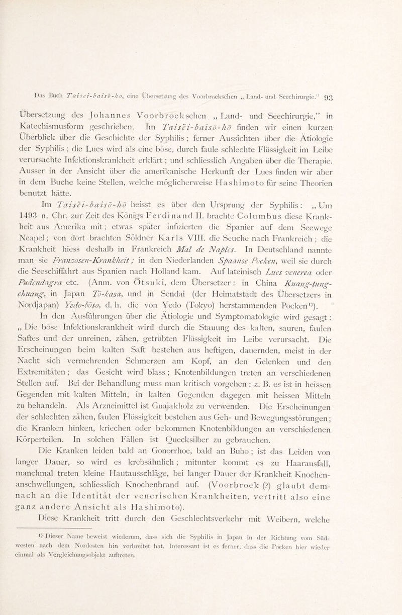 Das Buch T ai s e i-b ai so-h o, eine Übersetzung des Voorbroekschen ,, Land-und Seechirurgie.” Übersetzung des Johannes Voorbroekschen ,, Land- und Seechirurgie,” in Katechismusform geschrieben. Im Taisei-baisö-hö finden wir einen kurzen Überblick über die Geschichte der Syphilis ; ferner Aussichten über die Ätiologie der Syphilis ; die Lues wird als eine böse, durch faule schlechte Flüssigkeit im Leibe verursachte Infektionskrankheit erklärt; und schliesslich Angaben über die Therapie. Ausser in der Ansicht über die amerikanische Herkunft der Lues finden wir aber in dem Buche keine Stellen, welche möglicherweise Hashimoto für seine Theorien benutzt hätte. Im Taisei-baisö-hö heisst es über den Ursprung der Syphilis: ,, Um 1493 n. Chr. zur Zeit des Königs Ferdinand II. brachte Columbus diese Krank¬ heit aus Amerika mit ; etwas später infizierten die Spanier auf dem Seewege Neapel; von dort brachten Söldner Karls VIII. die Seuche nach Frankreich ; die Krankheit hiess deshalb in Frankreich Mal de ISIaplcs. In Deutschland nannte man sie Franzosen-Krankheit; in den Niederlanden Spaanse Pocken, weil sie durch die Seeschiffahrt aus Spanien nach Holland kam. Auf lateinisch Lues vencrea oder Pudendagra etc. (Anm. von Otsuki, dem Übersetzer: in China Knan°'-tun chuang, in Japan Tö-kasa, und in Sendai (der Heimatstadt des Übersetzers in Nordjapan) Yedo-böso, d. h. die von Yedo (Tokyo) herstammenden Pocken0). In den Ausführungen über die Ätiologie und Symptomatologie wird gesagt : ,, Die böse Infektionskrankheit wird durch die Stauung des kalten, sauren, faulen Saftes und der unreinen, zähen, getrübten Flüssigkeit im Leibe verursacht. Die Erscheinungen beim kalten Saft bestehen aus heftigen, dauernden, meist in der Nacht sich vermehrenden Schmerzen am Kopf, an den Gelenken und den Extremitäten ; das Gesicht wird blass ; Knotenbildungen treten an verschiedenen Stellen auf. Bei der Behandlung muss man kritisch Vorgehen : z. B. es ist in heissen Gegenden mit kalten Mitteln, in kalten Gegenden dagegen mit heissen Mitteln zu behandeln. Als Arzneimittel ist Guajakholz zu verwenden. Die Erscheinungen der schlechten zähen, faulen Flüssigkeit bestehen aus Geh- und Beweeunsrsstörunp'en * die Kranken hinken, kriechen oder bekommen Knotenbildungen an verschiedenen Körperteilen. In solchen Fällen ist Quecksilber zu gebrauchen. Die Kranken leiden bald an Gonorrhoe, bald an Bubo ; ist das Leiden von langer Dauer, so wird es krebsähnlich; mitunter kommt es zu Haarausfall, manchmal treten kleine Hautausschläge, bei langer Dauer der Krankheit Knochen¬ anschwellungen, schliesslich Knochenbrand auf. (Voorbroek (?) glaubt dem¬ nach an die Identität der venerischen Krankheiten, vertritt also eine ganz andere Ansicht als Hashimoto). Diese Krankheit tritt durch den Geschlechtsverkehr mit Weibern, welche 0 Dieser Name beweist wiederum, dass sich die Syphilis in Japan in der Richtung vom Süd¬ westen nach dem Nordosten hin verbreitet hat. Interessant ist es ferner, dass die Pocken hier wieder einmal als Vergleichungsobjekt auftreten.