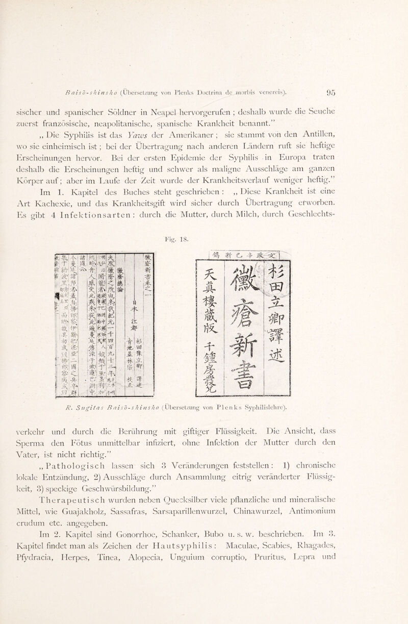 sischer und spanischer Söldner in Neapel hervorgerufen ; deshalb wurde die Seuche zuerst französische, neapolitanische, spanische Krankheit benannt.” ,, Die Syphilis ist das Yarws der Amerikaner ; sie stammt von den Antillen, wo sie einheimisch ist ; bei der Übertragung nach anderen Ländern ruft sie heftige Erscheinungen hervor. Bei der ersten Epidemie der Syphilis in Europa traten deshalb die Erscheinungen heftig und schwer als maligne Ausschläge am ganzen Körper auf; aber im Laufe der Zeit wurde der Krankheitsverlauf weniger heftig.” Im 1. Kapitel des Buches steht geschrieben : ,, Diese Krankheit ist eine Art Kachexie, und das Krankheitsgift wird sicher durch Übertragung erworben. Es gibt 4 Infektionsarten: durch die Mutter, durch Milch, durch Geschlechts- Fig. 18. k-A y An T £ :% itVuV ' -ff I iu Al l’# ß. i' ifelf , xln m-a a t -VA r Ja' ftp **• A -Ü fe'r- i/j -fcr :: N ; j-f |3?c I“ W\ — y M i l V L.j I I AJA] LEjM A *• ?K iß A Sfc -k Ü i 7ü -ff %> A d: r V JfW AI TA F ! V;^VlA V-3 iA 0 ir. 'ff I V < jfc, w A % Ab Sz/gitas B ais o- s hi ns ho (Übersetzung von Plenks Syphilislehre). verkehr und durch die Berührung mit giftiger Flüssigkeit. Die Ansicht, dass Sperma den Fötus unmittelbar infiziert, ohne Infektion der Mutter durch den Vater, ist nicht richtig.” ,, Pathologisch lassen sich 3 Veränderungen feststellen: I) chronische lokale Entzündung, 2) Ausschläge durch Ansammlung eitrig veränderter Flüssig¬ keit, 3) speckige Geschwürsbildung.” Therapeutisch wurden neben Quecksilber viele pflanzliche und mineralische Mittel, wie Guajakholz, Sassafras, Sarsaparillenwurzel, Chinawurzel, Antimonium crudum etc. angegeben. Im 2. Kapitel sind Gonorrhoe, Schanker, Bubo u. s. w. beschrieben. Im 3. Kapitel findet man als Zeichen der Haut syphilis : Maculae, Scabies, Rhagades, Pfydracia, Herpes, Tinea, Alopecia, Unguium corruptio, Pruritus, Lepra und