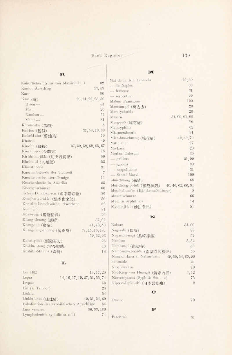 ic Kaiserlicher Erlass von Maximilian I. 09 Kanton-Ausschlag Kare Kasa (gf) Ilizen — Mo — Namban — Marne — Katsushika (||gr{i) Ivei-fun (iftRito.'1 0^7 <3/. 59 Keiteki-shu Khans ä Kin-fen (|g^) 90 20, 21,22, 23,50 51 20 54 81 8 17.58,79, 80 79 49 O i Kinram-po Ivirishitan-jikki (iljjz. ftJPiE) Kiushu-ki (4L!ltIfE) Klimatheorie Knochenbefunde der Steinzeit Knochennarbe, sternförmige Knochenfunde in Amerika Knochenschmerz Kokuj i- Dandoku-ron (g] |gj^§& f * ) Kompon-yurai-ki (^^Öl^tll) Konstitutionsschwäche, erworbene Kontauion 19, 52, 62, 65, 67 18 56 52 91 7 11 Koso-seigi Ktiang-chuang mm) Ivuang-tou (Ur^g) Kuang-tung-chuang ) Kubai-yöhö Ku-kin-i-tong Kushiki-Mitama Tj 35 66 86 56 62 81 96 37, 62 41,43,83 45,46,48, 59, 62, 93 96 40 18 14,17, 20 14,16,17,19,27, 51,55, 74 Ree (7p3 Lepra Lequea Ihn (s. Tripper) Liulciu Liukiu-kasa Lokalisation der syphilitischen Ausschläge 64 Lues venerea 86, 93,100 53 28 54 49, 51,54, 60 M Mal de la Isla Espanola — de Naples — francese •—- serpentino Malum Francicum Mannam-pö Mara-yakubio Masern Menge-sö Metasyphilis Miasmentheorie Mien-huo-chuang %it) Mittelalter Mo-kasa Morbus Galecum 29, £0 30 31 99 100 20 20 51,90,91,92 79 62 91 79 42,43. gallicus 27 20 30 31,99 — ignotus — neapolitanus -—- Sancti Maevi Mui-chuang Mui-chöng-pi-luk 10 31 100 68 40.46.62. 66.91 Lymphadenitis syphilitica colli 74 Muschelhaufen (Kjökkenmöddinger) Muskelschmerz Myelitis syphilitica Myoho-ji-ki IST Nabaru Nagasaki (J|i!ltäf) Nagasaki-engi Namban Namban-ji (jfÜ’lf#) Nambanji-köhai-ki (j^jJjjlljggf £) Namban-kasa s. Naban-kasa nanauatle Nasenausfluss Nei-King von Huangti (jl'rff Nervensystem (Syphilis des — s) Nippon-Igaku-shi ( FJ S 66 74 51. 54,60 88 52 5,52 56 56 49, 50,54, 60,90 34 70 g 1 o hr r' / o 9 O Ozaena Pandemie 70 81