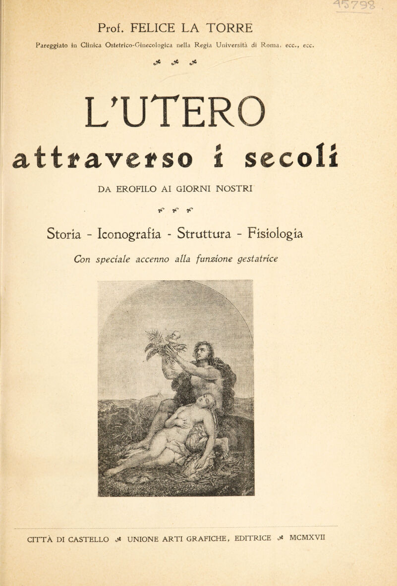 Prof. FELICE LA TORRE Pareggiato in Clinica Ostetrico-Ginecologica nella Regia Università di Roma, ecc.t ecc. ^ ^ ^ L'UTERO attraverso i secoli DA EROFILO AI GIORNI NOSTRI ■p ■f Storia - Iconografia - Struttura - Fisiologia Con speciale accenno alla funzione gestatrice CITTÀ DI CASTELLO & UNIONE ARTI GRAFICHE, EDITRICE J* MCMXVII