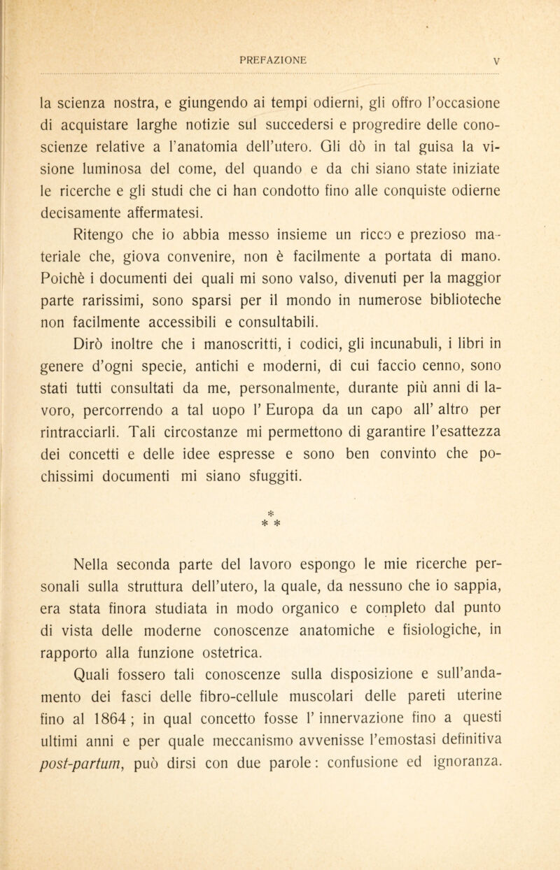 la scienza nostra, e giungendo ai tempi odierni, gli offro l’occasione di acquistare larghe notizie sul succedersi e progredire delle cono- scienze relative a l’anatomia dell’utero. Gli dò in tal guisa la vi¬ sione luminosa del come, del quando e da chi siano state iniziate le ricerche e gli studi che ci han condotto fino alle conquiste odierne decisamente affermatesi. Ritengo che io abbia messo insieme un ricco e prezioso ma¬ teriale che, giova convenire, non è facilmente a portata di mano. Poiché i documenti dei quali mi sono valso, divenuti per la maggior parte rarissimi, sono sparsi per il mondo in numerose biblioteche non facilmente accessibili e consultabili. Dirò inoltre che i manoscritti, i codici, gli incunabuli, i libri in genere d’ogni specie, antichi e moderni, di cui faccio cenno, sono stati tutti consultati da me, personalmente, durante più anni di la¬ voro, percorrendo a tal uopo 1’ Europa da un capo all’ altro per rintracciarli. Tali circostanze mi permettono di garantire l’esattezza dei concetti e delle idee espresse e sono ben convinto che po¬ chissimi documenti mi siano sfuggiti. * * * Nella seconda parte del lavoro espongo le mie ricerche per¬ sonali sulla struttura dell’utero, la quale, da nessuno che io sappia, era stata finora studiata in modo organico e completo dal punto di vista delle moderne conoscenze anatomiche e fisiologiche, in rapporto alla funzione ostetrica. Quali fossero tali conoscenze sulla disposizione e sull’anda¬ mento dei fasci delle fibro-cellule muscolari delle pareti uterine fino al 1864; in qual concetto fosse l’innervazione fino a questi ultimi anni e per quale meccanismo avvenisse l’emostasi definitiva post-partum, può dirsi con due parole : confusione ed ignoranza.