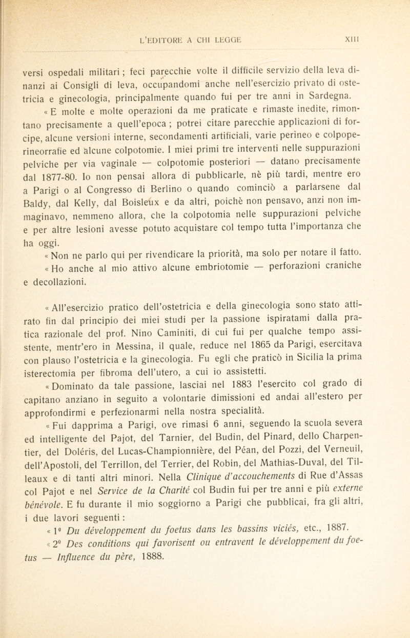 versi ospedali militari ; feci parecchie volte il difficile servizio della leva di¬ nanzi ai Consigli di leva, occupandomi anche nell’esercizio privato di oste¬ tricia e ginecologia, principalmente quando fui per tre anni in Sardegna. « E molte e molte operazioni da me praticate e rimaste inedite, rimon¬ tano precisamente a quell’epoca ; potrei citare parecchie applicazioni di for¬ cipe, alcune versioni interne, secondamenti artificiali, varie perineo e colpope- rineorrafie ed alcune colpotomie. I miei primi tie interventi nelle suppurazioni pelviche per via vaginale — colpotomie posteriori — datano precisamente dal 1877-80. Io non pensai allora di pubblicarle, nè più tardi, mentre ero a Parigi o al Congresso di Berlino o quando cominciò a parlarsene dal Baldy, dal Kelly, dal Boisleux e da altri, poiché non pensavo, anzi non im¬ maginavo, nemmeno allora, che la colpotomia nelle suppurazioni pelviche e per altre lesioni avesse potuto acquistare col tempo tutta l’importanza che ha oggi. « Non ne parlo qui per rivendicare la priorità, ma solo per notare il fatto. « Ho anche al mio attivo alcune embriotomie — perforazioni craniche e decollazioni. « All’esercizio pratico dell’ostetricia e della ginecologia sono stato atti¬ rato fin dal principio dei miei studi per la passione ispiratami dalla pra¬ tica razionale del prof. Nino Caminiti, di cui fui per qualche tempo assi¬ stente, mentr’ero in Messina, il quale, reduce nel 1865 da Parigi, esercitava con plauso l’ostetricia e la ginecologia. Fu egli che praticò in Sicilia la prima isterectomia per fibroma dell’utero, a cui io assistetti. «Dominato da tale passione, lasciai nel 1883 l’esercito col grado di capitano anziano in seguito a volontarie dimissioni ed andai all estero per approfondirmi e perfezionarmi nella nostra specialità. « Fui dapprima a Parigi, ove rimasi 6 anni, seguendo la scuola severa ed intelligente del Pajot, del Tarnier, del Budin, del Pinard, dello Charpen- tier, del Doléris, del Lucas-Championnière, del Péan, del Pozzi, del Verneuil, dell’Apostoli, del Terrillon, del Terrier, del Robin, del Mathias-Duval, del Til- leaux e di tanti altri minori. Nella Clituque d’accouchements di Rue d Assas col Pajot e nel Service de la Charité col Budin fui per tre anni e più externe bénévole. E fu durante il mio soggiorno a Parigi che pubblicai, fra gli altri, i due lavori seguenti : «1° Du développement da foetas dans les bassins viciés, etc., 1887. «2° Des conditions qui favorisent ou entravent le développement da foe- tas — ìnflaence da pére, 1888.