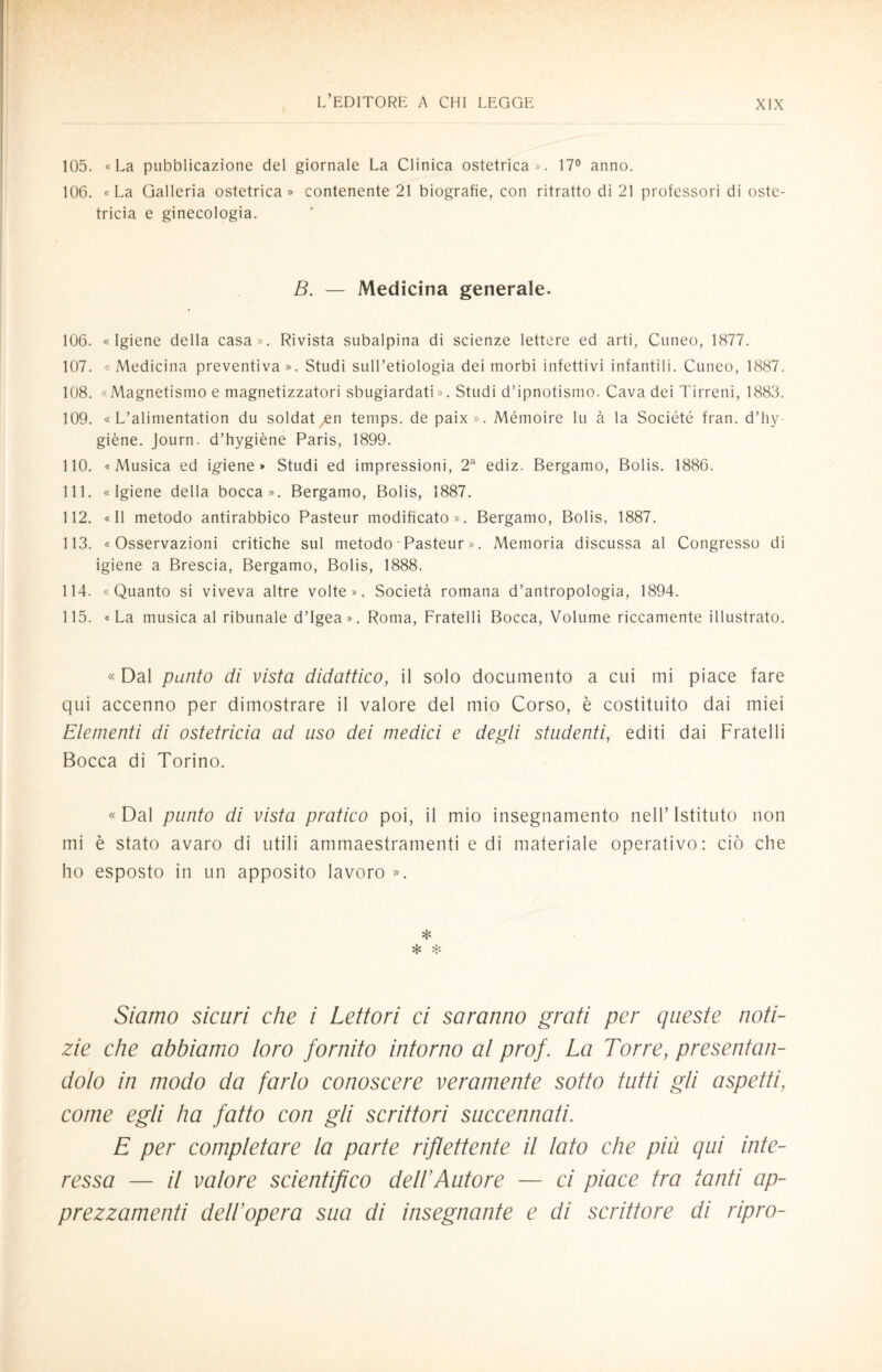 105. «La pubblicazione del giornale La Clinica ostetrica». 17° anno. 106. «La Galleria ostetrica» contenente 21 biografie, con ritratto di 21 professori di oste¬ tricia e ginecologia. B. — Medicina generale. 106. «Igiene della casa». Rivista subalpina di scienze lettere ed arti, Cuneo, 1877. 107. « Medicina preventiva ». Studi sull’etiologia dei morbi infettivi infantili. Cuneo, 1887. 108. «Magnetismo e magnetizzatori sbugiardati». Studi d’ipnotismo. Cava dei Tirreni, 1883. 109. « L’alimentation du soldatyen temps. de paix». Mémoire lu à la Société fran. d’hy- giène. Journ. d’hygiène Paris, 1899. 110. «Musica ed igiene» Studi ed impressioni, 2a ediz. Bergamo, Bolis. 1886. 111. «Igiene della bocca». Bergamo, Bolis, 1887. 112. «Il metodo antirabbico Pasteur modificato». Bergamo, Bolis, 1887. 113. «Osservazioni critiche sul metodo - Pasteur ». Memoria discussa al Congresso di igiene a Brescia, Bergamo, Bolis, 1888. 114. «Quanto si viveva altre volte». Società romana d’antropologia, 1894. 115. «La musica al ribunale d’Igea». Roma, Fratelli Bocca, Volume riccamente illustrato. « Dal punto di vista didattico, il solo documento a cui mi piace fare qui accenno per dimostrare il valore del mio Corso, è costituito dai miei Elementi di ostetricia ad uso dei medici e degli studenti, editi dai Fratelli Bocca di Torino. «Dal punto di vista pratico poi, il mio insegnamento nell’Istituto non mi è stato avaro di utili ammaestramenti e di materiale operativo: ciò che ho esposto in un apposito lavoro ». * Siamo sicuri che i Lettori ci saranno grati per queste noti¬ zie che abbiamo loro fornito intorno al prof. La Torre, presentan¬ dolo in modo da farlo conoscere veramente sotto tutti gli aspetti, come egli ha fatto con gli scrittori succennati. E per completare la parte riflettente il lato che più qui inte¬ ressa — il valore scientifico dell’Autore — ci piace tra tanti ap¬ prezzamenti dell’opera sua di insegnante e di scrittore di ripro-
