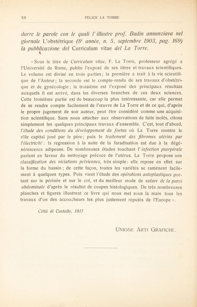 darre le parole con le quali V illustre prof. Budin annunziava nel giornale L’obstétrique (8e année, n. 5, septembre 1903, pag. 169) la pubblicazione del Curriculum vitae del La Torre. « Sous le titre de Curriculum vitae, F. La Torre, professeur agrégé a PUniversité de Rome, publie l’exposé de ses titres et travaux scientifiques. Le volume est divisé en trois parties; la première a trait à la vie scientifi- que de l’Auteur; la seconde est le compte-rendu de ses travaux d’obstétri- que et de gynécologie ; la troisième est l’exposé des principaux résultats auxquels il est arrivé, dans les diverses branches de ces deux Sciences. Cette troisième partie est de beaucoup la plus intéressante, car elle permet de se rendre compte facilement de l’oeuvre de La Torre et de ce qui, d’après le propre jugement de son auteur, peut ètre considéré comme une acquisi- tion scientifique. Sans nous attacher aux observations de faits isolés, citons simplement les quelques principaux travaux d’ensemble. C’est, tout d’abord, Vétude des conditions du développement du foetus où La Torre montre le ròle capitai joué par le pére; puis le traitement des fibromes utérins par rélectricité : la regression à la suite de la faradisation est due à la dégé- nérescence adipeuse. De nombreuses études touchant l’infection puerpérale parlent en faveur du nettoyage précoce de l’utérus. La Torre propose une classification des viciations pelviennes, très simple : elle repose en eflet sur la forme du bassin ; de cette fagon, toutes les variétés se ramènent facile¬ ment à quelques types. Puis vient Létude des opérations autoplastiques por- tant sur le périnée et sur le col, et du meiileur mode de suture de la paroi abdominale d’après le résultat de coupes histologiques. De très nombreuses planches et figures illustrent ce livre qui nous met sous la main tous les travaux d’un des accoucheurs les plus justement réputés de l’Europe ». Città di Castello, 1917. Unione Arti Grafiche.