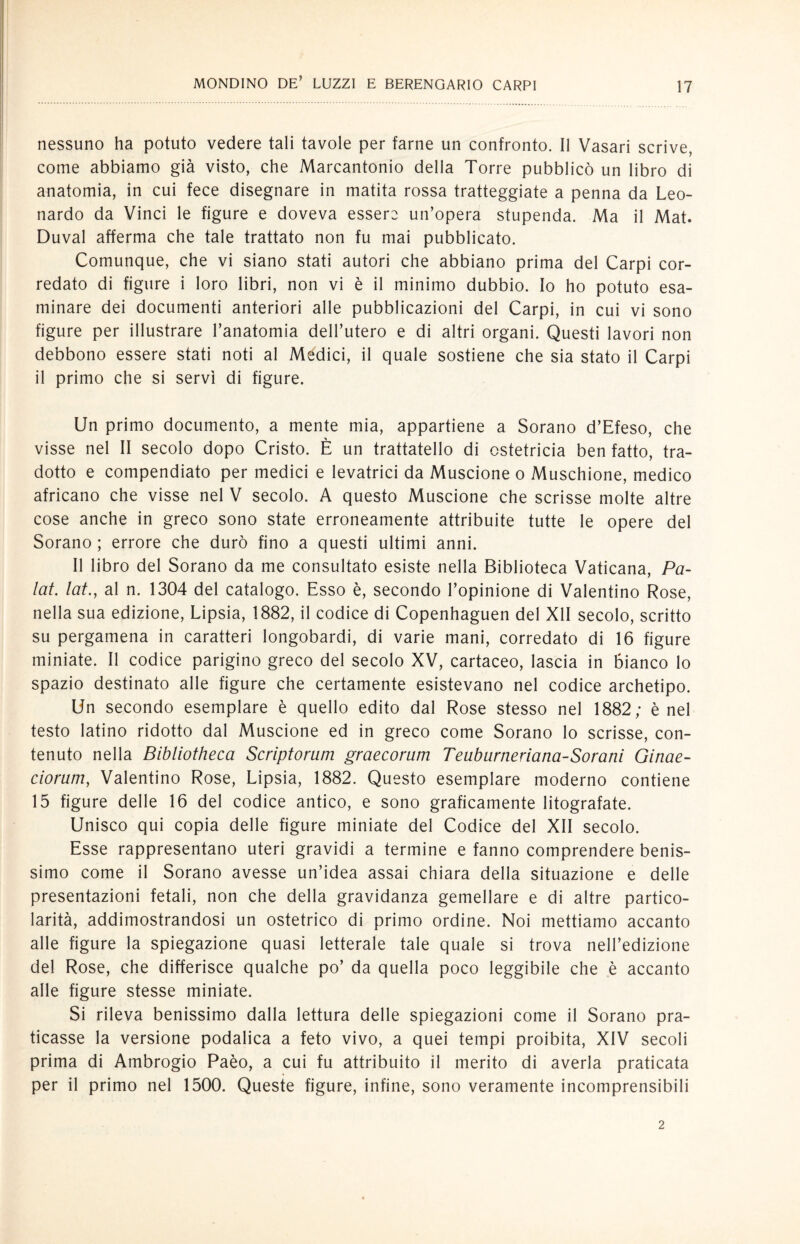 nessuno ha potuto vedere tali tavole per farne un confronto. Il Vasari scrive, come abbiamo già visto, che Marcantonio della Torre pubblicò un libro di anatomia, in cui fece disegnare in matita rossa tratteggiate a penna da Leo¬ nardo da Vinci le figure e doveva essere un’opera stupenda. Ma il Mat. Duval afferma che tale trattato non fu mai pubblicato. Comunque, che vi siano stati autori che abbiano prima del Carpi cor¬ redato di figure i loro libri, non vi è il minimo dubbio. Io ho potuto esa¬ minare dei documenti anteriori alle pubblicazioni del Carpi, in cui vi sono figure per illustrare l’anatomia dell’utero e di altri organi. Questi lavori non debbono essere stati noti al Medici, il quale sostiene che sia stato il Carpi il primo che si servì di figure. Un primo documento, a mente mia, appartiene a Sorano d’Efeso, che visse nel II secolo dopo Cristo. È un trattatalo di ostetricia ben fatto, tra¬ dotto e compendiato per medici e levatrici da Muscione o Muschione, medico africano che visse nel V secolo. A questo Muscione che scrisse molte altre cose anche in greco sono state erroneamente attribuite tutte le opere del Sorano ; errore che durò fino a questi ultimi anni. Il libro del Sorano da me consultato esiste nella Biblioteca Vaticana, Pa¬ lai. lai., al n. 1304 del catalogo. Esso è, secondo l’opinione di Valentino Rose, nella sua edizione, Lipsia, 1882, il codice di Copenhaguen del XII secolo, scritto su pergamena in caratteri longobardi, di varie mani, corredato di 16 figure miniate. Il codice parigino greco del secolo XV, cartaceo, lascia in bianco lo spazio destinato alle figure che certamente esistevano nel codice archetipo. Un secondo esemplare è quello edito dal Rose stesso nel 1882; è nel testo latino ridotto dal Muscione ed in greco come Sorano lo scrisse, con¬ tenuto nella Bibliotheca Scriptorum graecorum Teuburneriana-Sorani Ginae- ciorum, Valentino Rose, Lipsia, 1882. Questo esemplare moderno contiene 15 figure delle 16 del codice antico, e sono graficamente litografate. Unisco qui copia delle figure miniate del Codice del XII secolo. Esse rappresentano uteri gravidi a termine e fanno comprendere benis¬ simo come il Sorano avesse un’idea assai chiara della situazione e delle presentazioni fetali, non che della gravidanza gemellare e di altre partico¬ larità, addimostrandosi un ostetrico di primo ordine. Noi mettiamo accanto alle figure la spiegazione quasi letterale tale quale si trova nell’edizione del Rose, che differisce qualche po’ da quella poco leggibile che è accanto alle figure stesse miniate. Si rileva benissimo dalla lettura delle spiegazioni come il Sorano pra¬ ticasse la versione podalica a feto vivo, a quei tempi proibita, XIV secoli prima di Ambrogio Paèo, a cui fu attribuito il merito di averla praticata per il primo nel 1500. Queste figure, infine, sono veramente incomprensibili 2