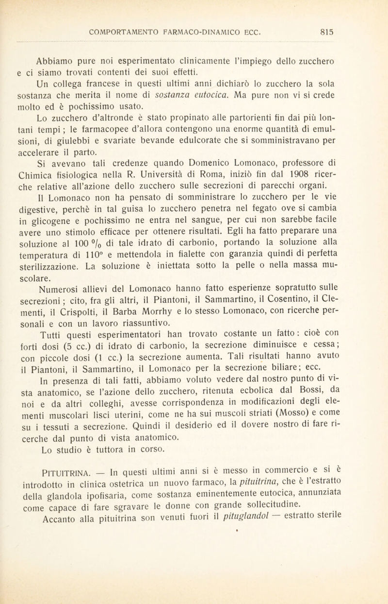 Abbiamo pure noi esperimentato clinicamente l’impiego dello zucchero e ci siamo trovati contenti dei suoi effetti. Un collega francese in questi ultimi anni dichiarò lo zucchero la sola sostanza che merita il nome di sostanza eutocica. Ma pure non vi si crede molto ed è pochissimo usato. Lo zucchero d’altronde è stato propinato alle partorienti fin dai più lon¬ tani tempi ; le farmacopee d’allora contengono una enorme quantità di emul¬ sioni, di giulebbi e svariate bevande edulcorate che si somministravano per accelerare il parto. Si avevano tali credenze quando Domenico Lomonaco, professore di Chimica fisiologica nella R. Università di Roma, iniziò fin dal 1908 ricer¬ che relative all’azione dello zucchero sulle secrezioni di parecchi organi. Il Lomonaco non ha pensato di somministrare lo zucchero per le vie digestive, perchè in tal guisa lo zucchero penetra nel fegato ove si cambia in glicogene e pochissimo ne entra nel sangue, per cui non sarebbe facile avere uno stimolo efficace per ottenere risultati. Egli ha fatto preparare una soluzione al 100 % di tale idrato di carbonio, portando la soluzione alla temperatura di 110° e mettendola in fialette con garanzia quindi di perfetta sterilizzazione. La soluzione è iniettata sotto la pelle o nella massa mu¬ scolare. Numerosi allievi del Lomonaco hanno fatto esperienze sopratutto sulle secrezioni ; cito, fra gli altri, il Piantoni, il Sammartino, il Cosentino, il Cle¬ menti, il Crispolti, il Barba Morrhy e lo stesso Lomonaco, con ricerche per¬ sonali e con un lavoro riassuntivo. Tutti questi esperimentatori han trovato costante un fatto : cioè con forti dosi (5 cc.) di idrato di carbonio, la secrezione diminuisce e cessa; con piccole dosi (1 cc.) la secrezione aumenta. Tali risultati hanno avuto il Piantoni, il Sammartino, il Lomonaco per la secrezione biliare; ecc. In presenza di tali fatti, abbiamo voluto vedere dal nostro punto di vi¬ sta anatomico, se l’azione dello zucchero, ritenuta ecbolica dal Bossi, da noi e da altri colleghi, avesse corrispondenza in modificazioni degli ele¬ menti muscolari lisci uterini, come ne ha sui muscoli striati (Mosso) e come su i tessuti a secrezione. Quindi il desiderio ed il dovere nostro di fare ri¬ cerche dal punto di vista anatomico. Lo studio è tuttora in corso. PlTUITRlNA. — In questi ultimi anni si è messo in commercio e si è introdotto in clinica ostetrica un nuovo farmaco, la pituitrina, che è 1 estratto della glandola ipofisaria, come sostanza eminentemente eutocica, annunziata come capace di fare sgravare le donne con grande sollecitudine. Accanto alla pituitrina son venuti fuori il pituglandol — estratto sterile