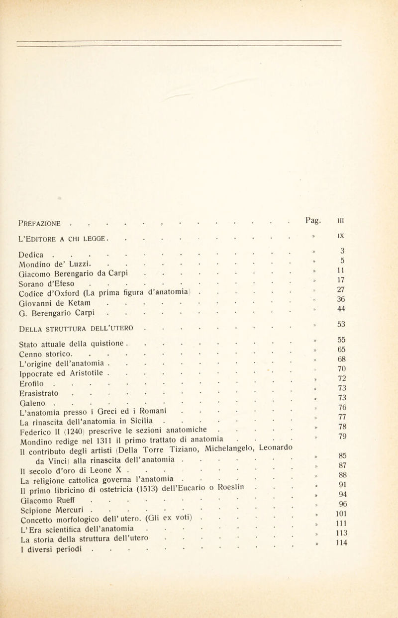 Prefazione L’Editore a chi legge. Dedica. Mondino de’ Luzzi. Giacomo Berengario da Carpi Sorano d’Efeso Codice d’Oxford (La prima figura Giovanni de Ketam G. Berengario Carpi Della struttura dell’utero d’anatomia Stato attuale della quistione. Cenno storico. L’origine dell’anatomia. Ippocrate ed Aristotile. Erofilo.. Erasistrato. Galeno. L’anatomia presso i Greci ed i Romani .... La rinascita dell’anatomia in Sicilia . . . Federico II (1240) prescrive le sezioni anatomiche Mondino redige nel 1311 il primo trattato di anatomia Il contributo degli artisti (Della Torre Tiziano, Michelangelo da Vinci) alla rinascita dell’anatomia .... Il secolo d’oro di Leone X . • La religione cattolica governa l’anatomia • 11 primo libricino di ostetricia (1513) dell’Eucario o Roeslin Giacomo Rueff. Scipione Mercuri.• Concetto morfologico dell’ utero. (Gli ex voti) . L’Era scientifica dell’anatomia .•••** La storia della struttura dell’utero • I diversi periodi. Leo