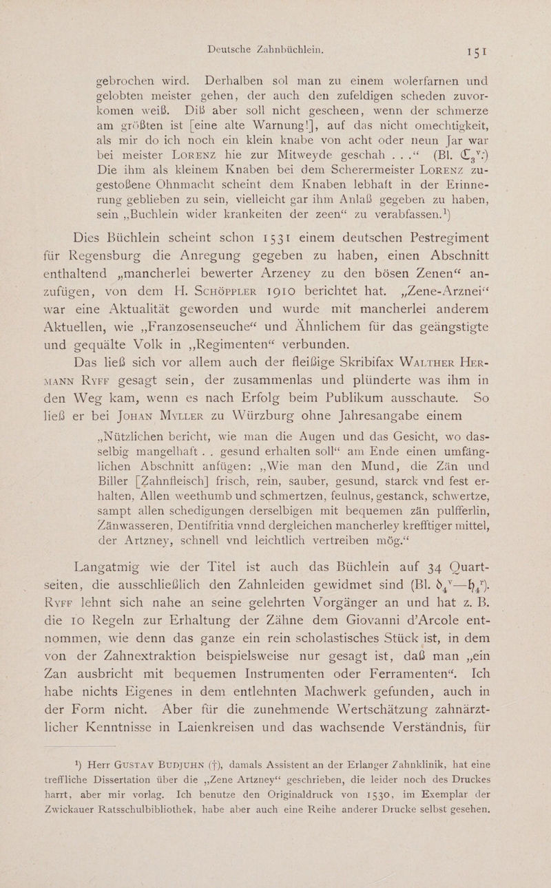 iS} gebrochen wird. Derhalben sol man zu einem wolerfarnen und gelobten meister gehen, der auch den zufeldigen scheden zuvor- komen weiß. Diß aber soll nicht gescheen, wenn der schmerze am größten ist [eine alte Warnung!], auf das nicht omechtigkeit, als mir do ich noch ein klein knabe von acht oder neun Jar war bei meister Lorenz hie zur Mitweyde geschah . . .“ (Bl. (T8V;) Die ihm als kleinem Knaben bei dem Scherermeister Lorenz zu¬ gestoßene Ohnmacht scheint dem Knaben lebhaft in der Erinne- rung geblieben zu sein, vielleicht gar ihm Anlaß gegeben zu haben, sein „Büchlein wider krankeiten der zeen“ zu verabfassen.1) Dies Büchlein scheint schon 1531 einem deutschen Pestregiment für Regensburg die Anregung gegeben zu haben, einen Abschnitt enthaltend „mancherlei bewerter Arzeney zu den bösen Zenen“ an¬ zufügen, von dem H. Schöppler 1910 berichtet hat. „Zene-Arznei“ war eine Aktualität geworden und wurde mit mancherlei anderem Aktuellen, wie „Franzosenseuche“ und Ähnlichem für das geängstigte und gequälte Volk in „Regimenter!“ verbunden. Das ließ sich vor allem auch der fleißige Skribifax Walther Her¬ mann Ryff gesagt sein, der zusammenlas und plünderte was ihm in den Weg kam, wenn es nach Erfolg beim Publikum ausschaute. So ließ er bei Johan Myller zu YVürzburg ohne Jahresangabe einem „Nützlichen bericht, wie man die Augen und das Gesicht, wo das- selbig mangelhaft . . gesund erhalten soll“ am Ende einen umfäng¬ lichen Abschnitt anfügen: „Wie man den Mund, die Zän und Biller [Zahnfleisch] frisch, rein, sauber, gesund, starck vnd fest er¬ halten, Allen weethumb und schmertzen, feulnus, gestanck, schwertze, sampt allen schedigungen clerselbigen mit bequemen zän pulfferlin, Zänwasseren, Dentifritia vnnd dergleichen mancherley krefftiger mittel, der Artzney, schnell vnd leichtlich vertreiben mög.“ Langatmig wie der Titel ist auch das Büchlein auf 34 Quart- seiten, die ausschließlich den Zahnleiden gewidmet sind (Bl. ö4v—fy4r). Ryff lehnt sich nahe an seine gelehrten Vorgänger an und hat z. B. die 10 Regeln zur Erhaltung der Zähne dem Giovanni d’Arcole ent¬ nommen, wie denn das ganze ein rein scholastisches Stück ist, in dem von der Zahnextraktion beispielsweise nur gesagt ist, daß man „ein Zan ausbricht mit bequemen Instrumenten oder Ferramenten“. Ich habe nichts Eigenes in dem entlehnten Machwerk gefunden, auch in der Form nicht. Aber für die zunehmende Wertschätzung zahnärzt¬ licher Kenntnisse in Laienkreisen und das wachsende Verständnis, für p Herr Gustav Budjuhn (f), damals Assistent an der Erlanger Zahnklinik, hat eine treffliche Dissertation über die „Zene Artzney“ geschrieben, die leider noch des Druckes harrt, aber mir vorlag. Ich benutze den Originaldruck von 1530, im Exemplar der Zwickauer Ratsschulbibliothek, habe aber auch eine Reihe anderer Drucke selbst gesehen.