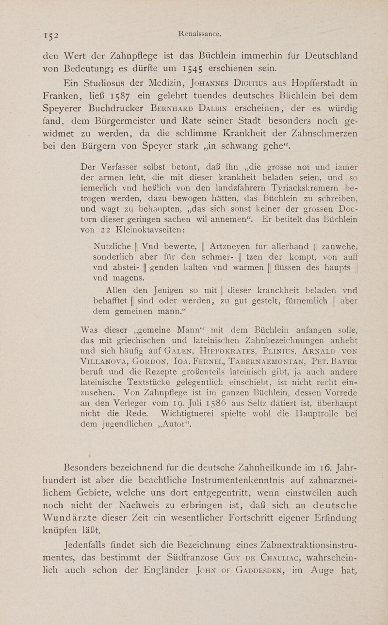 den Wert der Zahnpflege ist das Büchlein immerhin für Deutschland von Bedeutung; es dürfte um 1545 erschienen sein. Ein Studiosus der Medizin, Johannes Digltius aus Hopfiferstadt in Franken, ließ 1587 ein gelehrt tuendes deutsches Büchlein bei dem Speyerer Buchdrucker Bernhard Dalbin erscheinen, der es würdig fand, dem Bürgermeister und Rate seiner Stadt besonders noch ge¬ widmet zu werden, da die schlimme Krankheit der Zahnschmerzen bei den Bürgern von Speyer stark „in schwang gehe“. Der Verfasser selbst betont, daß ihn „die grosse not und iamer der armen leüt, die mit dieser krankheit beladen seien, und so iemerlich vnd heßlich von den landzfahrern Tyriackskremern be¬ trogen werden, dazu bewogen hätten, das Büchlein zu schreiben, und wagt zu behaupten, „das sich sonst keiner der grossen Doc- torn dieser geringen Sachen wil annemen“. Er betitelt das Büchlein von 22 Kleinoktavseiten: Nützliche || Vnd bewerte, || Artzneyen für allerhand |j zanwehe, sonderlich aber für den schmer- || tzen der kompt, von auff vnd abstei- || genden kalten vnd warmen || flüssen des haupts vnd magens. Allen den Jenigen so mit || dieser kranckheit beladen vnd aber behafftet jj sind oder werden, zu gut gesteh, fürnemlich dem gemeinen mann.“ Was dieser „gemeine Mann“ mit dem Büchlein anfangen solle, das mit griechischen und lateinischen Zahnbezeichnungen anhebt und sich häufig auf Galen, Hippokrates, Plinius, Arnald von Villanova, Gordon, Ioa. Fernel, Tabernaemontan, Pet. Bayer beruft und die Rezepte großenteils lateinisch gibt, ja auch andere lateinische Textstücke gelegentlich einschiebt, ist nicht recht ein¬ zusehen. Von Zahnpflege ist im ganzen Büchlein, dessen Vorrede an den Verleger vom 19. Juli 1586 aus Seltz datiert ist, überhaupt nicht die Rede. Wichtigtuerei spielte wohl die Hauptrolle bei dem jugendlichen „Autor“. Besonders bezeichnend für die deutsche Zahnheilkunde im 16. Jahr¬ hundert ist aber die beachtliche Instrumentenkenntnis auf zahnarznei¬ lichem Gebiete, welche uns dort entgegentritt, wenn einstweilen auch noch nicht der Nachweis zu erbringen ist, daß sich an deutsche Wundärzte dieser Zeit ein wesentlicher Fortschritt eigener Erfindung knüpfen läßt. Jedenfalls findet sich die Bezeichnung eines Zahnextraktionsinstru¬ mentes, das bestimmt der Südfranzose Guy de Chauliac, wahrschein¬ lich auch schon der Engländer John of Gaddesden, im Auge hat,