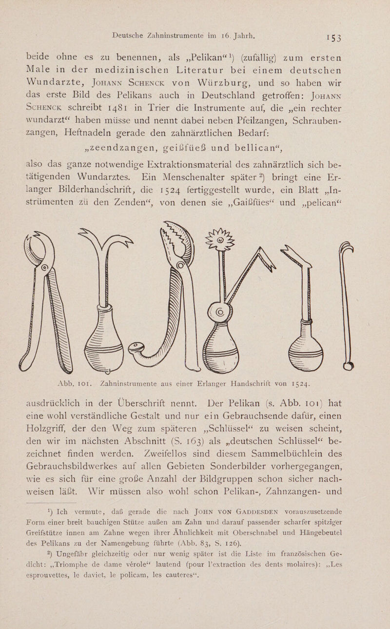 Deutsche Zahninstrumente im iö.Jahrh. beide ohne es zu benennen, als ,,Pelikan“1) (zufällig) zum ersten Male in der medizinischen Literatur bei einem deutschen Wundarzte, Johann Schenck von Wiirzburg, und so haben wir das erste Bild des Pelikans auch in Deutschland getroffen: Johann Schenck schreibt 1481 in Trier die Instrumente auf, die „ein rechter Wundarzt“ haben müsse und nennt dabei neben Pfeilzangen, Schrauben¬ zangen, Heftnadeln gerade den zahnärztlichen Bedarf: „zeendzangen, geißfüeß und bellican“, also das ganze notwendige Extraktionsmaterial des zahnärztlich sich be¬ tätigenden Wundarztes. Ein Menschenalter später2) bringt eine Er- .anger Bilderhandschrift, die 1524 fertiggestellt wurde, ein Blatt „In¬ strumenten zii den Zenden“, von denen sie „Gaißfties“ und „pelican“ Abb. 101. Zahninstrumente aus einer Erlanger Handschrift von 1524. ausdrücklich in der Überschrift nennt. Der Pelikan (s. Abb. ioi) hat eine wohl verständliche Gestalt und nur ein Gebrauchsende dafür, einen Holzgriff, der den Weg zum späteren „Schlüssel“ zu weisen scheint, den wir im nächsten Abschnitt (S. 163) als „deutschen Schlüssel“ be¬ zeichnet finden werden. Zweifellos sind diesem Sammelbüchlein des Gebrauchsbildwerkes auf allen Gebieten Sonderbilder vorhergegangen, wie es sich für eine große Anzahl der Bildgruppen schon sicher nach- weisen läßt. Wir müssen also wohl schon Pelikan-, Zahnzangen- und *) Ich vermute, daß gerade die nach John von Gaddesden vorauszusetzende Form einer breit bauchigen Stütze außen am Zahn und darauf passender scharfer spitziger Greifstütze innen am Zahne wegen ihrer Ähnlichkeit mit Oberschnabel und Hängebeutel des Pelikans zu der Namengebung führte (Abb. 83, S. 126). 2) Ungefähr gleichzeitig oder nur wenig später ist die Liste im französischen Ge¬ dicht: ,,Triomphe de dame veröle“ lautend (pour l’extraction des dents molaires): „Les esprouvettes, le daviet, le policam, les cauteres“.