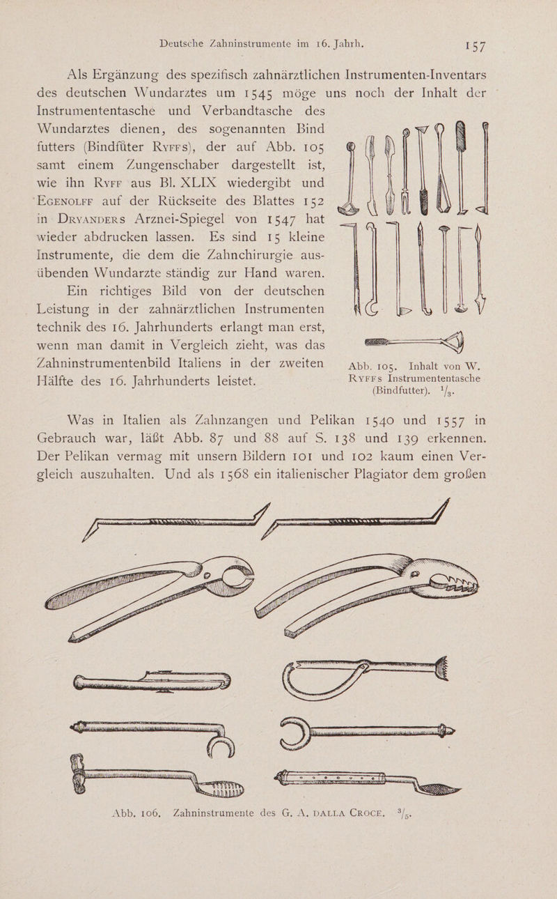 Als Ergänzung des spezifisch zahnärztlichen Instrumenten-Inventars des deutschen Wundarztes um 1545 möge uns noch der Inhalt der Instrumententasche und Verbandtasche des Wundarztes dienen, des sogenannten Bind futters (Bindfüter Ryffs), der auf Abb. 105 samt einem Zungenschaber dargestellt ist, wie ihn Ryff aus Bl. XLIX wiedergibt und Egenolff auf der Rückseite des Blattes 152 in Dryanders Arznei-Spiegel von 1547 hat wieder abdrucken lassen. Es sind 15 kleine Instrumente, die dem die Zahnchirurgie aus¬ übenden Wundarzte ständig zur Hand waren. Ein richtiges Bild von der deutschen Leistung in der zahnärztlichen Instrumenten technik des 16. Jahrhunderts erlangt man erst, wenn man damit in Vergleich zieht, was das Zahninstrumentenbild Italiens in der zweiten Abb. 105. Inhalt von w. Hälfte des 16. Jahrhunderts leistet. Ryffs Instrumententasche (Bindfutter). 1/3. 1 ^ < > d U l il Was in Italien als Zahnzangen und Pelikan 1540 und 1557 m Gebrauch war, läßt Abb. 87 und 88 auf S. 138 und 139 erkennen. Der Pelikan vermag mit unsern Bildern 101 und 102 kaum einen Ver¬ gleich auszuhalten. Und als 1568 ein italienischer Plagiator dem großen Abb. 106. Zahninstrumente des G. iV. dalla Croce. 3/5.