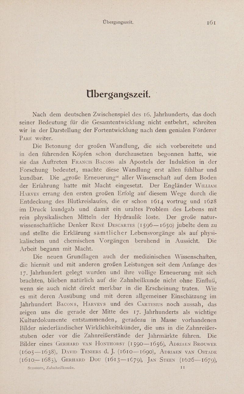 Übergangszeit. Nach dem deutschen Zwischenspiel des 16. Jahrhunderts, das doch seiner Bedeutung für die Gesamtentwicklung nicht entbehrt, schreiten wir in der Darstellung der Fortentwicklung nach dem genialen Förderer Pare weiter. Die Betonung der großen Wandlung, die sich vorbereitete und in den führenden Köpfen schon durchzusetzen begonnen hatte, wie sie das Auftreten Francis Bacons als Apostels der Induktion in der Forschung bedeutet, machte diese Wandlung erst allen fühlbar und kündbar. Die „große Erneuerung“ aller Wissenschaft auf dem Boden der Erfahrung hatte mit Macht eingesetzt. Der Engländer William Harvey errang den ersten großen Erfolg auf diesem Wege durch die Entdeckung des Blutkreislaufes, die er schon 1614 vortrug und 1628 im Druck kundgab und damit ein uraltes Problem des Lebens mit rein physikalischen Mitteln der Hydraulik löste. Der große natur¬ wissenschaftliche Denker Rene Descartes (1596—1650) jubelte dem zu und stellte die Erklärung sämtlicher Lebensvorgänge als auf physi¬ kalischen und chemischen Vorgängen beruhend in Aussicht. Die Arbeit begann mit Macht. Die neuen Grundlagen auch der medizinischen Wissenschaften, die hiermit und mit anderen großen Leistungen seit dem Anfänge des 17. Jahrhundert gelegt wurden und ihre völlige Erneuerung mit sich brachten, blieben natürlich auf die Zahnheilkunde nicht ohne Einfluß, wenn sie auch nicht direkt merkbar in die Erscheinung traten. Wie es mit deren Ausübung und mit deren allgemeiner Einschätzung im Jahrhundert Bacons, Harveys und des Cartesius noch aussah, das zeigen uns die gerade der Mitte des 17. Jahrhunderts als wichtige Kulturdokumente entstammenden, geradezu in Masse vorhandenen Bilder niederländischer Wirklichkeitskünder, die uns in die Zahnreißer¬ stuben oder vor die Zahnreißerstände der Jahrmärkte führen. Die Bilder eines Gerhard van Honthorst (1590—1656), Adriaen Brouwer (1605 — 1638), David Teniers d. J. (1610—1690), Adriaen van Ostade (1610—1685), Gerhard Dou (1613 —1679), Jan Steen (1626—1679), Sudhoff, Zahnheilkunde. 11