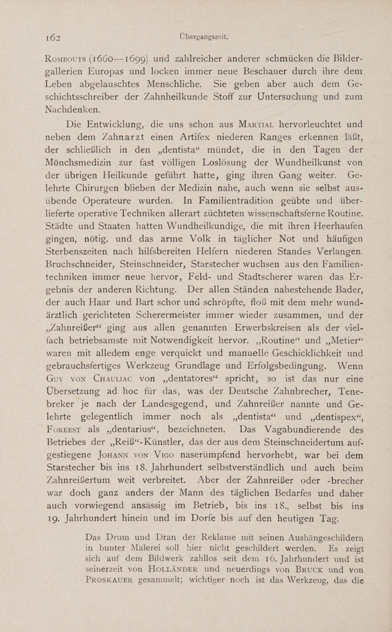 Rombouts (1660—1699) und zahlreicher anderer schmücken die Bilder- gallerien Europas und locken immer neue Beschauer durch ihre dem Leben abgelauschtes Menschliche. Sie geben aber auch dem Ge¬ schichtsschreiber der Zahnheilkunde Stoff zur Untersuchung und zum Nachdenken. Die Entwicklung, die uns schon aus Martial hervorleuchtet und neben dem Zahnarzt einen Artifex niederen Ranges erkennen läßt, der schließlich in den „dentista“ mündet, die in den Tagen der Mönchsmedizin zur fast völligen Loslösung der Wundheilkunst von der übrigen Heilkunde geführt hatte, ging ihren Gang weiter. Ge¬ lehrte Chirurgen blieben der Medizin nahe, auch wenn sie selbst aus¬ übende Operateure wurden. In Familientradition geübte und über¬ lieferte operative Techniken allerart züchteten wissenschaftsferne Routine. Städte und Staaten hatten Wundheilkundige, die mit ihren Heerhaufen gingen, nötig, und das arme Volk in täglicher Not und häufigen Sterbenszeiten nach hilfsbereiten Helfern niederen Standes Verlangen, Bruchschneider, Steinschneider, Starstecher wuchsen aus den Familien¬ techniken immer neue hervor, Feld- und Stadtscherer waren das Er¬ gebnis der anderen Richtung. Der allen Ständen nahestehende Bader, der auch Haar und Bart schor und schröpfte, floß mit dem mehr wund¬ ärztlich gerichteten Scherermeister immer wieder zusammen, und der „Zahnreißer“ ging aus allen genannten Erwerbskreisen als der viel¬ fach betriebsamste mit Notwendigkeit hervor. „Routine“ und „Metier“ waren mit alledem enge verquickt und manuelle Geschicklichkeit und gebrauchsfertiges Werkzeug Grundlage und Erfolgsbedingung. Wenn Guy von Chauliac von „dentatores“ spricht, so ist das nur eine Übersetzung ad hoc für das, was der Deutsche Zahnbrecher, Tene- breker je nach der Landesgegend, und Zahnreißer nannte und Ge¬ lehrte gelegentlich immer noch als „dentista“ und „dentispex“, Foreest als „dentarius“, bezeichneten. Das Vagabundierende des Betriebes der „Reiß“-Künstler, das der aus dem Steinschneidertum auf¬ gestiegene Johann von Vigo naserümpfend hervorhebt, war bei dem Starstecher bis ins 18. Jahrhundert selbstverständlich und auch beim Zahnreißertum weit verbreitet. Aber der Zahnreißer oder -brecher war doch ganz anders der Mann des täglichen Bedarfes und daher auch vorwiegend ansässig im Betrieb, bis ins 18., selbst bis ins 19. Jahrhundert hinein und im Dorfe bis auf den heutigen Tag. Das Drum und Dran der Reklame mit seinen Aushängeschildern in bunter Malerei soll hier nicht geschildert werden. Es zeigt sich auf dem Bildwerk zahllos seit dem 16. Jahrhundert und ist seinerzeit von Holländer und neuerdings von Bruck und von Proskauer gesammelt; wichtiger noch ist das Werkzeug, das die