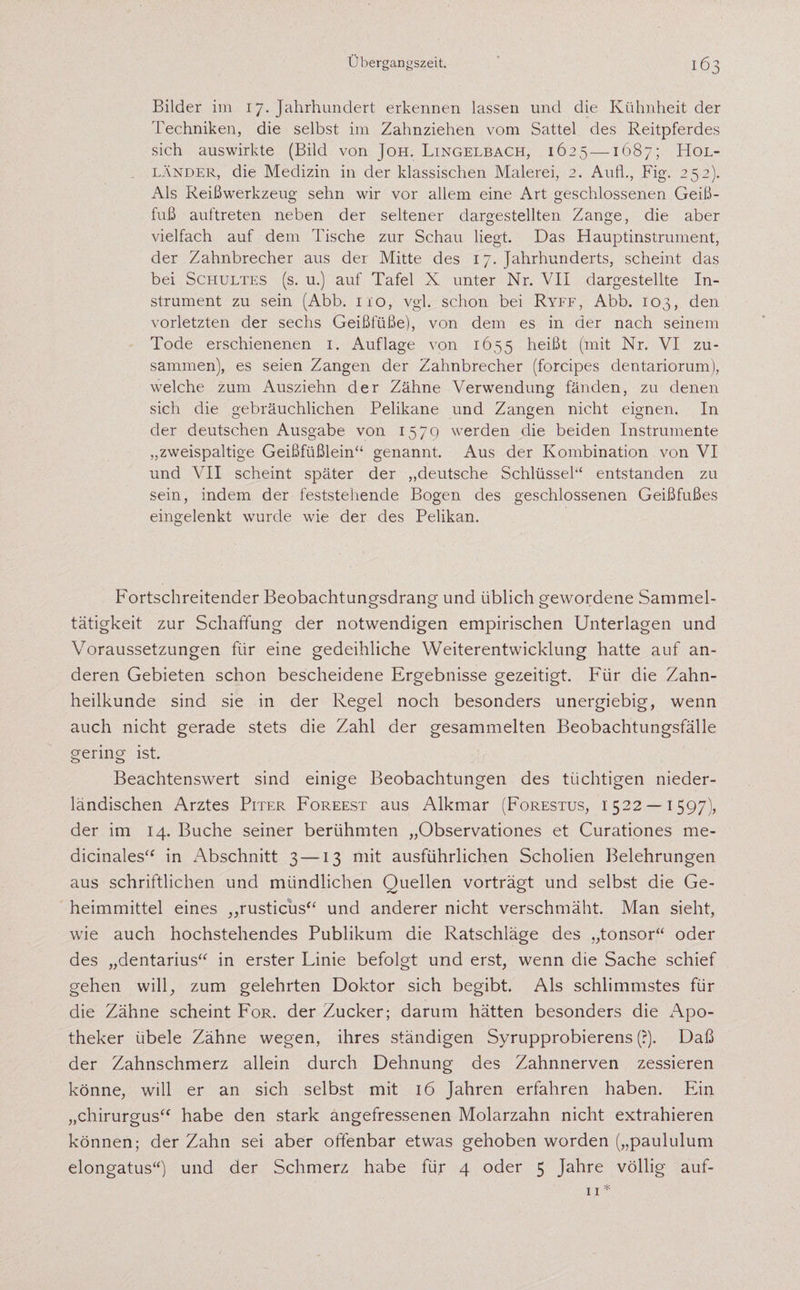 Bilder im 17. Jahrhundert erkennen lassen und die Kühnheit der Techniken, die selbst im Zahnziehen vom Sattel des Reitpferdes sich auswirkte (Bild von Joh. Lingelbach, 1625—1687; Hol¬ länder, die Medizin in der klassischen Malerei, 2. Aufl., Fig. 25 2). Als Reißwerkzeug sehn wir vor allem eine Art geschlossenen Gei߬ fuß auftreten neben der seltener dargestellten Zange, die aber vielfach auf dem Tische zur Schau liegt. Das Hauptinstrument, der Zahnbrecher aus der Mitte des 17. Jahrhunderts, scheint das bei Schultes (s. u.) auf Tafel X unter Nr. VII dargestellte In¬ strument zu sein (Abb. 110, vgl. schon bei Ryff, Abb. 103, den vorletzten der sechs Geißfüße), von dem es in der nach seinem Tode erschienenen 1. Auflage von 1655 heißt (mit Nr. VI zu¬ sammen), es seien Zangen der Zahnbrecher (forcipes dentariorum), welche zum Ausziehn der Zähne Verwendung fänden, zu denen sich die gebräuchlichen Pelikane und Zangen nicht eignen. In der deutschen Ausgabe von 1579 werden die beiden Instrumente „zweispaltige Geißfüßlein“ genannt. Aus der Kombination von VI und VII scheint später der „deutsche Schlüssel“ entstanden zu sein, indem der feststehende Bogen des geschlossenen Geißfußes eingelenkt wurde wie der des Pelikan. Fortschreitender Beobachtungsdrang und üblich gewordene Sammel¬ tätigkeit zur Schaffung der notwendigen empirischen Unterlagen und Voraussetzungen für eine gedeihliche Weiterentwicklung hatte auf an¬ deren Gebieten schon bescheidene Ergebnisse gezeitigt. Für die Zahn¬ heilkunde sind sie in der Regel noch besonders unergiebig, wenn auch nicht gerade stets die Zahl der gesammelten Beobachtungsfälle gering ist. Beachtenswert sind einige Beobachtungen des tüchtigen nieder¬ ländischen Arztes Piter Foreest aus Alkmar (Forestus, 1522 — 1597), der im 14. Buche seiner berühmten „Observationes et Curationes me- dicinales“ in Abschnitt 3—-13 mit ausführlichen Scholien Belehrungen aus schriftlichen und mündlichen Quellen vorträgt und selbst die Ge¬ heimmittel eines „rusticus“ und anderer nicht verschmäht. Man sieht, wie auch hochstehendes Publikum die Ratschläge des „tonsor“ oder des „dentarius“ in erster Linie befolgt und erst, wenn die Sache schief gehen will, zum gelehrten Doktor sich begibt. Als schlimmstes für die Zähne scheint For. der Zucker; darum hätten besonders die Apo¬ theker übele Zähne wegen, ihres ständigen Syrupprobierens (?). Daß der Zahnschmerz allein durch Dehnung des Zahnnerven zessieren könne, will er an sich selbst mit 16 Jahren erfahren haben. Ein „chirurgus“ habe den stark angefressenen Molarzahn nicht extrahieren können; der Zahn sei aber offenbar etwas gehoben worden („paululum elongatus“) und der Schmerz habe für 4 oder 5 Jahre völlig auf-