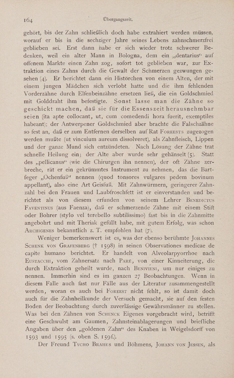 gehört, bis der Zahn schließlich doch habe extrahiert werden müssen, worauf er bis in die sechziger Jahre seines Lebens zahnschmerzfrei geblieben sei. Erst dann habe er sich wieder trotz schwerer Be- 0 denken, weil ein alter Mann in Bologna, dem ein ,,dentarius“ auf offenem Markte einen Zahn zog, sofort tot geblieben war, zur Ex¬ traktion eines Zahns durch die Gewalt der Schmerzen gezwungen ge¬ sehen (4). Er berichtet dann ein Histörchen von einem Alten, der mit einem jungen Mädchen sich verlobt hatte und die ihm fehlenden Vorderzähne durch Elfenbeinzähne ersetzen ließ, die ein Goldschmied mit Golddraht ihm befestigte. Sonst lasse man die Zähne so geschickt machen, daß sie für die Essenszeit herausnehmbar seien (ita apte collocant, ut, cum comedendi hora fuerit, exemptiles habeant); der Antwerpener Goldschmied aber brachte die Falschzähne so fest an, daß er zum Entfernen derselben auf Rat Foreests zugezogen werden mußte (ut vincuium aureum dissolveret), als Zahnfleisch, Lippen und der ganze Mund sich entzündeten. Nach Lösung der Zähne trat schnelle Heilung ein; der Alte aber wurde sehr gehänselt (5). Statt des „pellicanus“ (wie die Chirurgen ihn nennen), der oft Zähne zer¬ breche, rät er ein gekrümmtes Instrument zu nehmen, das die Bart¬ feger „Ochenfuß“ nennen (quod tonsores vulgares pedem bovinum appellant), also eine Art Geisfuß. Mit Zahnwürmern, geringerer Zahn¬ zahl bei den Frauen und Laubfroschfett ist er einverstanden und be¬ richtet als von diesem erfunden von seinem Lehrer Benedictus Faventinus (aus Faenza), daß er schmerzende Zähne mit einem Stift oder Bohrer (stylo vel terebello subtilissimo) fast bis in die Zahnmitte angebohrt und mit Theriak gefüllt habe, mit gutem Erfolg, was schon Archigenes bekanntlich z. T. empfohlen hat (7). Weniger bemerkenswert ist es, was der ebenso berühmte Johannes Schenk von Grafenberg (f 1598) in seinen Observationes medicae de capite humano berichtet. Er handelt von Alveolarpyorrhoe nach Eustacchi, vom Zahnersatz nach Pare, von einer Kinneiterung, die durch Extraktion geheilt wurde, nach Benivieni, um nur einiges zu nennen. Immerhin sind es im ganzen 27 Beobachtungen. Wenn in diesem Falle auch fast nur Fälle aus der Literatur zusammengestellt werden, woran es auch bei P'oreest nicht fehlt, so ist damit doch auch für die Zahnheilkunde der Versuch gemacht, sie auf den festen Boden der Beobachtung durch zuverlässige Gewährsmänner zu stellen. Was bei den Zähnen von Schenck Eigenes vorgebracht wird, betrifft eine Geschwulst am Gaumen, Zahnsteinablagerungen und briefliche Angaben über den „goldenen Zahn“ des Knaben in Weigelsdorff von 1593 und 1595 (s. oben S. 159k). Der Freund Tycho Brahes und Böhmens, Johann von Jessen, als