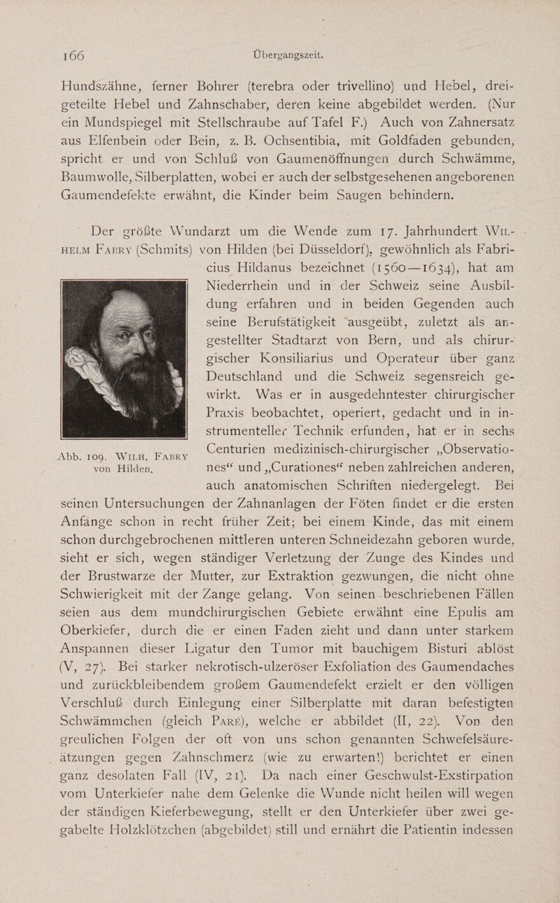 Hundszähne, ferner Bohrer (terebra oder trivellino) und Hebel, drei¬ geteilte Hebel und Zahnschaber, deren keine abgebildet werden. (Nur ein Mundspiegel mit Stellschraube auf Tafel F.) Auch von Zahnersatz aus Elfenbein oder Bein, z. B. Ochsentibia, mit Goldfaden gebunden, spricht er und von Schluß von Gaumenöffnungen durch Schwämme, Baumwolle, Silberplatten, wobei er auch der selbstgesehenen angeborenen Gaumendefekte erwähnt, die Kinder beim Saugen behindern. Der größte Wundarzt um die Wende zum 17. Jahrhundert Wil¬ helm Fabry (Schmits) von Hilden (bei Düsseldorf), gewöhnlich als Fabri- cius Hildanus bezeichnet (1560—1634), hat am Niederrhein und in der Schweiz seine Ausbil¬ dung erfahren und in beiden Gegenden auch seine Berufstätigkeit ausgeübt, zuletzt als an- gestellter Stadtarzt von Bern, und als chirur¬ gischer Konsiliarius und Operateur über ganz Deutschland und die Schweiz segensreich ge¬ wirkt. Was er in ausgedehntester chirurgischer Praxis beobachtet, operiert, gedacht und in in- strumentellei' Technik erfunden, hat er in sechs Centurien medizinisch-chirurgischer „Observatio- nes“ und „Curationes“ neben zahlreichen anderen, auch anatomischen Schriften niedergelegt. Bei seinen Untersuchungen der Zahnanlagen der Föten findet er die ersten Anfänge schon in recht früher Zeit; bei einem Kinde, das mit einem schon durchgebrochenen mittleren unteren Schneidezahn geboren wurde, sieht er sich, wegen ständiger Verletzung der Zunge des Kindes und der Brustwarze der Mutter, zur Extraktion gezwungen, die nicht ohne Schwierigkeit mit der Zange gelang. Von seinen beschriebenen Fällen seien aus dem mundchirurgischen Gebiete erwähnt eine Epulis am Oberkiefer, durch die er einen Faden zieht und dann unter starkem Anspannen dieser Ligatur den Tumor mit bauchigem Bisturi ablöst (V, 27). Bei starker nekrotisch-ulzeröser Exfoliation des Gaumendaches und zurückbleibendem großem Gaumendefekt erzielt er den völligen Verschluß durch Einlegung einer Silberplatte mit daran befestigten Schwämmchen (gleich Pare), welche er abbildet (II, 22). Von den greulichen Folgen der oft von uns schon genannten Schwefelsäure¬ ätzungen gegen Zahnschmerz (wie zu erwarten!) berichtet er einen ganz desolaten Fall (IV, 21). Da nach einer Geschwulst-Exstirpation vom Unterkiefer nahe dem Gelenke die Wunde nicht heilen will wegen der ständigen Kieferbewegung, stellt er den Unterkiefer über zwei ge¬ gabelte Holzklötzchen (abgebildet) still und ernährt die Patientin indessen Abb. 109. Wilh. Fabry von Hilden.