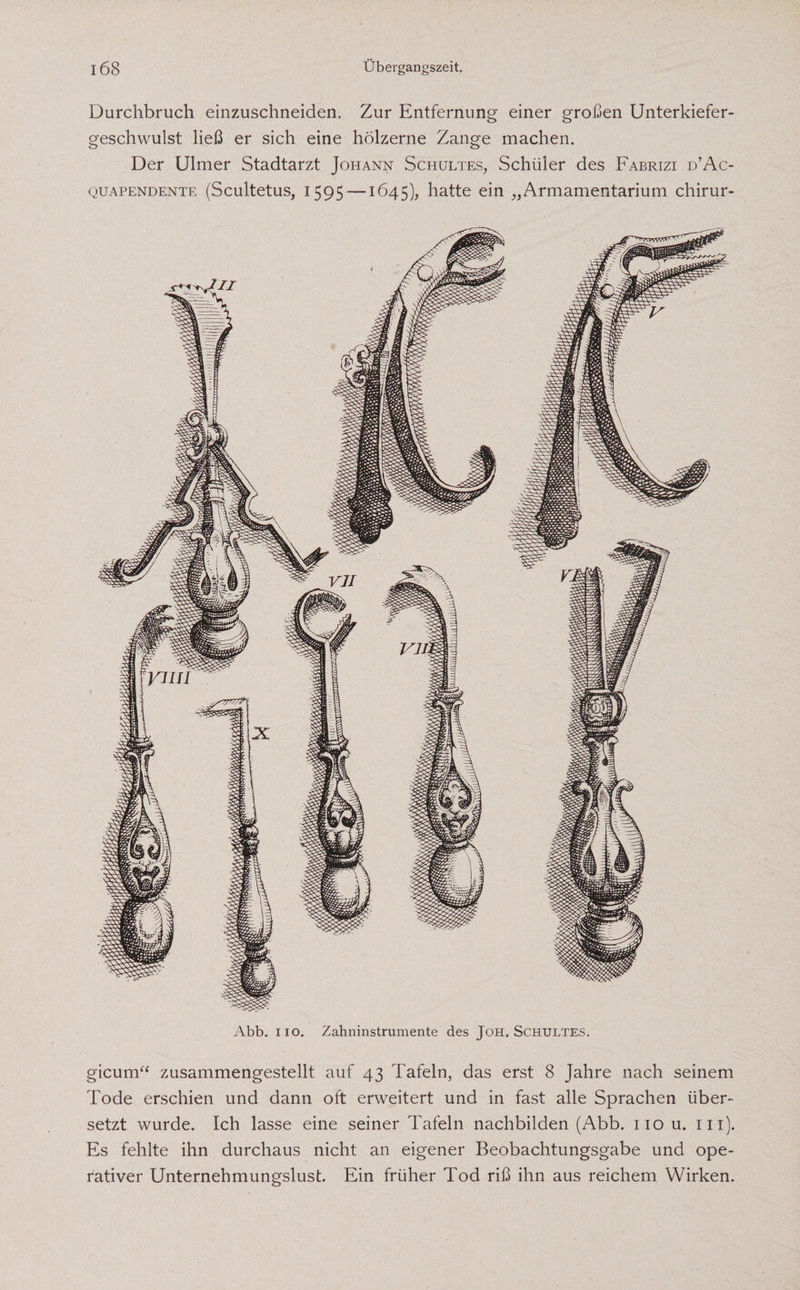 Durchbruch einzuschneiden. Zur Entfernung einer großen Unterkiefer¬ geschwulst ließ er sich eine hölzerne Zange machen. Der Ulmer Stadtarzt Johann Schultes, Schüler des Fabrizi d’Ac- quapendente (Scultetus, 1595 —1645), hatte ein „Armamentarium chirur- Abb. iio. Zahninstrumente des Joh. Schultes. gicum“ zusammengestellt auf 43 Tafeln, das erst 8 Jahre nach seinem Tode erschien und dann oft erweitert und in fast alle Sprachen über¬ setzt wurde. Ich lasse eine seiner Tafeln nachbilden (Abb. 110 u. in). Es fehlte ihn durchaus nicht an eigener Beobachtungsgabe und ope¬ rativer Unternehmungslust. Ein früher Tod riß ihn aus reichem Wirken.