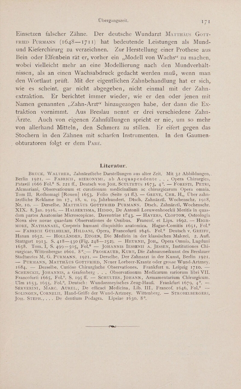 Einsetzen falscher Zähne. Der deutsche Wundarzt Matthäus Gott¬ fried Purmann (1648—1711) hat bedeutende Leistungen als Mund- und Kieferchirurg zu verzeichnen. Zur Herstellung einer Prothese aus Bein oder Elfenbein rät er, vorher ein „Modell von Wachs“ zu machen, wobei vielleicht mehr an eine Modellierung nach den Mundverhält¬ nissen, als an einen Wachsabdruck gedacht werden muß, wenn man den Wortlaut prüft. Mit der eigentlichen Zahnbehandlung hat er sich, wie es scheint, gar nicht abgegeben, nicht einmal mit der Zahn¬ extraktion. Er berichtet immer wieder, wie er den oder jenen mit Namen genannten „Zahn-Arzt“ hinzugezogen habe, der dann die Ex¬ traktion vornimmt. Aus Breslau nennt er drei verschiedene Zahn- Arzte. Auch von eigenen Zahnfüllungen spricht er nie, um so mehr von allerhand Mitteln, den Schmerz zu stillen. Er eifert gegen das Stochern in den Zähnen mit scharfen Instrumenten. In den Gaumen¬ obturatoren folgt er dem Pare. Literatur. Bruck, Walther, Zahnärztliche Darstellungen aus alter Zeit. Mit 32 Abbildungen,. Berlin 1921. — Fabricii, hieronymi, ab Acquapendente . . . Opera Chirurgien, Patavii 1666 Fol.0 S. 221 ff., Deutsch von Joh. Scultetus 1673, 40. — Foresti, Petri, Alcmariani, Observationum et curationum medicinalium ac chirurgicarum Opera omnia. Tom II, Rothomagi [Rouen] 1653. Folio (Seite 91 ff.). — Greve, Chr. Ft,, Über zahn¬ ärztliche Reklame im 17., 18. u. 19. Jahrhundert. Dtsch. Zahnärztl. Wochenschr. 1918, Nr. 10. —- Derselbe, Matthäus Gottfried Purmann. Dtsch. Zahnärztl. Wochenschr. XIX. 8. Jan. 1916. — Halbertsma, Hiddo, De Antonii Leeuwenhoeckii Meritis in quas- dam partes Anatomiae Microscopicae. Daventriae 1843. — Hävers, Clopton, Osteologia Nova sive novae quaedam Observationes de Ossibus. Francof. et Lips. 1692. — High¬ more, Nathanael, Corporis humani disquisitio anatomica. Hagae-Comitis 1651, Fol.0 — Fabricii Guilhelmi, Hildani, Opera, Francofurti 1646. Fol.0 Deutsch v. Greiff, Hanau 1652. — Holländer, Eugen, Die Medizin in der klassischen Malerei. 2. Aufl. Stuttgart 1913. S. 418—430 (Fig. 248 — 252). — Heurnii, Joh„ Opera Omnia, Lugduni 1658. Tom. I, S. 499 — 505, Fol.0 — Johannis Iessenii a. Jessen, Institutiones Chi- rurgicae, Wittenbergae 1601. 8°;— Proskauer, Kurt, Die Zahnarzneikunst des Breslauer Stadtarztes M. G. Purmann. 1921. — Derselbe, Der Zahnarzt in der Kunst, Berlin 1921. — Purmann, Matthäus Gottfried, Neuer Lorbeer-Krantz oder grosse Wund-Artzney, 1684. — Derselbe, Curiöse Chirurgische Observationes. Frankfurt u. Leipzig 1710. — Schenckii, Johannis, a Grafenberg . . . Observationum Medicarum rariorum libri VII. Francofurti 1665, Fol.0, S. 195 ff. — Schultes, Johann, Armamentarium Chirurgicum. Ulm 1653, 1655, Fol.0, Deutsch: Wundarzneyisclies Zeug-Hauß. Frankfurt 1679, 4°- — Serverini, Marc. Aurel., De efficaci Medicina, Lib. III, Francof. 1646, Fol.0 — Solingen, Cornelii, Hand-Griffe der Wund-Artzney. Wittenberg. — Strobelbergeri, Joh. Steph., . . . De dentium Podagra. Lipsiae 1630, 8°.