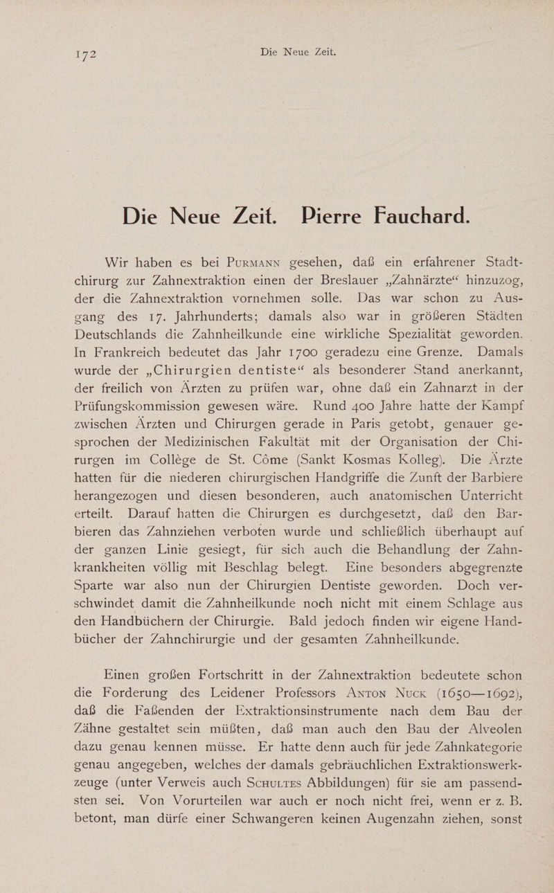 Die Neue Zeit. Pierre Fauchard. Wir haben es bei Purmann gesehen, daß ein erfahrener Stadt¬ chirurg zur Zahnextraktion einen der Breslauer „Zahnärzte“ hinzuzog, der die Zahnextraktion vornehmen solle. Das war schon zu Aus¬ gang des 17. Jahrhunderts; damals also war in größeren Städten Deutschlands die Zahnheilkunde eine wirkliche Spezialität geworden. In Frankreich bedeutet das Jahr 1700 geradezu eine Grenze. Damals wurde der „Chirurgien dentiste“ als besonderer Stand anerkannt, der freilich von Ärzten zu prüfen war, ohne daß ein Zahnarzt in der Prüfungskommission gewesen wäre. Rund 400 Jahre hatte der Kampf zwischen Ärzten und Chirurgen gerade in Paris getobt, genauer ge¬ sprochen der Medizinischen Fakultät mit der Organisation der Chi¬ rurgen im College de St. Come (Sankt Kosmas Kolleg). Die Ärzte hatten für die niederen chirurgischen Handgriffe die Zunft der Barbiere herangezogen und diesen besonderen, auch anatomischen Unterricht erteilt. Darauf hatten die Chirurgen es durchgesetzt, daß den Bar¬ bieren das Zahnziehen verboten wurde und schließlich überhaupt auf der ganzen Linie gesiegt, für sich auch die Behandlung der Zahn¬ krankheiten völlig mit Beschlag belegt. Eine besonders abgegrenzte Sparte war also nun der Chirurgien Dentiste geworden. Doch ver¬ schwindet damit die Zahnheilkunde noch nicht mit einem Schlage aus den Handbüchern der Chirurgie. Bald jedoch finden wir eigene Hand¬ bücher der Zahnchirurgie und der gesamten Zahnheilkunde. Einen großen Fortschritt in der Zahnextraktion bedeutete schon die Forderung des Leidener Professors Anton Nuck (1650—1692), daß die Faßenden der Extraktionsinstrumente nach dem Bau der Zähne gestaltet sein müßten, daß man auch den Bau der Alveolen dazu genau kennen müsse. Er hatte denn auch für jede Zahnkategorie genau angegeben, welches der damals gebräuchlichen Extraktionswerk¬ zeuge (unter Verweis auch Schultes Abbildungen) für sie am passend¬ sten sei. Von Vorurteilen war auch er noch nicht frei, wenn er z. B. betont, man dürfe einer Schwangeren keinen Augenzahn ziehen, sonst