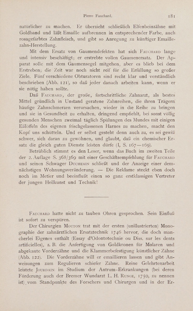 natürlicher zu machen. Er überzieht schließlich Elfenbeinzähne mit Goldband und läßt Emaille aufbrennen in entsprechender Farbe, auch rosagefärbtes Zahnfleisch, und gibt so Anregung zu künftiger Emaille¬ zahn-Herstellung. Mit dem Ersatz von Gaumendefekten hat sich Fauchard lange und intensiv beschäftigt; er erstrebte vollen. Gaumenersatz. Der Ap¬ parat solle mit dem Gaumensegel mitgehen, aber es blieb bei dem Erstreben; die Zeit war noch nicht reif für die Erfüllung so großer Ziele. Fünf verschiedene Obturatoren sind recht klar und verständlich beschrieben (Abb. 121), so daß jeder danach arbeiten kann, wenn er sie nötig haben sollte. Daß Fauchard, der große, fortschrittliche Zahnarzt, als bestes Mittel gründlich in Unstand geratene Zahnreihen, die ihren Trägem häufige Zahnschmerzen verursachen, wieder in die Reihe zu bringen und sie in Gesundheit zu erhalten, dringend empfiehlt, bei sonst völlig gesunden Menschen zweimal täglich Spülungen des Mundes mit einigen Eßlöffeln des eigenen frischgelassenen Harnes zu machen, macht den Kopf uns schütteln. Und er selbst gesteht denn auch zu, es sei gewiß schwer, sich daran zu gewöhnen, und glaubt, daß ein chemischer Er¬ satz die gleich guten Dienste leisten dürfe (I, S. 167 —169). Betrüblich stimmt es den Leser, wenn das Buch im zweiten Teile der 2. Auflage S. 368/369 mit einer Geschäftsempfehlung für Fauchard und seinen Schwager Duchemin schließt und der Anzeige einer dem- nächstigen Wohnungsveränderung. — Die Reklame steckt eben doch noch im Metier und beeinflußt einen so ganz erstklassigen Vertreter der jungen Heilkunst und Technik! Fauchard hatte nicht zu tauben Ohren gesprochen. Sein Einfluß ist sofort zu verspüren. Der Chirurgien Mouton trat mit der ersten (unillustrierten) Mono¬ graphie der zahnärztlichen Ersatztechnik 1746 hervor, die doch, man¬ cherlei Eigenes enthält (Essay d’Odontotechnie ou Diss. sur les dents artificielles), z. B. die Anfertigung von Goldkronen für Molaren und abgekaute Vorderzähne und die Klammerbefestigung künstlicher Zähne (Abb. 122). Die Vorderzähne will er emaillieren lassen und gibt An¬ weisungen zum Regulieren schiefer Zähne. Reine Gelehrtenarbeit leistete Jourdain im Studium der Antrum-Erkrankungen (bei deren Förderung auch der Bremer Wundarzt L. H. Runge, 1750, zu nennen ist) , vom Standpunkte des Forschers und Chirurgen und in der Er-