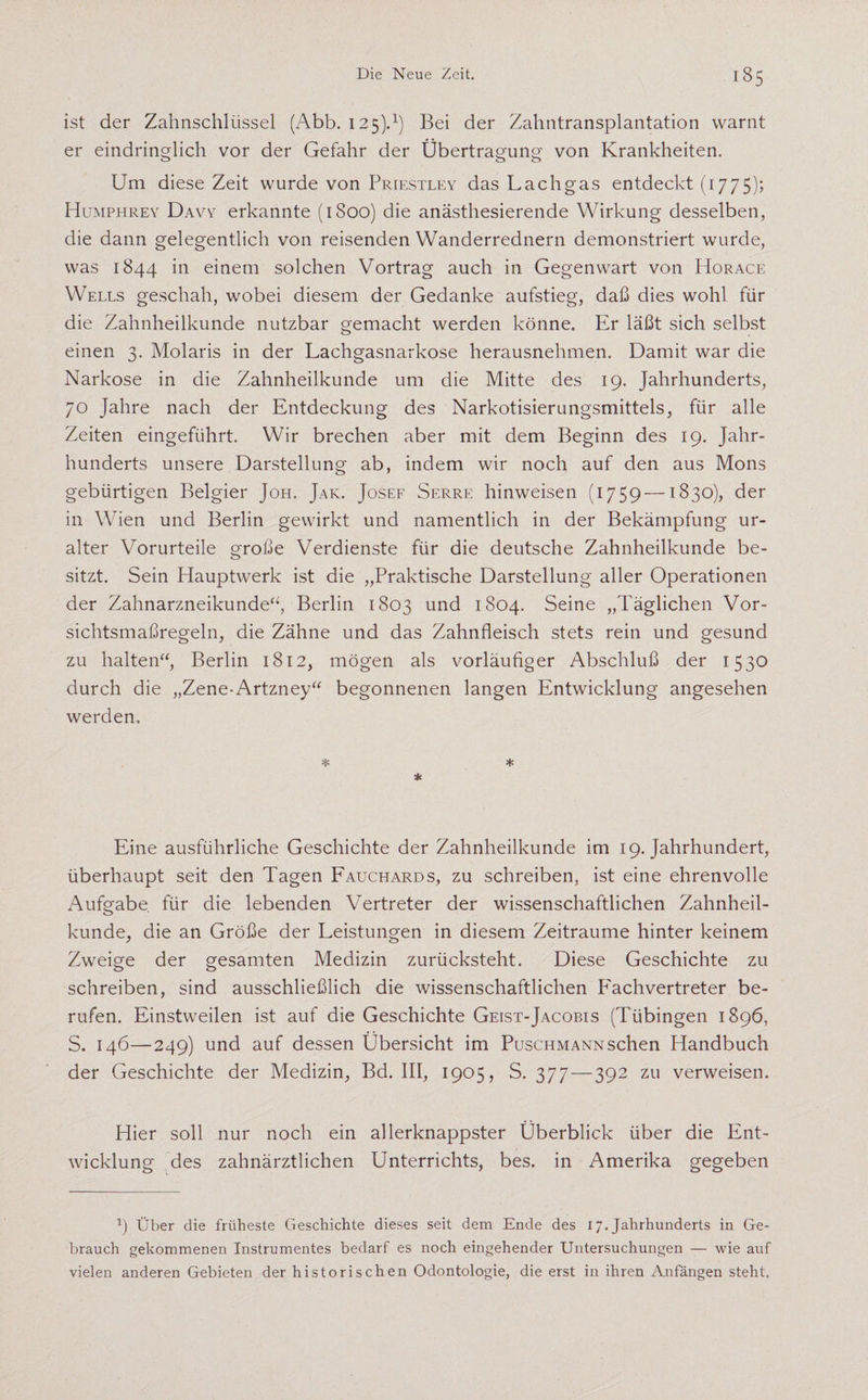 ist der Zahnschlüssel (Abb. 125).1) Bei der Zahntransplantation warnt er eindringlich vor der Gefahr der Übertragung von Krankheiten. Um diese Zeit wurde von Priestley das Lachgas entdeckt (1775)? Humphrey Davy erkannte (1800) die anästhesierende Wirkung desselben, die dann gelegentlich von reisenden Wanderrednern demonstriert wurde, was 1844 in einem solchen Vortrag auch in Gegenwart von Horace Wells geschah, wobei diesem der Gedanke aufstieg, daß dies wohl für die Zahnheilkunde nutzbar gemacht werden könne. Er läßt sich selbst einen 3. Molaris in der Lachgasnarkose herausnehmen. Damit war die Narkose in die Zahnheilkunde um die Mitte des 19. Jahrhunderts, 70 Jahre nach der Entdeckung des Narkotisierungsmittels, für alle Zeiten eingeführt. Wir brechen aber mit dem Beginn des 19. Jahr¬ hunderts unsere Darstellung ab, indem wir noch auf den aus Mons gebürtigen Belgier Joh. Jak. Josef Serre hinweisen (1759 —1830), der in Wien und Berlin gewirkt und namentlich in der Bekämpfung ur¬ alter Vorurteile große Verdienste für die deutsche Zahnheilkunde be¬ sitzt. Sein Hauptwerk ist die „Praktische Darstellung aller Operationen der Zahnarzneikunde“, Berlin 1803 und 1804. Seine „Täglichen Vor¬ sichtsmaßregeln, die Zähne und das Zahnfleisch stets rein und gesund zu halten“, Berlin 1812, mögen als vorläufiger Abschluß der 1530 durch die „Zene-Artzney“ begonnenen langen Entwicklung angesehen werden. * * * Eine ausführliche Geschichte der Zahnheilkunde im 19. Jahrhundert, überhaupt seit den Tagen Fauchards, zu schreiben, ist eine ehrenvolle Aufgabe für die lebenden Vertreter der wissenschaftlichen Zahnheil¬ kunde, die an Größe der Leistungen in diesem Zeiträume hinter keinem Zweige der gesamten Medizin zurücksteht. Diese Geschichte zu schreiben, sind ausschließlich die wissenschaftlichen PMchvertreter be¬ rufen. Einstweilen ist auf die Geschichte Geist-Jacobis (Tübingen 1896, S. 146—249) und auf dessen Übersicht im Puschmann sehen Handbuch der Geschichte der Medizin, Bd. III, 1905, S. 377 — 392 zu verweisen. Hier soll nur noch ein allerknappster Überblick über die Ent¬ wicklung des zahnärztlichen Unterrichts, bes. in Amerika gegeben x) Über die früheste Geschichte dieses seit dem Ende des 17. Jahrhunderts in Ge¬ brauch gekommenen Instrumentes bedarf es noch eingehender Untersuchungen — wie auf vielen anderen Gebieten der historischen Odontologie, die erst in ihren Anfängen steht.
