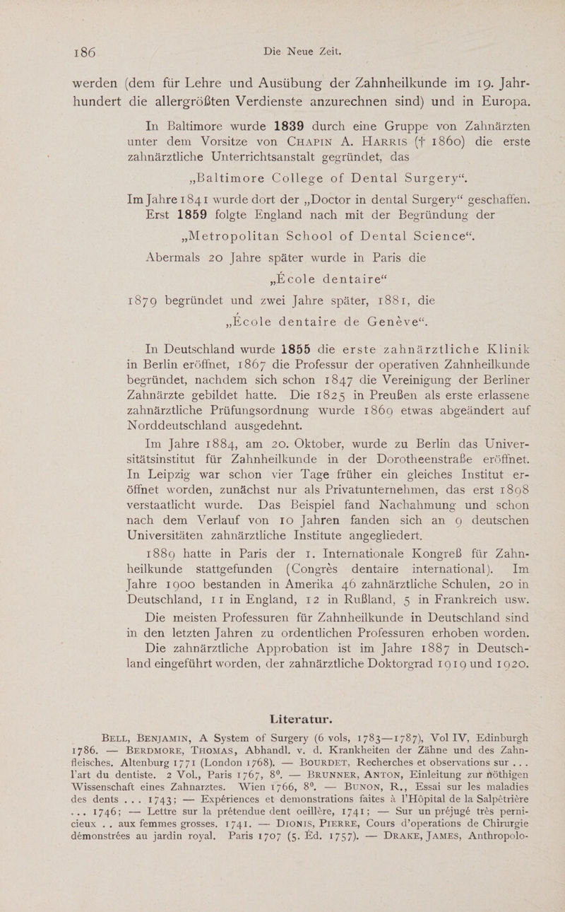 werden (dem für Lehre und Ausübung der Zahnheilkunde im 19. Jahr¬ hundert die allergrößten Verdienste anzurechnen sind) und in Europa. In Baltimore wurde 1839 durch eine Gruppe von Zahnärzten unter dem Vorsitze von Chapin A. Harris ff 1860) die erste zahnärztliche Unterrichtsanstalt gegründet, das „Baltimore College of Dental Surgery“. Im Jahre 1841 wurde dort der „Doctor in dental Surgerv“ geschahen. Erst 1859 folgte England nach mit der Begründung der „Metropolitan School of Dental Science“. Abermals 20 Jahre später wurde in Paris die r „Ecole dentaire“ 1879 begründet und zwei Jahre später, 1881, die r „Ecole dentaire de Geneve“. In Deutschland wurde 1855 die erste zahnärztliche Klinik in Berlin eröffnet, 1867 die Professur der operativen Zahnheilkunde begründet, nachdem sich schon 1847 die Vereinigung der Berliner Zahnärzte gebildet hatte. Die 1825 in Preußen als erste erlassene zahnärztliche Prüfungsordnung wurde 1869 etwas abgeändert auf Norddeutschland ausgedehnt. Im Jahre 1884, am 20. Oktober, wurde zu Berlin das Univer¬ sitätsinstitut für Zahnheilkunde in der Dorotheenstraße eröffnet. In Leipzig war schon vier Tage früher ein gleiches Institut er¬ öffnet worden, zunächst nur als Privatunternehmen, das erst 1898 verstaatlicht wurde. Das Beispiel fand Nachahmung und schon nach dem Verlauf von 10 Jahren fanden sich an 9 deutschen Universitäten zahnärztliche Institute angegliedert. 1889 hatte in Paris der 1. Internationale Kongreß für Zahn¬ heilkunde stattgefunden (Congres dentaire international). Im Jahre 1900 bestanden in Amerika 46 zahnärztliche Schulen, 20 in Deutschland, 1 r in England, 12 in Rußland, 5 in Frankreich usw. Die meisten Professuren für Zahnheilkunde in Deutschland sind in den letzten Jahren zu ordentlichen Professuren erhoben worden. Die zahnärztliche Approbation ist im. Jahre 1887 in Deutsch¬ land eingeführt worden, der zahnärztliche Doktorgrad 1919 und 1920. Literatur. Bell, Benjamin, A System of Surgery (6 vols, 1783—1787), Vol IV, Edinburgh 1786. — Berdmore, Thomas, Abhandl. v. d. Krankheiten der Zähne und des Zahn¬ fleisches. Altenburg 1771 (London 1768). — Bourdet, Recherclies et observations sur . . . hart du dentiste. 2 Vol„ Paris 1767, 8°. — Brunner, Anton, Einleitung zur nöthigen Wissenschaft eines Zahnarztes. Wien 1766, 8°. — Bunon, R., Essai sur les maladies des dents . . . 1743; — Experiences et demonstrations faites ä l’Hopital de la Salpetriere . .. 1746; — Lettre sur la pretendue dent oeillere, 1741; — Sur un prejuge tres perni- cieux .. aux femmes grosses. 1741. — Dionis, Pierre, Cours d’operations de Chirurgie demonstrees au jardin royal. Paris 1707 (5. Ed. 1757). — Drake, James, Anthropolo-