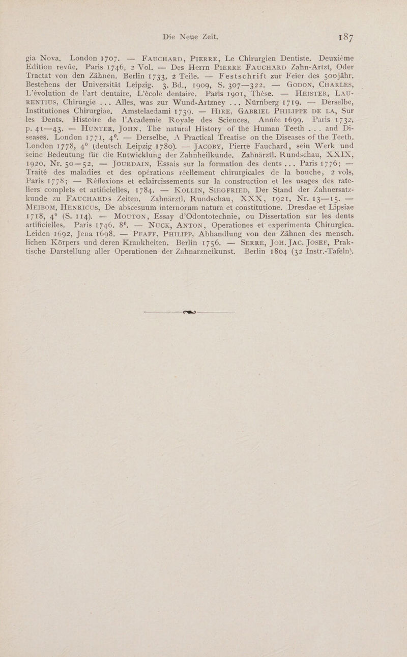 gia Nova. London 1707. — Fauchard, Pierre, Le Chirurgien Dentiste. Deuxieme Edition revüe. Paris 1746, 2 Yol. — Des Herrn Pierre Fauchard Zahn-Artzt, Oder Tractat von den Zähnen. Berlin 1733, 2 Teile. — Festschrift zur Feier des 50ojähr. Bestehens der Universität Leipzig. 3. Bd., 1909, S. 307—322. — Godon, Charles, L’evolution de l’art dentaire, L’ecole dentaire. Paris 1901, These. — Heister, Lau¬ rentius, Chirurgie ... Alles, was zur Wund-Artzney ... Nürnberg 1719. — Derselbe, Institutiones Chirurgiae. Amstelaedami 1739. — Hire, Gabriel Philippe de la, Sur les Dents. Histoire de l’Academie Royale des Sciences. Annee 1699. Paris 1732, p. 41—43. — Hunter, John, The natural History of the Human Teeth . . . and Di¬ seases. London 1771, 40. — Derselbe, A Practical Treatise on the Diseases of the Teeth. London 1778, 40 (deutsch Leipzig 1780). — Jacoby, Pierre Fauchard, sein Werk und seine Bedeutung für die Entwicklung der Zahnheilkunde. Zahnärztl. Rundschau, XXIN, 1920, Nr. 50 — 52. — Jourdain, Essais sur la formation des dents... Paris 1776; — Traite des maladies et des operations reellement chirurgicales de la bouche, 2 vols, Paris 1778; — Reflexions et eclaircissements sur la construction et les usages des rate- liers complets et artificielles, 1784. — Kollin, Siegfried, Der Stand der Zahnersatz¬ kunde zu Fauchards Zeiten. Zahnärztl. Rundschau, XXX, 1921, Nr. 13—15. — Meibom, Henricus, De abscesuum internorum natura et constitutione. Dresdae et Lipsiae 1718, 40 (S. 114). — Mouton, Essay d’Odontotechnie, ou Dissertation sur les dents artificielles. Paris 1746. 8°. — Nijck, Anton, Operationes et experimenta Chirurgica. Leiden 1692, Jena 1698. — Pfaff, Philipp, Abhandlung von den Zähnen des mensch. liehen Körpers und deren Krankheiten. Berlin 1756. — Serre, Joh.Jac. Josef, Prak¬ tische Darstellung aller Operationen der Zahnarzneikunst. Berlin 1804 (32 Instr.-Tafeln). c-m^>