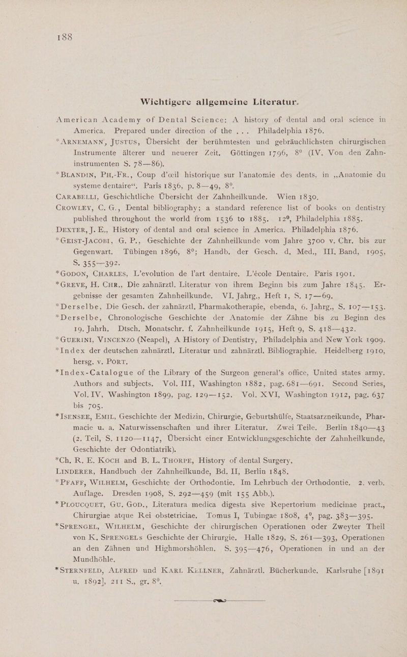 Wichtigere allgemeine Literatur. American Academy of Dental Science: A history of dental and oral Science in America. Prepared under direction of the . . . Philadelphia 1876. * Arnemann , Justus, Übersicht der berühmtesten und gebräuchlichsten chirurgischen Instrumente älterer und neuerer Zeit. Göttingen 1796, 8° (IV. Von den Zahn¬ instrumenten S. 78—86). * Blandin, Ph,-Fr., Coup d’oeil historique sur l’anatomie des dents, in „Anatomie du Systeme dentaire“. Paris 1836, p. 8—49, 8°. Carabelli, Geschichtliche Übersicht der Zahnheilkunde. Wien 1830. Crowley, C. G., Dental bibliography; a Standard reference list of books on dentistry published throughout the world from 1536 to 1885. 120, Philadelphia 1885. Dexter, J. E,, History of dental and oral Science in America. Philadelphia 1876. *Geist-Jacobi, G. P., Geschichte der Zahnheilkunde vom Jahre 3700 v. Chr. bis zur Gegenwart. Tübingen 1896, 8°; Handb. der Gesch. d. Med., III. Band, 1905, s. 355—392. *Godon, Charles, L’evolution de l’art dentaire. L’ecole Dentaire. Paris 1901. *Greve, H. Chr., Die zahnärztl. Literatur von ihrem Beginn bis zum Jahre 1845. Er- gebnisse der gesamten Zahnheilkunde. VI. Jahrg., Heft 1, S. 17—-69. ^Derselbe, Die Gesch. der zahnärztl. Pharmakotherapie, ebenda, 6. Jahrg., S. 107 —153. ^Derselbe, Chronologische Geschichte der Anatomie der Zähne bis zu Beginn des I9.jahrh. Dtsch. Monatschr. f. Zahnheilkunde 1915, Heft 9, S. 418—432. *Guerini, Vincenzo (Neapel), A History of Dentistry, Philadelphia and New York 1909. *Index der deutschen zahnärztl. Literatur und zahnärztl. Bibliographie. Heidelberg 1910, hersg. v. Port. *Index-Catalogue of the Library of the Surgeon general’s office, United States army. Authors and subjects. Vol. III, Washington 1882, pag. 681—691. Second Series, Vol. IV, Washington 1899, pag. 129—152. Vol. XVI, Washington 1912, pag. 637 bis 705. *Isensee, Emil, Geschichte der Medizin, Chirurgie, Geburtshülfe, Staatsarzneikunde, Phar- macie u. a. Naturwissenschaften und ihrer Literatur. Zwei Teile. Berlin 1840—43 (2. Teil, S. 1120—1147, Übersicht einer Entwicklungsgeschichte der Zahnheilkunde, Geschichte der Odontiatrik). *Ch. R. E. Koch and B„ L. Thorpe, History of dental Surgery. Linderer, Handbuch der Zahnheilkunde, Bd. II, Berlin 1848. *Pfaff, Wilhelm, Geschichte der Orthodontie. Im Lehrbuch der Orthodontie. 2. verb. Auflage. Dresden 1908, S. 292—459 (mit 155 Abb.). * Ploucquet, Gu. God., Literatura medica digesta sive Repertorium medicinae pract., Chirurgiae atque Rei obstetriciae. Tomus I, Tubingae 1808, 40, pag. 383—395. * Sprengel, Wilhelm, Geschichte der chirurgischen Operationen oder Zweyter Theil von K. Sprengels Geschichte der Chirurgie. Halle 1829, S. 261—393, Operationen an den Zähnen und Highmorshöhlen. S. 395—476, Operationen in und an der Mundhöhle. * Sternfeld, Alfred und Karl Kellner, Zahnärztl. Bücherkunde. Karlsruhe [1891 u. 1892], 211 S„ gr. 8°. -cx&amp;o-