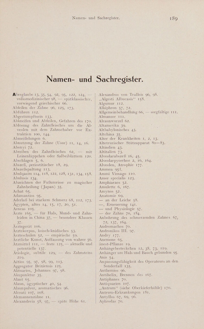 Namen- und Sachregister. Aberglaube 13, 35, 54, 92, 95, 122, 124, - volksmedizinischer 98, — spätklassiseher, vorwiegend griechischer 66. Äbfeilen der Zähne 96, 125, 173. Abführen 112. Abgestumpftsein 133. Abkneifen und Abfeilen, Gefahren des 170. Ablösung des Zahnfleisches um die Al¬ veolen mit dem Zahnschaber vor Ex¬ traktion 100, 144. Abmeißelungen 6. Abnutzung der Zähne (Usur) 11, 14, 16. Abonyi 72. Abreiben des Zahnfleisches 62, -— mit Leinenläppchen oder Salbeiblättern 120. Abschlagen 5, 6. Abszeß, periostitischer 18, 29. Abszeßspaltung 113. Abulqasim 114, 118, 122, 128, 131, 134, 158. Abulusis 134. Abzeichnen der Fußumrisse zu magischer Zahnheilung (Japan) 35. Achat 65. Adamantios 95. Aderlaß bei starkem Schmerz 68, 112, 173. Ägypten, altes 14, 15, 17, 20, 51. Aeneas 105. Ärzte 165, -— für Hals, Mund- und Zahn¬ leiden in China 37, -— besondere Klassen Ärztegerät 106. Ärztekorpus, koisch-knidisches 53. Ärzteschulen 52, — empirische 59. Ärztliche Kunst, Auffassung von wahrer 56. Ätzmittel m, — feste 125, — aktuelle und potentielle 137. Ätiologie, subtile 129, — des Zahnsteins 219. Aetios 95, 97, _9_8, 99, 103. Aggregaten Brixiensis 125. Aktuarios, Johannes 97, 98. Akupunktur 35. Alant 65. Alaun, ägyptischer 40, 54. Alaunpulver, aromatisches 96. Alcoati 107, 108. Alemannenzähne 11. Alexandreia 58, 97, — späte Höhe 61. Alexandros von Tralleis 96, 98. „Algesti Albucasis“ 158. Algumur 112. Alkiphron 57, 72. Allgemeinbehandlung 66, — sorgfältige m. Almansor 111. Alraunwurzel 62. Altamerika 39. Altbabylonisches 43. Altchina 35. Alter der Krankheiten 1, 2, 13. Altetrurischer Stützapparat 80—83. Altindien 43. Altitalien 73. Alveolarabszeß 16,-45. Alveolarpyorrhoe 2, 16, 164. Alveolen, Atrophie 177. Ammen 95 f. Ammi Visnago 110. Amor specialis 123. Amphiaraos 52. Amulette 6, 167. Amynos 52. Anatomie 69. — an der Leiche 58. —, Erneuerung 141. — und Physiologie 57. — der Zähne 70, 184. Anbohrung des schmerzenden Zahnes 67, 72, 137, 164. Andromachos 70. Andronikos III. 97. Andry 177. Anemone 65. anest-Pflanze 19. Anhängebesteckchen 12, 38, 73, 119* Anhänger um Hals und Bauch gebunden 95. Anis 54. Anpassungsfähigkeit des Operateurs an den Sonderfall 135. Anthemios 96. Antihelix, Brennen des 167. Antiphanes 70. Antiquarien 107. ,,Antrum“ (siehe Oberkieferhöhle) 170. Antrum-Erkrankungen 181. Antyllos 67, 69, 96. Aphrodas 70.