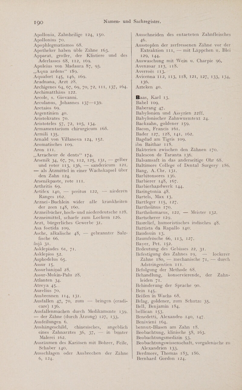 Apollonia, Zahnheilige 124, 150. Apollonius 70. Apophlegmatismos 68. Apotheker haben üble Zähne 163. Apparat, großer, der Klistiere und des Aderlasses 68, 112, 169. Apuleius von Madaura 87, 93. ,,Äqua ardens“ 189. Aquafort 145, 146, 169. Aradnana, Arzt 28. Archigenes 64, 67, 69, 70, 72, in, 137, 164. Archimatthäus 122. Arcole, s. Giovanni. Arculanus, Johannes 137—139- Aretaios 69. Argentinien 40. Aristokrates 70. Aristoteles 57, 72, 103, 134. Armamentarium chirurgicum 168. Armili 135. Arnald von Villanova 124, 152. Aromatisches 109. Aron in. ,,Arracheur de dents“ 174. Arsenik 34, 67, 70, 112, 125, 131, — gelber und roter 113, 136, — sandericum 121. — als Ätzmittel in einer Wachskapsel über den Zahn 124. Arsenikpaste, rote m. Arthritis 69. Artifex 140, — peritus 122, — niederen Ranges 162. Arznei - Buchlein wider alle krankheiten der zeen 148, 160. Arzneibücher, hoch- und niederdeutsche 128. Arzneimittel, scharfe zum Lockern 126. Arzt, bürgerliches Gewerbe 31. Asa foetida 109. Asche, alkalische 48, — gebrannter Salz¬ fische 66. äs ja 31. Asklepiades 61, 71. Asklepios 52. Asphodelus 65. Assur 15. Assurbanipal 28. Assur-Mukin-Palu 28. Atlanten 34. Atreya 45. Aurelius 70. Ausbrennen 114, 131. Ausfallen 47, 70, zum — bringen (eradi- care) 136. Ausfallenmachen durch Medikamente 139. — der Zähne (durch Ätzung) 127, 133. Ausfeilungen 6. Aushängeschild, chinesisches, angeblich eines Zahnarztes 36, 37, — in bunter Malerei 162. Ausräumen des Kariösen mit Bohrer, Feile, Schaber 140. Ausschlagen oder Ausbrechen der Zähne 6, 124. Ausschneiden des entarteten Zahnfleisches 46. Ausstopfen der zerfressenen Zähne vor der Extraktion m, —- mit Läppchen u. Blei 129, 144. Auswaschung mit Wein u. Charpie 96. Avenzoar 113, 118. Averroes 113. Avicenna 112, 113, 118, 121, 127, 133, 134, 136. Azteken 40. Baas, Karl 13. Babel 109. Baberang 47. Babylonien und Assyrien 22ff. Babylonischer Zahnwurmtext 24. Backzahn, goldener 159. Bacon, Francis 161. Bader 127, 128, 141, 162. Bagdad am Tigris 109. ibn Baithar 118. Bakterien zwischen den Zähnen 170. Balescon de Taranta 136. Balsamsaft in das anderseitige Ohr 68. Baltimore College of Dental Surgery 186. Bang, A. Chr. 131. Barbitonsores 136. Barbierer 148, 167. Barbierhapdwerk 144. Baringtonia 48. Bartels, Max 13. Bartfeger 115, 127. Barthoiinus 170. Bartholomaeus, 122, —■ Meister 132. Bartscherer 129. Basrelief, humoristisches indisches 48. Battista da Rapallo 140. Baudouin 13. Baumfrösche 66, 113, 127. Bayer, Pet. 152. Bedeutung des Gebisses 22, 31. Befestigung des Zahnes 19, — lockerer Zähne 180, — mechanische 71, — durch Adstringentien m, Befolgung der Methode 68. Behandlung, konservierende, der Zahn¬ leiden 71. Behinderung der Sprache 90. Bein 145. Beißen in Wachs 68. Belag, goldener, zum Schutze 35. Bell, Benjamin 184. bellican 153. Benedetti, Alexandro 140, 147. Benivieni 164. bennut-Blasen am Zahn 18. Beobachtung, klinische 58, 163. Beobachtungsmedizin 53. Beobachtungswissenschaft, vorgalenische zu Alexandrien 133. Berdmore, Thomas 183, 186. Bernhard Gordon 124.