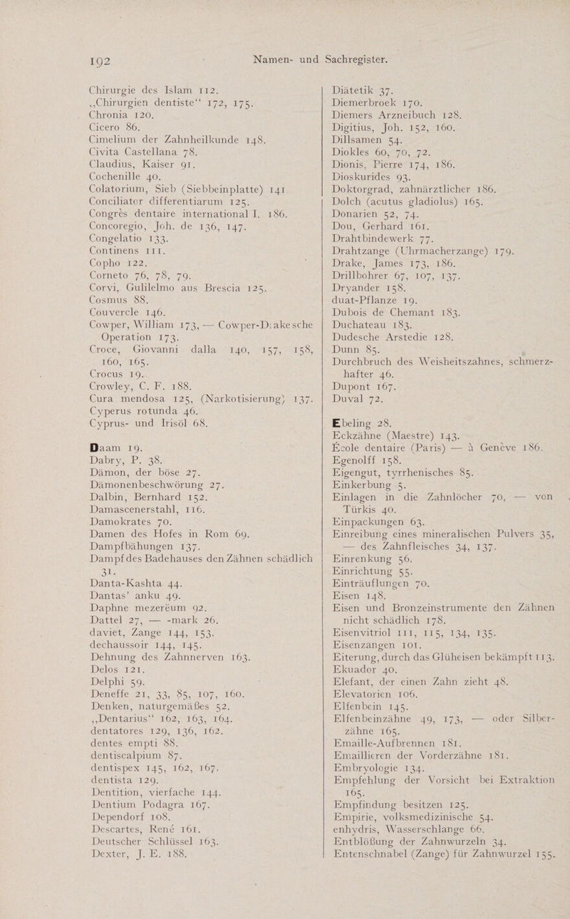 Chirurgie des Islam 112. „Chirurgien dentiste“ 172, 175. Chronia 120. Cicero 86. Cimelium der Zahnheilkunde 148. Civita Castellana 78. Claudius, Kaiser 91. Cochenille 40. Colatoriurn, Sieb (Siebbeinplatte) 141 Conciliatcr differentiarum 125. Congres dentaire international I. 186. Concoregio, Joh. de 136, 147. Congelatio 133. Continens 111. Copho 122. Corneto 76, 78, 79. Corvi, Gulilelmo aus Brescia 125. Cosmus 88. Couvercle 146. Cowper, William 173, — Cowper-D; ake sehe Operation 173. Croce, Giovanni dalla 140, 157, 158, 160, 165. Crocus 19. Crowley, C, F. 188. Cura mendosa 125, (Narkotisierung) 137. Cyperus rotunda 46. Cyprus- und Irisöl 68. Daam 19. Dabry, P. 38. Dämon, der böse 27. Dämonenbeschwörung 27. Dalbin, Bernhard 152. Damascenerstahl, 116. Damokrates 70. Damen des Hofes in Rom 69. Dampfbähungen 137. Dampf des Badehauses den Zähnen schädlich 3i. Danta-Kashta 44. Dantas’ anku 49. Daphne mezereum 92. Dattel 27, — -mark 26. daviet, Zange 144, 153. dechaussoir 144, 145. Dehnung des Zahnnerven 163. Delos 121. Delphi 59. Deneffe 21, 33, 85, 107, 160. Denken, naturgemäßes 52. „Dentarius“ 162, 163, 164. dentatores 129, 136, 162. dentes empti 88. dentiscalpium 87. dentispex 145, 162, 167. dentista 129. Dentition, vierfache 144. Dentium Podagra 167. Dependorf 108. Descartes, Rene 161. Deutscher Schlüssel 163. Dexter, J. E. 188. Diätetik 37. Diemerbroek 170. Diemers Arzneibuch 128. Digitius, Joh. 152, 160. Dillsamen 54. Diokles 60, 70, 72. Dionis, Pierre 174, 186. Dioskurides 93. Doktorgrad, zahnärztlicher 186. Dolch (acutus gladiolus) 165. Donarien 52, 74. Dou, Gerhard 161. Drahtbindewerk 77. Drahtzange (Uhrmacherzange) 179. Drake, James 173, 186. Drillbohrer 67, 107, 137. Dryander 158. duat-Pflanze 19. Dubois de Chemant 183. Du chateau 183. Dudesche Arstedie 128. Dünn 85. Durchbruch des Weisheitszahnes, schmerz¬ hafter 46. Dupont 167. Duval 72. Ebeling 28. Eckzähne (Maestre) 143. Eeole dentaire (Paris) — a Geneve 186. Egenolff 158. Eigengut, tyrrhenisches 85. Einkerbung 5. Einlagen in die Zahnlöcher 70, — von Türkis 40. Einpackungen 63. Einreibung eines mineralischen Pulvers 35, ■— des Zahnfleisches 34, 137. Einrenkung 56. Einrichtung 55. Einträuflungen 70. Eisen 148. Eisen und Bronzeinstrumente den Zähnen nicht schädlich 178. Eisenvitriol in, 115, 134, 135. Eisen zangen 101. Eiterung, durch das Glüheisen bekämpft 113. Ekuador 40. Elefant, der einen Zahn zieht 48. Elevatorien 106. Elfenbein 145. Elfenbeinzähne 49, 173, -— oder Silber¬ zähne 165. Emaille-Aufbrennen 181. Emaillieren der Vorderzähne 181. Embryologie 134. Empfehlung der Vorsicht bei Extraktion 165. Empfindung besitzen 125. Empirie, volksmedizinische 54. enhydris, Wasserschlange 66. Entblößung der Zahnwurzeln 34. Entenschnabel (Zange) für Zahnwurzel 155.
