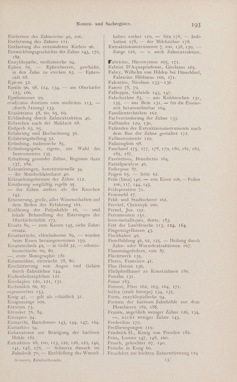Entfernen des Zahnsteins 49, 106. Entfernung des Zahnes m. Entlastung des entzündeten Kiefers 96. Entwicklungsgeschichte der Zähne 143, 176, 182. Enzyklopädie, medizinische 94. Epheu 65, —- Epheubeeren, geschälte, in den Zahn zu stecken 63. — Epheu- saft 68. Epione 52. Epulis 96, 98, 114, 134, — am Oberkiefer 123, 166. Epulismesser 99. eradicatio dentium cum medicinis 113, — (durch Ätzung) 133. Erasistratos 58, 60, 65, 69. Erblindung durch Zahnextraktion 46. Erbrechen nach der Mahlzeit 68. Erdpech 63, 65. Erfahrung und Beobachtung 56. Erfahrungsheilung 52. Erfindung, italienische 85. Erfindungsgabe, eigene, zur Wahl des Instrumentes 135. Erhaltung gesunder Zähne, Regimen dazu 137, 182. Erkrankungen, konstitutionelle 34. — der Mundschleimhaut 40. Erkrankungsformen der Zähne 112. Ernährung sorgfältig regeln 95. — der Zähne anders als der Knochen H3- Erneuerung, große, aller Wissenschaften auf dem Boden der Erfahrung 161. Eröffnung der Pulpahöhle 16, — und lokale Behandlung der Eiterungen der Oberkieferhöhle 173. Ersatz 89, -— zum Kauen 145, siehe Zahn¬ ersatz. Ersatzstücke, elfenbeinerne 89, — wurden beim Essen herausgenommen 159. Ersatztechnik 49, — in Gold 32, — odonto- kosmetische 69, 80. —, erste Monographie 181 Ersatzzähne, etrurische 78, 80. Erschütterung von Augen und Gehirn durch Zahnziehen 144. Eschenholzzäpfchen 122. Escolapius 120, 121, 131. Eselsmilch 66, 67. esprouvettes 153. Essig 47, — gilt als schädlich 31. Essigauszüge 109. Etrurien 73. Etrusker 76, 84. Eunapios 94. Eustacchi, Bartolomeo 143, 144, 147, 164. Eustathios 94. Exkavatoren zur Reinigung der kariösen Höhle 182. Extiaktion 68, 100, 113, 122, 126, 129, 140, 141, 148, 178, — Schmerz danach im Zahnloch 70, — Entblößung des Wurzel- | Sudhoff, Zahnheilkunde. halses vorher 129, — Sitz 178, — Indi¬ kation 178, — der Milchzähne 178. Extraktionsinstrumente 7, 100, 138, 139, -— Zange 116, — s. auch Zahnextraktion. Fabricius, Hieronymus 165, 171. Fabrizi D’Aquapendente, Girolamo 165. Fabry, Wilhelm von Hilden bei Düsseldorf, Fabricius Hildanus 166, 171. Falcutius, Nicolaus 133—136. Falerii 78, 79. Falloppia, Gabriele 143, 147. Falschzähne 83, —- aus Kuhknochen 131, 135, — aus Bein 131, — für die Essens¬ zeit herausnehmbar 164. Familientechniken 162. Farbveränderung der Zähne 133. Faßbinder 129, 130. Faßenden der Extraktionsinstrumente nach dem Bau der Zähne gestaltet 172. Faßinstrumente 129. Faßzänglein 98. Fauchard 175, 177, 178, 179, 180, 18.1, 182, 185, 187. Faventinus, Benedictus 164. Fazialparalyse 46. Federpose 87. Feigen 65, -— fette 62. Feile (lima) 140, — von Eisen 106, ■—Feilen 106, 117, 144, 145. Feiloperation 71. Feinmehl 27. Feld- und Stadtscherer 162. Ferckel, Christoph 160. Fernei, Joa. 152. Ferramenten 151. ferro-metalliques, dents. 183. Fett der Laubfrösche 113, 124, 164. Fingernägelkauen 43. Fisch haken 49. Fistelbildung 46, 62, 125, —• Heilung durch Zahn- oder Wurzelextraktionen 167. Flammingofedern, rote 87. Flechtwerk 135. Flores, Francisco 41. Flos florum 136. Flußpferdhauer zu Kunstzähnen 180. Fonahn 131. Fonzi 183. Foreest, Piter 162, 163, 164, 171. forfex (statt forceps) 134, 135. Form, enzyklopädische 94. Formen der kariösen Zahnhöhle vor dem Plombieren 182, 188. Frauen, angeblich weniger Zähne 126, 134, —, nicht weniger Zähne 143. Frederikus 170. Freßbewegungen 119. Friedrich II., König von Preußen 182. Fries, Lorenz 147, 148, 160. Frosch, gekochter 67, 140. Frösche in Essig 66. Froschfett zur leichten Zahnentfernung 124 13