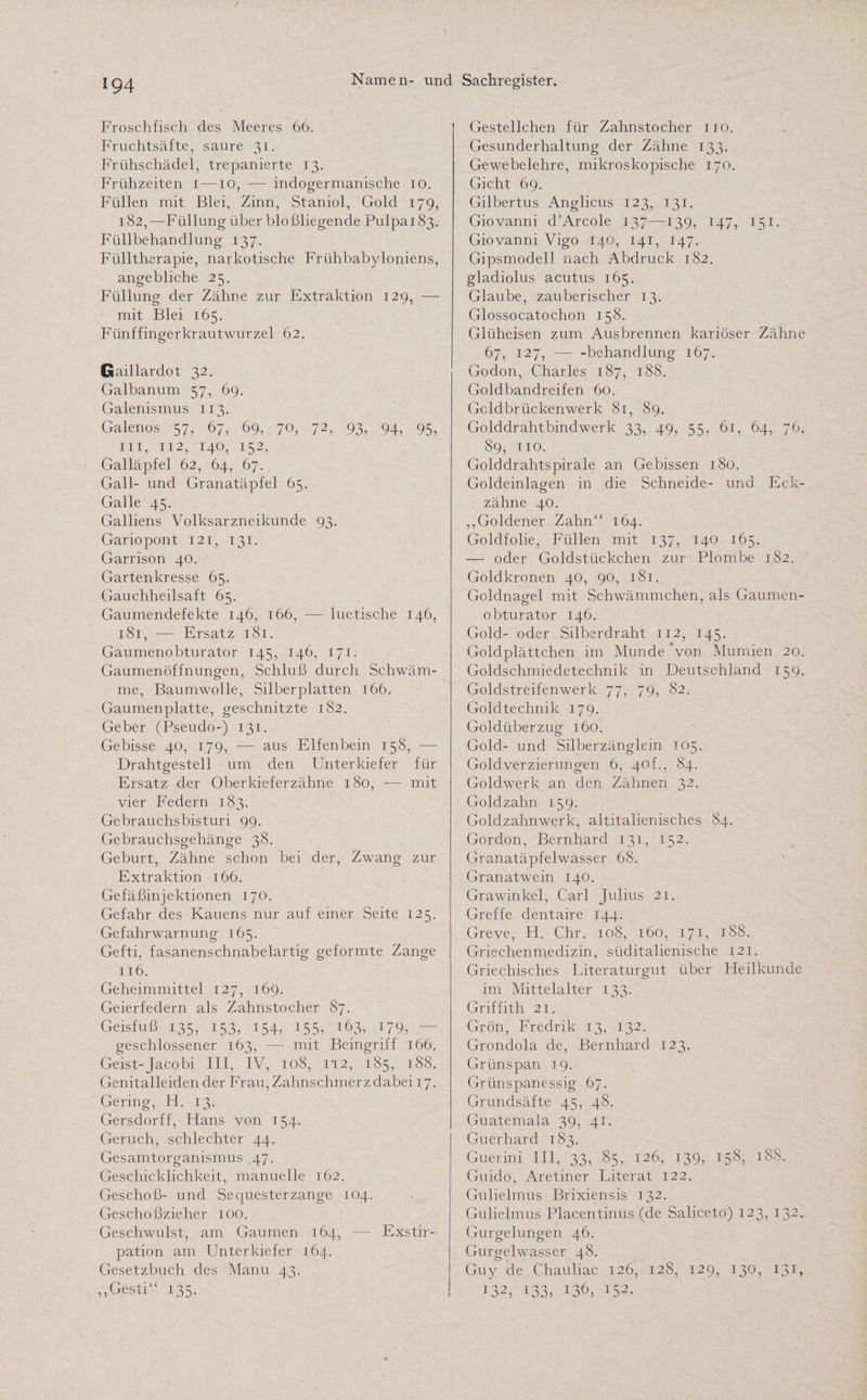 Froschfisch des Meeres 66. Fruchtsäfte, saure 31. Frühschädel, trepanierte 13. Frühzeiten 1 —10, — indogermanische 10. Füllen mit Blei, Zinn, Staniol, Gold 179, 182,—Füllung über bloßliegende Pulpa 183. Füllbehandlung 137. Fülltherapie, narkotische Frühbabyloniens, angebliche 25. Füllung der Zähne zur Extraktion 129, — mit Blei 165. Fünffingerkrautwurzel 62. Gaillardot 32. Galbanum 57, 69. Galenismus 113. Galenos 57, 67, 69, 70, 72, 93, 94, 95, in, 112, 140, 152. Galläpfel 62, 64, 67. Gail- und Granatäpfel 65. Galle 45. Galliens Volksarzneikunde 93. Gariopont 121, 131. Garrison 40. Gartenkresse 65. Gauchheilsaft 65. Gaumendefekte 146, 166, — luetische 146, 181, — Ersatz 181. Gaumenobturator 145, 146, 171. Gaumenöffnungen, Schluß durch Schwäm¬ me, Baumwolle, Silberplatten 166. Gaumenplatte, geschnitzte 182. Geber (Pseudo-) 131. Gebisse 40, 179, — aus Elfenbein 158, — Drahtgestell um den Unterkiefer für Ersatz der Oberkieferzähne 180, — mit vier Federn 183. Gebrauchsbisturi 99. Gebrauchsgehänge 38. Geburt, Zähne schon bei der, Zwang zur Extraktion 166. Gefäßinjektionen 170. Gefahr des Kauens nur auf einer Seite 125. Gefahrwarnung 165. Gefti, fasanenschnabelartig geformte Zange 116. Geheimmittel 127, 169. Geierfedern als Zahnstocher 87. Geisfuß 135, 153, 154, 155, 163, 179, • geschlossener 163, — mit Beingriff 166. Geist-Jacobi III, IV, 108, 112, 185, 188. Genitalleiden der Frau, Zahnschmerz dabei 17. Gering, H. 13. Gersdorff, Hans von 154. Geruch, schlechter 44. Gesamtorganismus .47. Geschicklichkeit, manuelle 162. Geschoß- und Sequesterzange 104. Geschoßzieher 100. Geschwulst, am Gaumen 164, — Exstir¬ pation am Unterkiefer 164. Gesetzbuch des Manu 43. ,,Gesti“ 135. Gestellchen für Zahnstocher 110. Gesunderhaltung der Zähne 133. Gewebelehre, mikroskopische 170. Gicht 69. Gilbertus Anglicus 123, 131. Giovanni d’Arcole 137—139, 147, 151. Giovanni Vigo 140, 141, 147. Gipsmodell nach Abdruck 182. gladiolus acutus 165. Glaube, zauberischer 13. Glossocatochon 158. Glüheisen zum Ausbrennen kariöser Zähne 67, 127, — -behandlung 167. Godon, Charles 187, 188. Goldbandreifen 60. Gcldbrückenwerk 81, 89. Golddrahtbindwerk 33, 49, 55, 61, 64, 76, 89, 110. Golddrahtspirale an Gebissen 180. Goldeinlagen in die Schneide- und Eck¬ zähne 40. „Goldener Zahn“ 164. Goldfolie, Füllen mit 137, 140 165. — oder Goldstückchen zur Plombe 182. Goldkronen 40, 90, 181. Goldnagel mit Schwämmchen, als Gaumen¬ obturator 146. Gold- oder Silberdraht 112, 145. Goldplättchen im Munde Von Mumien 20. Goldschmiedetechnik in Deutschland 159. Goldstreifenwerk 77, 79, 82. Goldtechnik 179. Goldüberzug 160. Gold- und Silberzänglein 105. Goldverzierungen 6, 40p, 84. Goldwerk an den Zähnen 32. Goldzahn 159. Goldzahnwerk, altitalienisches 84. Gordon, Bernhard 131, 152. Granatäpfelwasser 68. Granatwein 140. Grawinkel, Carl Julius 21. Greife dentaire 144. Greve, H. Chr. 108, 160, 171, 188. Griechenmedizin, süditalienische 121. Griechisches Literaturgut über Heilkunde im Mittelalter 133. Griffith 21. Grön, Fredrik 13, 132. Grondola de, Bernhard 123. Grünspan 19. Grünspanessig 67. Grundsäfte 45, 48. Guatemala 39, 41. Guerhard 183. Guerini III, 33, 85, 126, 139, 158, 18S. Guido, Aretiner Literat 122. Gulielmus Brixiensis 132. Gulielmus Placentinus (de Saliceto) 123, 132. Gurgelungen 46. Gurgelwasser 48. Guy de Chauiiac 126, 128, 129, 130, 131, 132, 133, 136, 152.