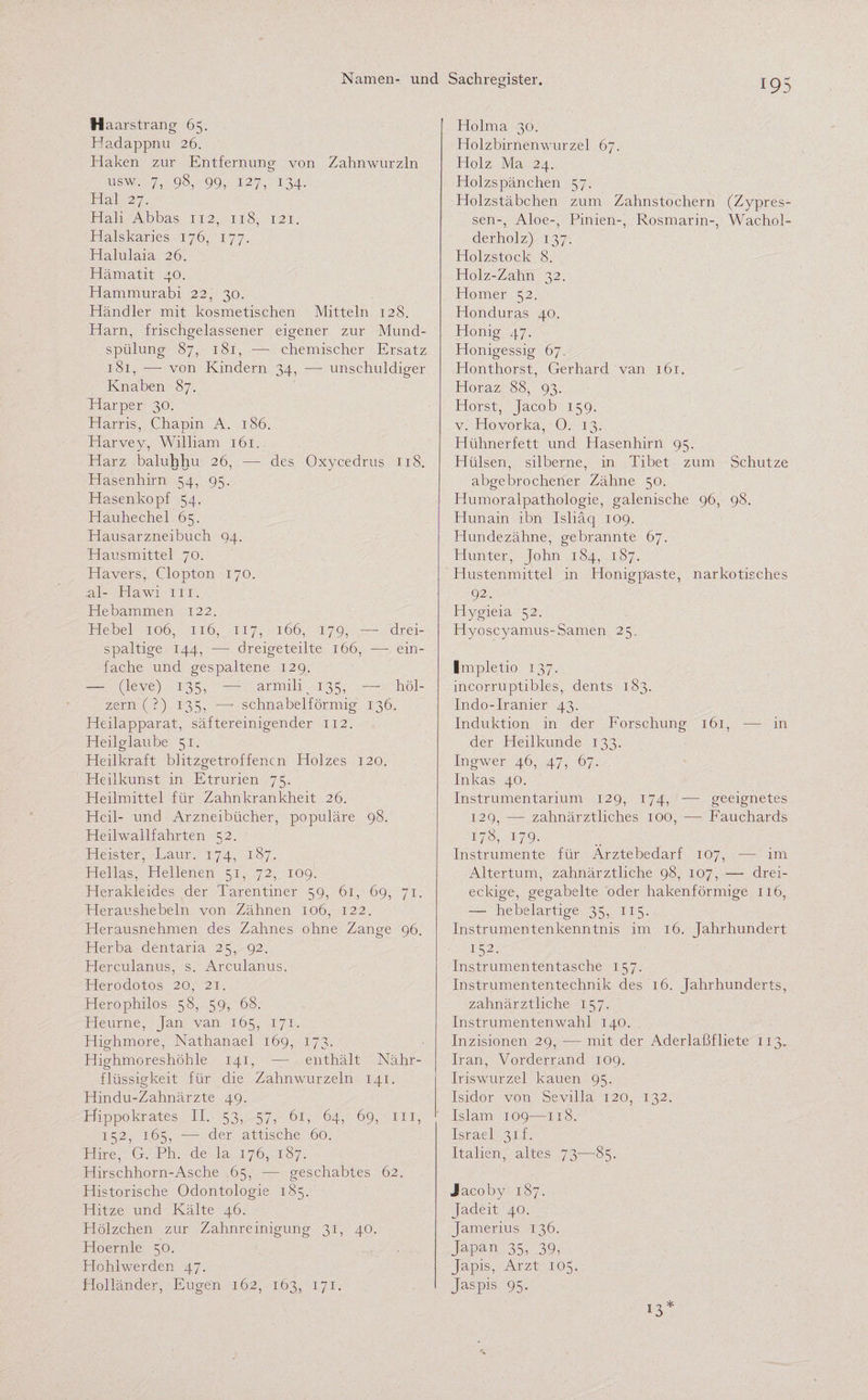 H aarstrang 65. Hadappnu 26. Haken zur Entfernung von Zahnwurzln usw. 7, 98, 99, 127, 134. Hai 27. Hali Abbas 112, 118, 121. Halskaries 176, 177. Halulaia 26. Hämatit 40. Hammurabi 22, 30. Händler mit kosmetischen Mitteln 128. Harn, frischgelassener eigener zur Mund¬ spülung 87, 181, ■—- chemischer Ersatz 181, — von Kindern 34, — unschuldiger Knaben 87. Harper 30. Harris, Chapin A. 186. Harvey, William 161. Harz baluhhu 26, — des Oxycedrus 118. Hasenhirn 54, 95. Hasenkopf 54. Hauhechel 65. Hausarzneibuch 94. Hausmittel 70. Hävers, Clopton 170. .al- Hawi 111. Hebammen 122. Hebel 106, 116, 117, 166, 179, — drei¬ spaltige 144, -— dreigeteilte 166, — ein¬ fache und gespaltene 129. — (leve) 135, — armili 135, — höl¬ zern (?) 135, — schnabelförmig 136. Heilapparat, säftereinigender 112. Heilglaube 51. Heilkraft blitzgetroffenen Holzes 120. Heilkunst in Etrurien 75. Heilmittel für Zahnkrankheit 26. Heil- und Arzneibücher, populäre 98. Heilwallfahrten 52. Heister, Laur. 174, 187. Hellas, Hellenen 51, 72, 109. Herakleides der Tarentiner 59, 61, 69, 71. Heraushebeln von Zähnen 106, 122. Herausnehmen des Zahnes ohne Zange 96. Herba dentaria 25, 92. Herculanus, s. Arculanus. Herodotos 20, 21. Herophilos 58, 59, 68. Heurne, Jan van 165, 171. Highmore, Nathanael 169, 173. Highmoreshöhle 141, — enthält Nähr¬ flüssigkeit für die Zahnwurzeln 141. Hindu-Zahnärzte 49. Hippokrates II. 53, 57, 61, 64, 69, m, 152, 165, ■— der attische 60. Hire, G. Ph. de la 176, 187. Hirschhorn-Asche 65, — geschabtes 62. Historische Odontologie 185. Hitze und Kälte 46. Hölzchen zur Zahnreinigung 31, 40. Hoernle 50. Hohlwerden 47. Holländer, Eugen 162, 163, 171. Holma 30. Holzbirnenwurzel 67. Holz Ma 24. Holzspänchen 57. Holzstäbchen zum Zahnstochern (Zypres¬ sen-, Aloe-, Pinien-, Rosmarin-, Wachol¬ derholz) 137. Holzstock 8. Holz-Zahn 32. Homer 52. Honduras 40. Honig 47. Honigessig 67. Honthorst, Gerhard van 161. Horaz 88, 93. Horst, Jacob 159. v. Hovorka, 0. 13. Hühnerfett und Hasenhirn 95. Hülsen, silberne, in Tibet zum Schutze abgebrochener Zähne 50. Humoralpathologie, galenische 96, 98. Hunain ibn Isliaq 109. Hunde zähne, gebrannte 67. Hunter, John 184, 187. Hustenmittel in Honigpaste, narkotisches 92. Hygieia 52. Hyoscyamus-Samen 25. Impletio 137. incorruptibles, dents 183. Indo-Iranier 43. Induktion in der Forschung 161, — in der Heilkunde 133. Ingwer 46, 47, 67. Inkas 40. Instrumentarium 129, 174, — geeignetes 129, — zahnärztliches 100, — Fauchards 178, 179. Instrumente für Arztebedarf 107, — im Altertum, zahnärztliche 98, 107, — drei¬ eckige, gegabelte oder hakenförmige 116, •— hebelartige 35, 115. Instrumentenkenntnis im 16. Jahrhundert I52- Instrumententasche 157. Instrumententechnik des 16. Jahrhunderts, zahnärztliche 157. Instrumentenwahl 140. Inzisionen 29, — mit der Aderlaßfliete 113. Iran, Vorderrand 109. Iriswurzel kauen 95. Isidor von Sevilla 120, 132. Islam 109—118. Israel 31 f. Italien, altes 73—85. Jacoby 187. Jadeit 40. Jamerius 136. Japan 35, 39, Japis, Arzt 105. Jaspis 95. 13*