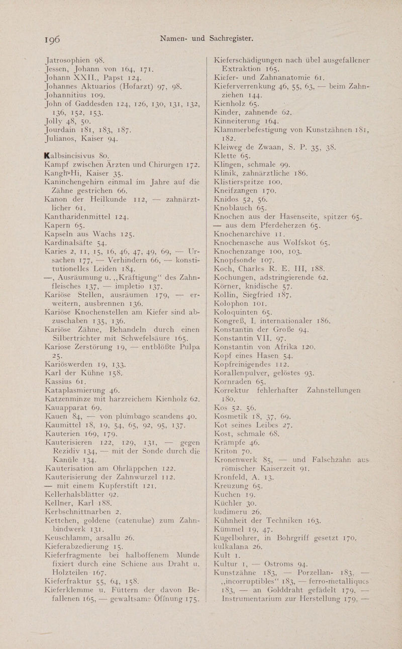 Jatrosophien 98. Jessen, Johann von 164, 171. Johann XXII., Papst 124. Johannes Aktuarios (Hofarzt) 97, 98. Johannitius 109. John of Gaddesden 124, 126, 130, 131, 132, 136, 152, 153- Jolly 48, 50. Jourdain 181, 183, 187. Julianos, Kaiser 94. Kalbsincisivus 80. Kampf zwischen Ärzten und Chirurgen 172. KanghUffi, Kaiser 35. Kaninchengehirn einmal im Jahre auf die Zähne gestrichen 66. Kanon der Heilkunde 112, — zahnärzt¬ licher 61. Kantharidenmittel 124. Kapern 65. Kapseln aus Wachs 125. Kardinalsäfte 54. Karies 2, 11, 15, 16, 46, 47, 49, 69, ■— Ur¬ sachen 177, -—- Verhindern 66, — konsti¬ tutionelles Leiden 184. —, Ausräumung u. „Kräftigung“ des Zahn¬ fleisches 137, -— impletio 137. Kariöse Stellen, ausräumen 179, —- er¬ weitern, ausbrennen 136. Kariöse Knochenstellen am Kiefer sind ab¬ zuschaben 135, 136. Kariöse Zähne, Behandeln durch einen Silbertrichter mit Schwefelsäure 165. Kariöse Zerstörung 19, — entblößte Pulpa 25- Kariöswerden 19, 133. Karl der Kühne 158. Kassius 61. Kataplasmierung 46. Katzenminze mit harzreichem Kienholz 62. Kauapparat 69. Kauen 84, — von plumbago scandens 40. Kaumittel 18, 19, 54, 65, 92, 95, 137. Kauterien 169, 179. Kauterisieren 122, 129, 131, — gegen Rezidiv 134, — mit der Sonde durch die Kanüle 134. Kauterisation am Ohrläppchen 122. Kauterisierung der Zahnwurzel 112. — mit einem Kupferstift 121. Kellerhalsblätter 92. Kellner, Karl 188. Kerbschnittnarben 2. Kettchen, goldene (catenulae) zum Zahn¬ bindwerk 131. Keuschlamm, arsallu 26. Kieferabzedierung 15. Kieferfragmente bei halboffenem Munde fixiert durch eine Schiene aus Draht u. Holzteilen 167. Kieferfraktur 55, 64, 158. Kieferklemme u. Füttern der davon Be¬ fallenen 165, — gewaltsame Öffnung 175. Kieferschädigungen nach übel ausgefallener Extraktion 165. Kiefer- und Zahnanatomie 61. Kieferverrenkung 46, 55, 63, -— beim Zahn¬ ziehen 144. Kienholz 65. Kinder, zahnende 62. Kinneiterung 164. Klammerbefestigung von Kunstzähnen 181 r 182. Kleiweg de Zwaan, S. P. 35, 38. Klette 65. Klingen, schmale 99. Klinik, zahnärztliche 186. Klistierspritze 100. Kneifzangen 170. Knidos 52, 56. Knoblauch 65. Knochen aus der Hasenseite, spitzer 65. — aus dem Pferdeherzen 65. Knochen archive 11. Knochenasche aus Wolfskot 65. Knochenzange 100, 103. Knopfsonde 107. Koch, Charles R. E. III, 188. Kochungen, adstringierende 62. Körner, knidische 57. Kollin, Siegfried 187. Kolophon 101. Koloquinten 65. Kongreß, I. internationaler 186. Konstantin der Große 94. Konstantin VII. 97. Konstantin von Afrika 120. Kopf eines Hasen 54. Kopfreinigendes 112. Korallenpulver, gelöstes 93. Kornraden 65. Korrektur fehlerhafter Zahnstellungen 180. Kos 52. 56. Kosmetik 18, 37, 69. Kot seines Leibes 27. Kost, schmale 68. Krämpfe 46. Kriton 70. Kronenwerk 85, — und Falschzahn aus römischer Kaiserzeit 91. Kronfeld, A. 13. Kreuzung 65. Kuchen 19. Küchler 30. kudimeru 26. Kühnheit der Techniken 163. Kümmel 19, 47. Kugelbohrer, in Bohrgriff gesetzt 170. kulkalana 26. Kult 1. Kultur 1, — Ostroms 94. Kunstzähne 183, — Porzellan- 183, — „incorruptibles“ 183, — ferro-metalliqucs 183, — an Golddraht gefädelt 179, —- Instrumentarium zur Herstellung 179. —
