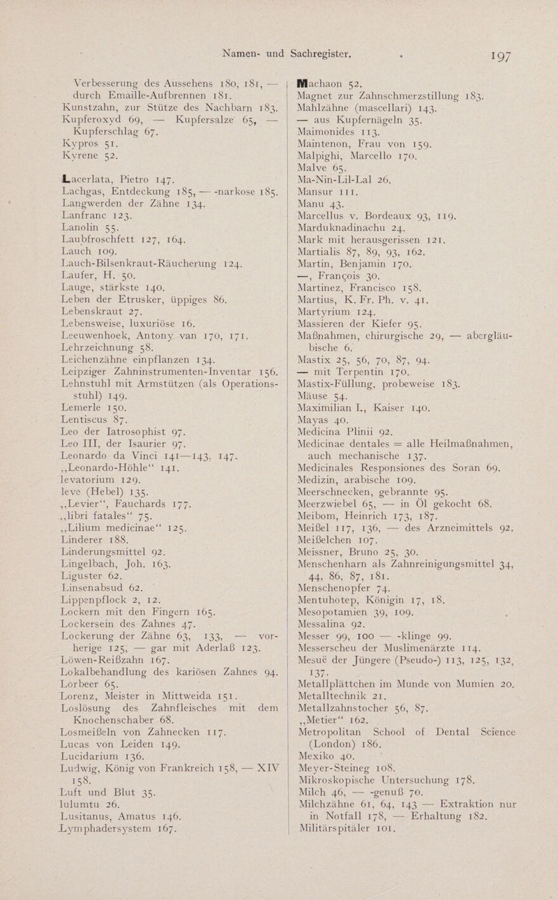 Verbesserung des Aussehens 180, 181, - durch Emaille-Aufbrennen 181. Kunstzahn, zur Stütze des Nachbarn 183. Kupferoxyd 69, — Kupfersalze 65, — Kupferschlag 67. Kypros 51. Kyrene 52. Lacerlata, Pietro 147. Lachgas, Entdeckung 185, -—narkose 185. Langwerden der Zähne 134. Lanfranc 123. Lanolin 55. Laubfroschfett 127, 164. Lauch 109. Lauch-Bilsenkraut-Räucherung 124. Läufer, H. 50. Lauge, stärkste 140. Leben der Etrusker, üppiges 86. Lebenskraut 27. Lebensweise, luxuriöse 16. Leeuwenhoek, Antony van 170, 171. Lehrzeichnung 58. Leichenzähne einpflanzen 134. Leipziger Zahninstrumenten-Inventar 156. Lehnstuhl mit Armstützen (als Operations¬ stuhl) 149. Lenrerle 150. Lentiscus 87. Leo der Iatrosophist 97. Leo III, der Isaurier 97. Leonardo da Vinci 141—143. 147. „Leonardo-Höhle“ 141. levatorium 129. leve (Hebel) 135. „Levier“, Fauchards 177. „,libri fatales“ 75. „Lilium medicinae“ 125. Linderer 188. Linderungsmittel 92. Lingelbach, Joh. 163. Liguster 62. Linsenabsud 62. Lippenpflock 2, 12. Lockern mit den Fingern 165. Lockersein des Zahnes 47. Lockerung der Zähne 63, 133, 1— vor¬ herige 125, — gar mit Aderlaß 123. Löwen-Reißzahn 167. Lokalbehandlung des kariösen Zahnes 94. Lorbeer 65. Lorenz, Meister in Mittweida 151. Loslösung des Zahnfleisches mit dem Knochenschaber 68. Losmeißeln von Zahnecken 117. Lucas von Leiden 149. Lucidarium 136. Ludwig, König von Frankreich 158, — XIV 158. Luft und Blut 35. lulumtu 26. Lusitanus, Amatus 146. Eymphadersystem 167. IVIachaon 52. Magnet zur Zahnschmerzstillung 183. Mahlzähne (mascellari) 143. — aus Kupfernägeln 35. Maimonides 113. Maintenon, Frau von 159. Malpighi, Marcello 170. Malve 65. Ma-Nin-Lil-Lal 26. Mansur 111. Manu 43. Marcellus v. Bordeaux 93, 119. Marduknadinachu 24. Mark mit herausgerissen 121. Martialis 87, 89, 93, 162. Martin, Benjamin 170. —, Francois 30. Martinez, Francisco 158. Martius, K. Fr. Ph. v. 41. Martyrium 124. Massieren der Kiefer 95. Maßnahmen, chirurgische 29, — abergläu¬ bische 6.' Mastix 25, 56, 70, 87, 94. — mit Terpentin 170. Mastix-Füllung, probeweise 183. Mäuse 54. Maximilian I„ Kaiser 140. Mayas 40. Medicina Plinii 92. Medicinae dentales = alle Heilmaßnahmen, auch mechanische 137. Medicinales Responsiones des Soran 69. Medizin, arabische 109. Meerschnecken, gebrannte 95. Meerzwiebel 65, — in Öl gekocht 68. Meibom, Heinrich 173, 187. Meißel 117, 136, — des Arzneimittels 92. Meißelchen 107. Meissner, Bruno 25, 30. Menschenharn als Zahnreinigungsmittel 34, 44, 86, 87, 181. Menschenopfer 74. Mentuhotep, Königin 17, 18. Mesopotamien 39, 109. Messalina 92. Messer 99, 100 — -klinge 99. Messerscheu der Muslimenärzte 114. Mesue der Jüngere (Pseudo-) 113, 125, 132^ 137- Metallplättchen im Munde von Mumien 20. Metalltechnik 21. Metallzahnstocher 56, 87. „Metier“ 162. Metropolitan School of Dental Science (London) 186. Mexiko 40. Meyer-Steineg 108. Mikroskopische Untersuchung 178. Milch 46, — -genuß 70. Milchzähne 61, 64, 143 — Extraktion nur in Notfall 178, —- Erhaltung 182. Militärs pitäler 101.
