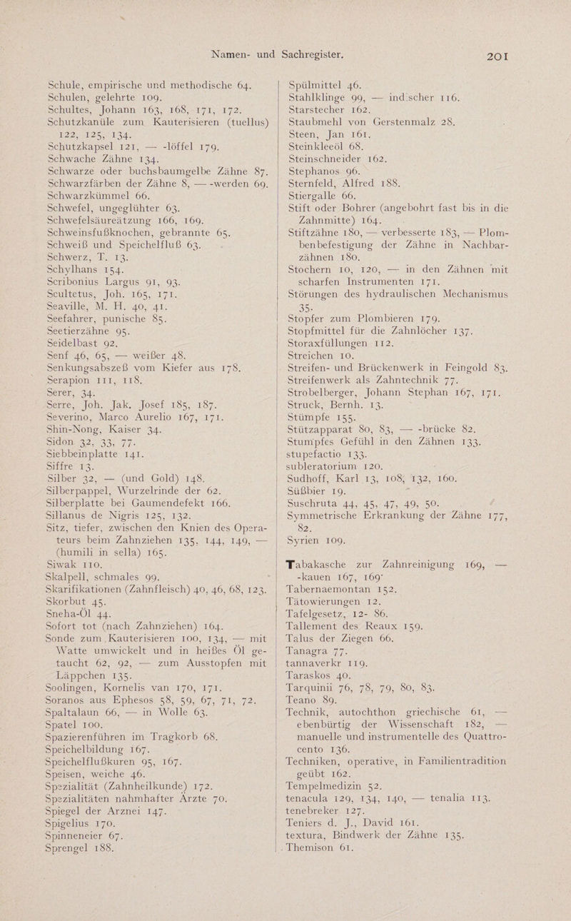 Schule, empirische und methodische 64. Schulen, gelehrte 109. Schultes, Johann 163, 168, 171, 172. Schutzkanüle zum Kauterisieren (tuellus) 122, 125, 134. Schutzkapsel 121, — -löffel 179. Schwache Zähne 134. Schwarze oder buchsbaumgelbe Zähne 87. Schwarzfärben der Zähne 8,-werden 69. Schwarzkümmel 66. Schwefel, ungeglühter 63. Schwefelsäureätzung 166, 169. Schweinsfußknochen, gebrannte 65. Schweiß und Speichelfluß 63. Schwerz, T. 13. Schylhans 154. Scribonius Largus 91, 93. Scultetus, Joh. 165, 171. Seaville, M. H. 40, 41. Seefahrer, punische 85. Seetierzähne 95. Seidelbast 92. Senf 46, 65, — weißer 48. Senkungsabszeß vom Kiefer aus 178. Serapion m, 118. Serer, 34. Serre, Joh. Jak. Josef 185, 187. Severino, Marco Aurelio 167, 171. Shin-Nong, Kaiser 34. Sidon 32, 33, 77. Siebbeinplatte 141. Siffre 13. Silber 32, — (und Gold) 148. Silberpappel, Wurzelrinde der 62. Silberplatte bei Gaumendefekt 166. Sillanus de Nigris 125, 132. Sitz, tiefer, zwischen den Knien des Opera¬ teurs beim Zahnziehen 135, 144, 149, — (humili in sella) 165. Siwak 110. Skalpell, schmales 99. Skarifikationen (Zahnfleisch) 40, 46, 68, 123. Skorbut 45. Sneha-Öl 44. Sofort tot (nach Zahnziehen) 164. Sonde zum Kauterisieren 100, 134, — mit Watte umwickelt und in heißes Öl ge¬ taucht 62, 92, -— zum Ausstopfen mit Läppchen 135. Soolingen, Kornelis van 170, 171. Soranos aus Ephesos 58, 59, 67, 71, 72. Spaltalaun 66, -— in Wolle 63. Spatel 100. Spazierenführen im Tragkorb 68. Speichelbildung 167. Speichelflußkuren 95, 167. Speisen, weiche 46. Spezialität (Zahnheilkunde) 172. Spezialitäten nahmhafter Ärzte 70. Spiegel der Arznei 147. Spigelius 170. Spinneneier 67. Sprengel 188. Spülmittel 46. Stahlklinge 99, — indischer 116. Starstecher 162. Staubmehl von Gerstenmalz 28. Steen, Jan 161. Steinkleeöl 68. Steinschneider 162. Stephanos 96. Sternfeld, Alfred 188. Stiergalle 66. Stift oder Bohrer (angebohrt fast bis in die Zahn mitte) 164. Stiftzähne 180, — verbesserte 183, — Plom¬ benbefestigung der Zähne in Nachbar¬ zähnen 180. Stochern 10, 120, — in den Zähnen mit scharfen Instrumenten 171. Störungen des hydraulischen Mechanismus , 35- Stopfer zum Plombieren 179. Stopfmittel für die Zahnlöcher 137. Storaxfüllungen 112. Streichen 10. Streifen- und Brückenwerk in Feingold 83. Streifenwerk als Zahntechnik 77. Strobelberger, Johann Stephan 167, 171. Struck, Bernh. 13. Stümpfe 155. Stützapparat 80, 83, —- -brücke 82. Stumpfes Gefühl in den Zähnen 133. stupefactio 133. subleratorium 120. Sudhoff, Karl 13, 108, 132, 160. Süßbier 19. Suschruta 44, 45, 47, 49, 50. Symmetrische Erkrankung der Zähne 177, 82. Syrien 109. Tabakasche zur Zahnreinigung 169, — -kauen 167, 169' Tabernaemontan 152. Tätowierungen 12. Tafelgesetz, 12- 86. Tallement des Reaux 159. Talus der Ziegen 66. Tanagra 77. tannaverkr 119. Taraskos 40. Tarquinii 76, 78, 79, 80, 83. Teano 89. Technik, autochthon griechische 61, — ebenbürtig der Wissenschaft 182, — manuelle und instrumenteile des Quattro¬ cento 136. Techniken, operative, in Familientradition geübt 162. Tempelmedizin 52. tenacula 129, 134, 140, — tenalia 113. tenebreker 127. Teniers d. J., David 161. textura, Bindwerk der Zähne 135. . Themison 61.