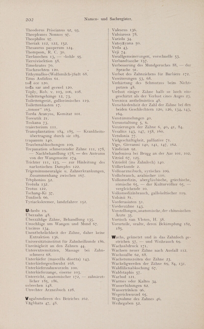 Theodorus Priscianus 92, 93. Theophanes Nonnos 97. Theophilos 97. Theriak 112, 122, 152. Thesaurus pauperum 124. Thompson, R. C. 30. Tierknochen 13, — -kohle 95. Tiervivisektion 58. Timokrates 70. Tischzuchten 120. Tithymallos-(Wolfsmilch-)Saft 68. Titus Aufidius 61. tod ece 120. toda sar and geswel 120. Töply, Rob. v. 103, 106, 108. Toilettengehänge 12, 73. Toilettengerät, gallorömisches 119. Toilettenkasten 17. ,,tonsor“ 163. Torda Aranyos, Komitat 101. Toreutik 21. Toskana 73. traiectorium m. Transplantation 184, 185, — Krankheits¬ übertragung durch sie 185. trapanum 140. Traubenabkochungen 109. Trepanation schmerzender Zähne m, 178, — Nachbehandlung 178, — des Antrums von der Wangenseite 174. Trichter m, 123, — zur Hinleitung des narkotischen Dampfes 122. Trigeminusneuralgie u. Zahnerkrankungen, Zusammenhang zwischen 167. Trophonios 52. Trotula 132. Trotus 122. Tschang-Ki 37. Tunfisch 66. Tyriackskremer, landzfahrer 152. Uchedu 19. Über zahn 48. Überzählige Zähne, Behandlung 135. Umschläge um Wangen und Mund 67. Uncinus 134. Unentbehrlichkeit der Zähne, daher keine Extraktion 136. Universitätsinstitut für Zahnheilkunde 186. Unreinigkeit an den Zähnen 44. Unterextremitäten, Massage bei Zahn¬ schmerz 68. Unterkiefer (mascella disotta) 143. Unterkiefergeschwulst 168. Unterkieferzahnwurzeln 100. Unterkieferzange, eiserne 103. Unterricht, anatomischer 172, — zahnärzt¬ licher 185, 186. usbrechen 148. Utrechter Arzneibuch 128. Vagabundieren des Betriebes 162. Vägbhata 47, 48. Valescus 136. Valsiarosa 78. Variola 34. Vatsyäyana 50. Veda 43. Veji 74. Verallgemeinerungen, vorschnelle 53. Verbandtasche 157. Verbesserung des Mundgeruches 88, — der Sprache 91. Verbot des Zahnziehens für Barbiere 172. Vereiterungen 53, 68. Verhärtung des Schmutzes beim Nicht¬ putzen 48. Verlust einiger Zähne halb so hoch ein¬ geschätzt als der Verlust eines Auges 23. Veronica anthelmintica 48. Verschiedenheit der Zahl der Zähne bei den beiden Geschlechtern 120, 126, 134, 143,. 164. Verstümmelungen 40. Verunstaltung 5, 6. Verzierungen der Zähne 6, 40, 41, 84. Vesalius 143, 147, 158, 160. Vetulonia 77. Vielgeschäftigkeit, palliative 71. Vigo, Giovanni 140, 141, 147, 162. Vindician 92. Vindonissa bei Brugg an der Aar 101, 102. Vitriol 67, 125. Vitriolöl (ins Zahnloch) 140. Völkerkunde 2. Volksarzneibuch, syrisches 109. Volksbrauch, arabischer 110. Volksmedizin, abergläubische, griechische, römische 65, — der Kulturvölker 65, — vergleichende 10. Volksmedizinbrauch, gallokeltischer 119. Volsinii 81. Vorderasiaten 51. Vorderzähne 143. Vorstellungen, anatomische, der chinesischen Ärzte 35. Vortisch van Vloten, H. 38. Vorurteile, uralte, deren Bekämpfung 182, 185. Wachs, geknetet und in das Zahnloch ge¬ strichen 57, -— und Weihrauch 69. Wachsabdruck 171. Wachsen neuer Zähne nach Ausfall 112. Wachssalbe 62, 68. Wachstumszeiten der Zähne 23. Wackeligwerden der Zähne 69, 84, 131. Waldlilienabkochung 67. Waldstaphis 57. Warbod 121. Warmes oder Kaltes 34. Wasserbähungen 62. Wassertrinken 96. Wegerichwurzel 65. Wegnahme des Zahnes 46, Weihegaben 52.