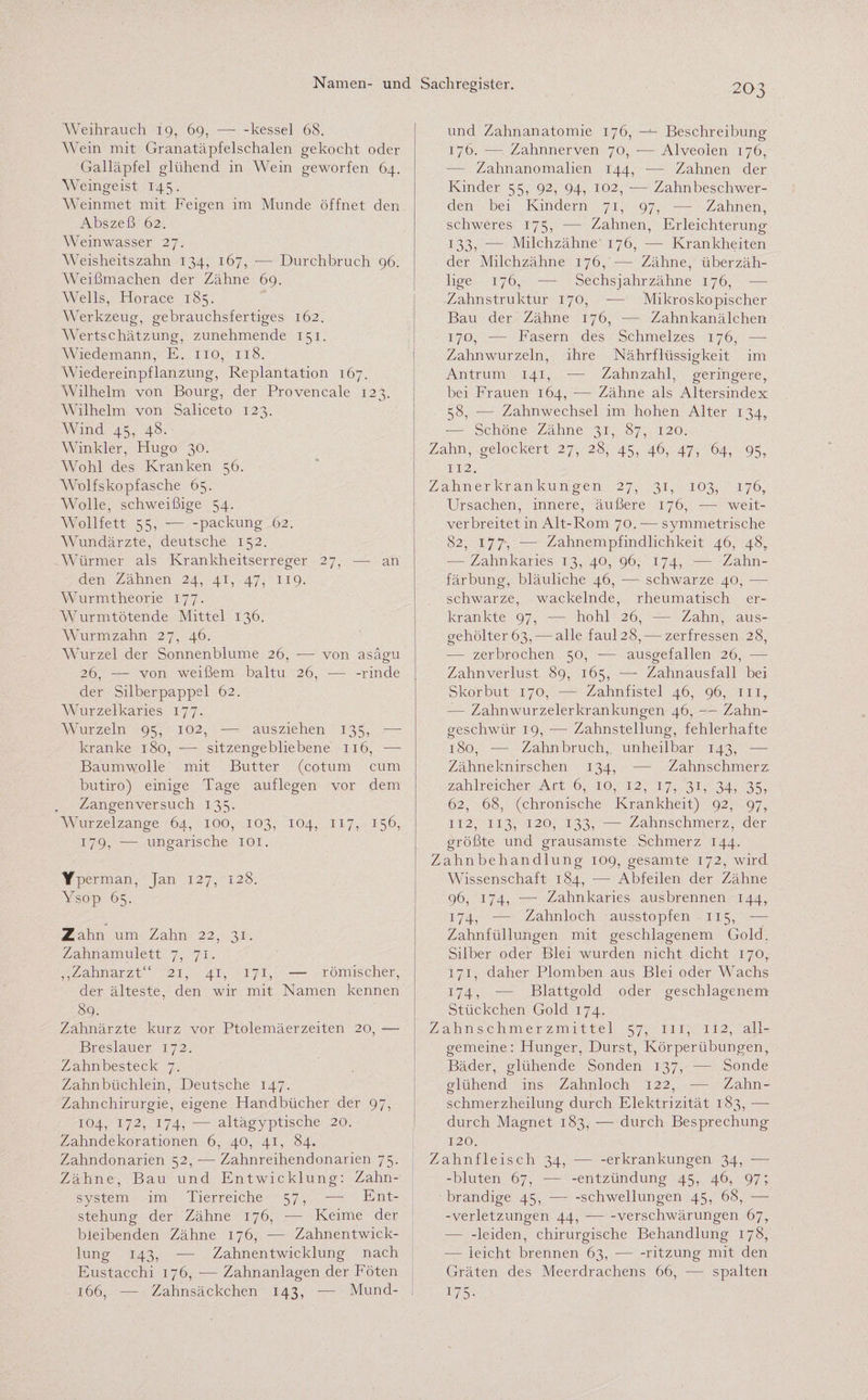 Weihrauch 19, 69, — -kessel 68. Wein mit Granatäpfelschalen gekocht oder Galläpfel glühend in Wein geworfen 64. Weingeist 145. Weinmet mit Feigen im Munde öffnet den Abszeß 62. Weinwasser 27. Weisheitszahn 134, 167, — Durchbruch 96. Weißmachen der Zähne 69. Wells, Horace 185. Werkzeug, gebrauchsfertiges 162. Wertschätzung, zunehmende 151. Wiedemann, E. 110, 118. Wiedereinpflanzung, Replantation 167. Wilhelm von Bourg, der Provencale 123. Wilhelm von Saliceto 123. Wind 45, 48. Winkler, Hugo 30. Wohl des Kranken 56. WYlfskopfasehe 65. Wolle, schweißige 54. WTollfett 55, --packung 62. Wundärzte, deutsche 152. Würmer als Krankheitserreger 27, —- an den Zähnen 24, 41, 47, 119. Wurmtheorie 177. Wurmtötende Mittel 136. Wurm zahn 27, 46. Wurzel der Sonnenblume 26, -— von asägu 26, — von weißem baitu 26, -— -rinde der Silberpappel 62. Wurzelkaries 177. Wurzeln 95, 102, -— aus ziehen 135, -— kranke 180, — sitzengebliebene 116, -—- Baumwolle mit Butter (cotum cum butiro) einige Tage auf legen vor dem Zangenversuch 135. AVurzelzange 64, 100, 103, 104, 117, 156, 179, — ungarische 101. Yperman, Jan 127, 128. Ysop 65. - ; Zahn um Zahn 22, 31. Zahnamulett 7, 71. „Zahnarzt“ 21, 41, 171, — römischer, der älteste, den wir mit Namen kennen 89. Zahnärzte kurz vor Ptolemäerzeiten 20, — Breslauer 172. Zahnbesteck 7. Zahnbüchlein, Deutsche 147. Zahnchirurgie, eigene Handbücher der 97, 104, 172, 174, -— altägyptische 20. Zahndekorationen 6, 40, 41, 84. Zahndonarien 52, -— Zahnreihendonarien 75. Zähne, Bau und Entwicklung: Zahn¬ system im Tierreiche 57, -—- Ent¬ stehung der Zähne 176, •— Keime der bleibenden Zähne 176, — Zahnentwick¬ lung 143, — Zahnentwicklung nach Eustacchi 176, — Zahnanlagen der Föten 166, — Zahnsäckchen 143, -— Mund- 203 und Zahnanatomie 176, —■- Beschreibung 176. ■— Zahnnerven 70, -— Alveolen 176, Zahnanomalien 144, — Zahnen der Kinder 55, 92, 94, 102, — Zahnbeschwer¬ den bei Kindern 71, 97, ■— Zahnen, schweres 175, —- Zahnen, Erleichterung 133, — Milchzähne 176, -—- Krankheiten der Milchzähne 176, -— Zähne, überzäh¬ lige 176, —- Sechs jahr zähne 176, — Zahnstruktur 170, -— Mikroskopischer Bau der Zähne 176, — Zahnkanälchen 170, — Fasern des Schmelzes 176, —- Zahnwurzeln, ihre Nährflüssigkeit im Antrum 141, — Zahnzahl, geringere, bei Frauen 164, -— Zähne als Altersindex 58, — Zahnwechsel im hohen Alter 134, -— Schöne Zähne 31, 87, 120. Zahn, gelockert 27, 28, 45, 46, 47, 64, 95, 112. Zahnerkrankungen 27, 31, 103, 176, Ursachen, innere, äußere 176, — weit¬ verbreitet in Alt-Rom 70. — symmetrische 82, 177, — Zahnempfindlichkeit 46, 48, — Zahnkaries 13, 40, 96, 174, — Zahn¬ färbung, bläuliche 46, -— schwarze 40, — schwarze, wackelnde, rheumatisch er¬ krankte 97, — hohl 26, — Zahn, aus- gehölter63, — alle faul28, — zerfressen 28, — zerbrochen 50, ■— ausgefallen 26, ■—- Zahn Verlust 89, 165, — Zahnausfall bei Skorbut 170, — Zahnfistel 46, 96, mr — Zahnwurzelerkrankungen 46, •— Zahn¬ geschwür 19, ■— Zahnstellung, fehlerhafte 180, — Zahnbruch, unheilbar 143, — Zähneknirschen 134, — Zahnschmerz zahlreicher Art 6, 10, 12, 17, 31, 34, 35, 62, 68, (chronische Krankheit) 92, 97, 112, 113, 120, 133, — Zahnschmerz, der größte und grausamste Schmerz 144. Zahnbehandlung 109, gesamte 172, wird Wissenschaft 184, — Abfeilen der Zähne 96, 174, •—■ Zahnkaries ausbrennen 144, 174, — Zahnloch ausstopfen 115, — Zahnfüllungen mit geschlagenem Gold. Silber oder Blei wurden nicht dicht 170, 171, daher Plomben aus Blei oder Wachs 174, — Blattgold oder geschlagenem Stückchen Gold 174. Zahnschmerzmittel 57, m, 112, all¬ gemeine: Hunger, Durst, Körperübungen, Bäder, glühende Sonden 137, — Sonde glühend ins Zahnloch 122, — Zahn- schmerzheilung durch Elektrizität 183, — durch Magnet 183, — durch Besprechung 120. Zahnfleisch 34, -— -erkrankungen 34, — -bluten 67, — -entzündung 45, 46, 97; brandige 45,-Schwellungen 45, 68, — -Verletzungen 44, --Verschwärungen 67, — -leiden, chirurgische Behandlung 178, -— leicht brennen 63,-ritzung mit den Gräten des Meerdrachens 66, — spalten U5-