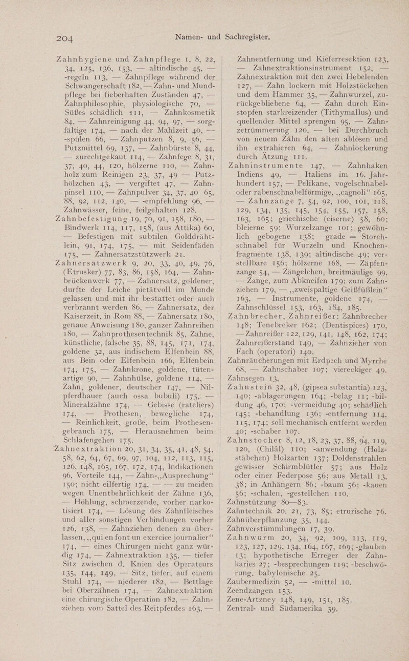 Zahnhygiene und Zahnpflege i, 8, 22, 34, 125, 136, 153, — altindische 45, - -regeln 113, -— Zahnpflege während der Schwangerschaft 182, — Zahn- und Mund¬ pflege bei fieberhaften Zuständen 47, — Zahnphilosophie. physiologische 70, -— Süßes schädlich in, -— Zahnkosmetik 84, — Zahnreinigung 44, 94, 97, — sorg¬ fältige 174, — nach der Mahlzeit 40, — -spülen 66, — Zahnputzen 8, 9, 56, — Putzmittel 69, 137, — Zahnbürste 8, 44, — zurechtgekaut 114, — Zahnfege 8, 31, 37, 40, 44, 120, hölzerne 110, — Zahn¬ holz zum Reinigen 23, 37, 49 — Putz¬ hölzchen 43, -— vergiftet 47, — Zahn¬ pinsel 110, — Zahnpulver 34, 37, 40 65, 88, 92, 112, 140, — -empfehlung 96, -— Zahnwässer, feine, feilgehalten 128. Zahnbefestigung 19, 70, 91, 158, 180, — Bindwerk 114, 117, 158, (aus Attika) 60, — Befestigen mit subtilen Golddräht- lein, 91, 174, 175, — mit Seidenfäden 175, -— Zahnersatzstützwerk 21. Zahnersatzwerk 9, 20, 33, 40, 49, 76, (Etrusker) 77, 83, 86, 158, 164, — Zahn¬ brückenwerk 77, — Zahnersatz, goldener, durfte der Leiche pietätvoll im Munde gelassen und mit ihr bestattet oder auch verbrannt werden 86, — Zahnersatz, der Kaiserzeit, in Rom 88, — Zahnersatz 180, genaue Anweisung 180, ganzer Zahnreihen 180, — Zahnprothesentechnik 85, Zähne, künstliche, falsche 35, 88, 145, 171, 174, goldene 32, aus indischem Elfenbein 88, aus Bein oder Elfenbein 166, Elfenbein 174, 175, — Zahnkrone, goldene, tüten¬ artige 90, -— Zahnhülse, goldene 114, ■— Zahn, goldener, deutscher 147, — Nil¬ pferdhauer (auch ossa bubuli) 175, •— Mineralzähne 174, — Gebisse (rateliers) 174, —: Prothesen, bewegliche 174, — Reinlichkeit, große, beim Prothesen¬ gebrauch 175, — Herausnehmen beim Schlafengehen 175. Zahnextraktion 20, 31, 34, 35, 41, 48, 54, 58, 62, 64, 67, 69, 97, 104, 112, 113, 115, 126, 148, 165, 167, 172, 174, Indikationen 96, Vorteile 144, —• Zahn-,,Ausprechung“ 150; nicht eilfertig 174, — -— zu meiden wegen LTnentbehrlichkeit der Zähne 136, — Höhlung, schmerzende, vorher narko¬ tisiert 174, — Lösung des Zahnfleisches und aller sonstigen Verbindungen vorher 126, 138, -—- Zahnziehen denen zu über¬ lassen, ,,qui en font un exercice journalier“ 174, — eines Chirurgen nicht ganz wür¬ dig 174, — Zahnextraktion 135, — tiefer Sitz zwischen d. Knien des Operateurs 135, 144, 149, — Sitz, tiefer, auf einem Stuhl 174, — niederer 182, •— Bettlage bei Oberzähnen 174, — Zahnextraktion eine chirurgische Operation 182, — Zahn¬ ziehen vom Sattel des Reitpferdes 163, — Zahnentfernung und Kieferresektion 123,. ■— Zahnextraktionsinstrument 152, -— Zahnextraktion mit den zwei Hebelenden 127, -— Zahn lockern mit Holzstöckchen und dem Hammer 35, — Zahnwurzel, zu¬ rückgebliebene 64, —- Zahn durch Ein¬ stopfen starkreizender (Tithymallus) und quellender Mittel sprengen 95, — Zahn- zetrümmerung 120, — bei Durchbruch von neuem Zahn den alten ablösen und ihn extrahieren 64, -— Zahnlockerung durch Ätzung m. Zahninstrumente 147, — Zahnhaken Indiens 49, — Italiens im 16. Jahr¬ hundert 157, — Pelikane, vogelschnabel- oder rabenschnabelförmige, „cagnoli“ 165, — Zahnzange 7, 54, 92, 100, 101, 118, 129, 134, 135, 145, 154, 155, 157, 158, 163, 165; griechische (eiserne) 58, 60; bleierne 59; Wurzelzange 101; gewöhn¬ lich gebogene 138; grade = Storch¬ schnabel für Wurzeln und Knochen¬ fragmente 138, 139; altindische 49; ver¬ stellbare 156; hölzerne 168, -— Zäpfen- zange 54, — Zängelchen, breitmäulige 99, — Zange, zum Abkneifen 179; zum Zahn¬ ziehen 179, — „zweispaltige Geißfüßlein“ 163, — Instrumente, goldene 174, — Zahnschlüssel 153, 163, 184, 185. Zahnbrecher, Zahnreißer: Zahnbrecher 148; Tenebreker 162; (Dentispices) 170, — Zahnreißer 122,129, 141, 148, 162, 174; Zahnreißerstand 149, —- Zahnzieher von Fach (operatori) 140. Zahnräucherungen mit Erdpech und Myrrhe 68, — Zahnschaber 107; viereckiger 49. Zahnsegen 13, Zahnstein 32, 48, (gipsea substantia) 123, 140; -ablagerungen 164; -belag 11; -bil- dung 46, 170; -Vermeidung 40; schädlich 145; -behandlung 136; -entfernung 114, 115, 174; soll mechanisch entfernt werden 40; -schaber 107. Zahnstocher 8, 12, 18, 23, 37, 88, 9*4, 119, 120, (Chiläl) 110; -anwendung (Holz¬ stäbchen) Holzarten 137; Doldenstrahlen gewisser Schirmblütler 57; aus Holz oder einer Federpose 56; aus Metall 13, 38; in Anhängern 86; -bäum 56; -kauen 56; -schalen, -gestellchen 110. Zahnstützung 80—83. Zahntechnik 20. 21, 73, 85; etrurische 76. Zahnüberpflanzung 35, 144. Zahn Verstümmlungen 17, 39. Zahn wurm 20, 34, 92, 109, 113, 119, 123, 127, 129, 134, 164, 167, 169; -glauben 13; hypothetische Erreger der Zahn¬ karies 27; -besprechungen 119; -beschwö- rung, babylonische 25. Zaubermedizin 52, — -mittel 10. Zeendzangen 153. Zene-Artzney 148, 149, 151, 185, Zentral- und Südamerika 39.