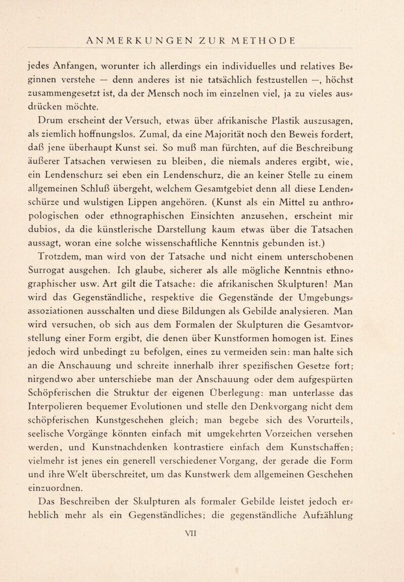 jedes Anfängen, worunter ich allerdings ein individuelles und relatives Be* ginnen verstehe — denn anderes ist nie tatsächlich festzustellen —, höchst zusammengesetzt ist, da der Mensch noch im einzelnen viel, ja zu vieles aus* drücken möchte. Drum erscheint der Versuch, etwas über afrikanische Plastik auszusagen, als ziemlich hoffnungslos. Zumal, da eine Majorität noch den Beweis fordert, daß j ene überhaupt Kunst sei. So muß man fürchten, auf die Beschreibung äußerer Tatsachen verwiesen zu bleiben, die niemals anderes ergibt, wie, ein Lendenschurz sei eben ein Lendenschurz, die an keiner Stelle zu einem allgemeinen Schluß übergeht, welchem Gesamtgebiet denn all diese Lenden* schürze und wulstigen Lippen angehören. (Kunst als ein Mittel zu anthro* pologischen oder ethnographischen Einsichten anzusehen, erscheint mir dubios, da die künstlerische Darstellung kaum etwas über die Tatsachen aussagt, woran eine solche wissenschaftliche Kenntnis gebunden ist.) Trotzdem, man wird von der Tatsache und nicht einem unterschobenen Surrogat ausgehen. Ich glaube, sicherer als alle mögliche Kenntnis ethno* graphischer usw. Art gilt die Tatsache: die afrikanischen Skulpturen! Man wird das Gegenständliche, respektive die Gegenstände der Umgebungs* assoziationen ausschalten und diese Bildungen als Gebilde analysieren. Man wird versuchen, ob sich aus dem Formalen der Skulpturen die Gesamtvor* Stellung einer Form ergibt, die denen über Kunstformen homogen ist. Eines jedoch wird unbedingt zu befolgen, eines zu vermeiden sein: man halte sich an die Anschauung und schreite innerhalb ihrer spezifischen Gesetze fort; nirgendwo aber unterschiebe man der Anschauung oder dem aufgespürten Schöpferischen die Struktur der eigenen Überlegung: man unterlasse das Interpolieren bequemer Evolutionen und stelle den Denkvorgang nicht dem schöpferischen Kunstgeschehen gleich; man begebe sich des Vorurteils, seelische Vorgänge könnten einfach mit umgekehrten Vorzeichen versehen werden, und Kunstnachdenken kontrastiere einfach dem Kunstschaffen; vielmehr ist jenes ein generell verschiedener Vorgang, der gerade die Form und ihre Welt überschreitet, um das Kunstwerk dem allgemeinen Geschehen einzuordnen. Das Beschreiben der Skulpturen als formaler Gebilde leistet jedoch er* heblich mehr als ein Gegenständliches; die gegenständliche Aufzählung