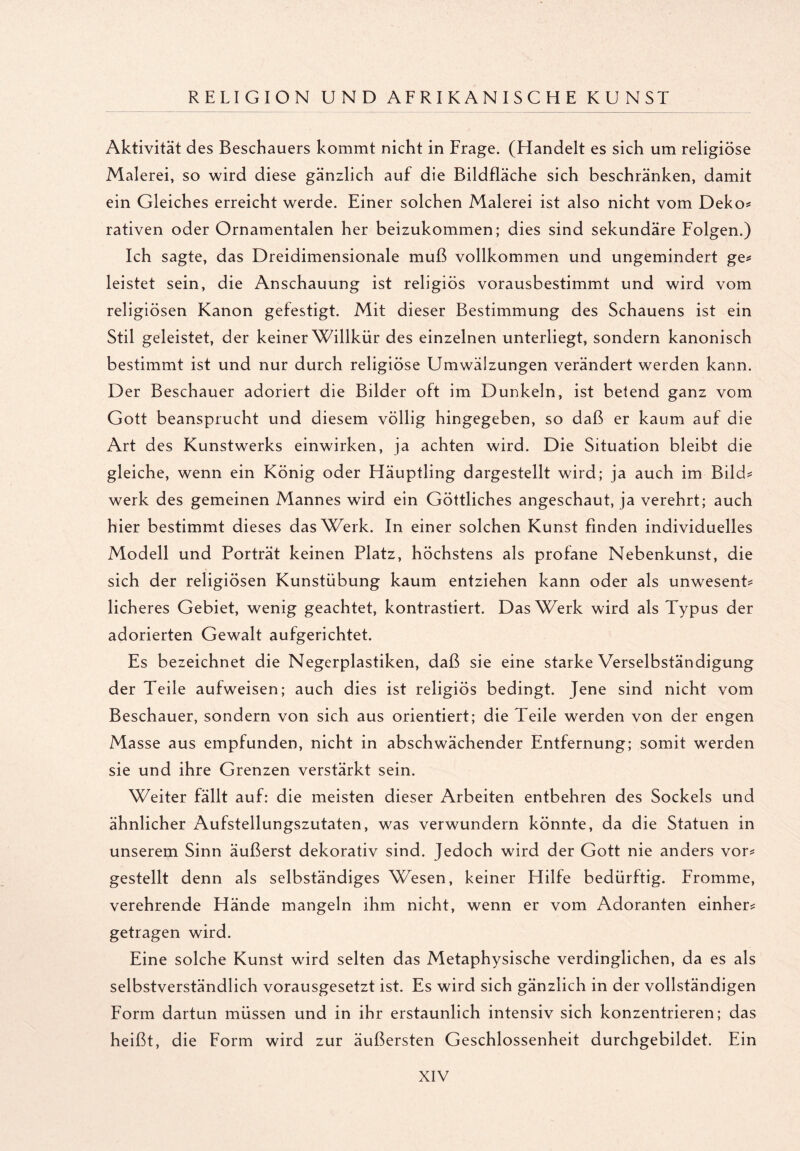 Aktivität des Beschauers kommt nicht in Frage. (Handelt es sich um religiöse Malerei, so wird diese gänzlich auf die Bildfläche sich beschränken, damit ein Gleiches erreicht werde. Einer solchen Malerei ist also nicht vom Deko* rativen oder Ornamentalen her beizukommen; dies sind sekundäre Folgen.) Ich sagte, das Dreidimensionale muß vollkommen und ungemindert ge* leistet sein, die Anschauung ist religiös vorausbestimmt und wird vom religiösen Kanon gefestigt. Mit dieser Bestimmung des Schauens ist ein Stil geleistet, der keiner Willkür des einzelnen unterliegt, sondern kanonisch bestimmt ist und nur durch religiöse Umwälzungen verändert werden kann. Der Beschauer adoriert die Bilder oft im Dunkeln, ist betend ganz vom Gott beansprucht und diesem völlig hingegeben, so daß er kaum auf die Art des Kunstwerks einwirken, ja achten wird. Die Situation bleibt die gleiche, wenn ein König oder Häuptling dargestellt wird; ja auch im Bild* werk des gemeinen Mannes wird ein Göttliches angeschaut, ja verehrt; auch hier bestimmt dieses das Werk. In einer solchen Kunst finden individuelles Modell und Porträt keinen Platz, höchstens als profane Nebenkunst, die sich der religiösen Kunstübung kaum entziehen kann oder als unwesent* licheres Gebiet, wenig geachtet, kontrastiert. Das Werk wird als Typus der adorierten Gewalt aufgerichtet. Es bezeichnet die Negerplastiken, daß sie eine starke Verselbständigung der Teile aufweisen; auch dies ist religiös bedingt. Jene sind nicht vom Beschauer, sondern von sich aus orientiert; die Teile werden von der engen Masse aus empfunden, nicht in abschwächender Entfernung; somit werden sie und ihre Grenzen verstärkt sein. Weiter fällt auf: die meisten dieser Arbeiten entbehren des Sockels und ähnlicher Aufstellungszutaten, was verwundern könnte, da die Statuen in unserem Sinn äußerst dekorativ sind. Jedoch wird der Gott nie anders vor* gestellt denn als selbständiges Wesen, keiner Hilfe bedürftig. Fromme, verehrende Hände mangeln ihm nicht, wenn er vom Adoranten einher* getragen wird. Eine solche Kunst wird selten das Metaphysische verdinglichen, da es als selbstverständlich vorausgesetzt ist. Es wird sich gänzlich in der vollständigen Form dartun müssen und in ihr erstaunlich intensiv sich konzentrieren; das heißt, die Form wird zur äußersten Geschlossenheit durchgebildet. Ein