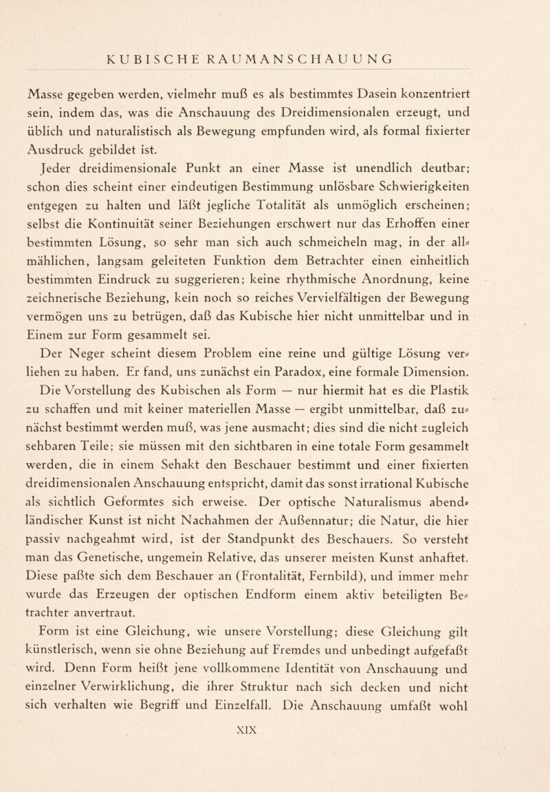 Masse gegeben werden, vielmehr muß es als bestimmtes Dasein konzentriert sein, indem das, was die Anschauung des Dreidimensionalen erzeugt, und üblich und naturalistisch als Bewegung empfunden wird, als formal fixierter Ausdruck gebildet ist. Jeder dreidimensionale Punkt an einer Masse ist unendlich deutbar; schon dies scheint einer eindeutigen Bestimmung unlösbare Schwierigkeiten entgegen zu halten und läßt jegliche Totalität als unmöglich erscheinen; selbst die Kontinuität seiner Beziehungen erschwert nur das Erhoffen einer bestimmten Lösung, so sehr man sich auch schmeicheln mag, in der alb mählichen, langsam geleiteten Funktion dem Betrachter einen einheitlich bestimmten Eindruck zu suggerieren; keine rhythmische Anordnung, keine zeichnerische Beziehung, kein noch so reiches Vervielfältigen der Bewegung vermögen uns zu betrügen, daß das Kubische hier nicht unmittelbar und in Einem zur Form gesammelt sei. Der Neger scheint diesem Problem eine reine und gültige Lösung ver* liehen zu haben. Er fand, uns zunächst ein Paradox, eine formale Dimension. Die Vorstellung des Kubischen als Form — nur hiermit hat es die Plastik zu schaffen und mit keiner materiellen Masse — ergibt unmittelbar, daß zu* nächst bestimmt werden muß, was jene ausmacht; dies sind die nicht zugleich sehbaren Teile; sie müssen mit den sichtbaren in eine totale Form gesammelt werden, die in einem Sehakt den Beschauer bestimmt und einer fixierten dreidimensionalen Anschauung entspricht, damit das sonst irrational Kubische als sichtlich Geformtes sich erweise. Der optische Naturalismus abend* ländischer Kunst ist nicht Nachahmen der Außennatur; die Natur, die hier passiv nachgeahmt wird, ist der Standpunkt des Beschauers. So versteht man das Genetische, ungemein Relative, das unserer meisten Kunst anhaftet. Diese paßte sich dem Beschauer an (Frontalität, Fernbild), und immer mehr wurde das Erzeugen der optischen Endform einem aktiv beteiligten Be* trachter anvertraut. Form ist eine Gleichung, wie unsere Vorstellung; diese Gleichung gilt künstlerisch, wenn sie ohne Beziehung auf Fremdes und unbedingt aufgefaßt wird. Denn Form heißt jene vollkommene Identität von Anschauung und einzelner Verwirklichung, die ihrer Struktur nach sich decken und nicht sich verhalten wie Begriff und Einzelfall. Die Anschauung umfaßt wohl