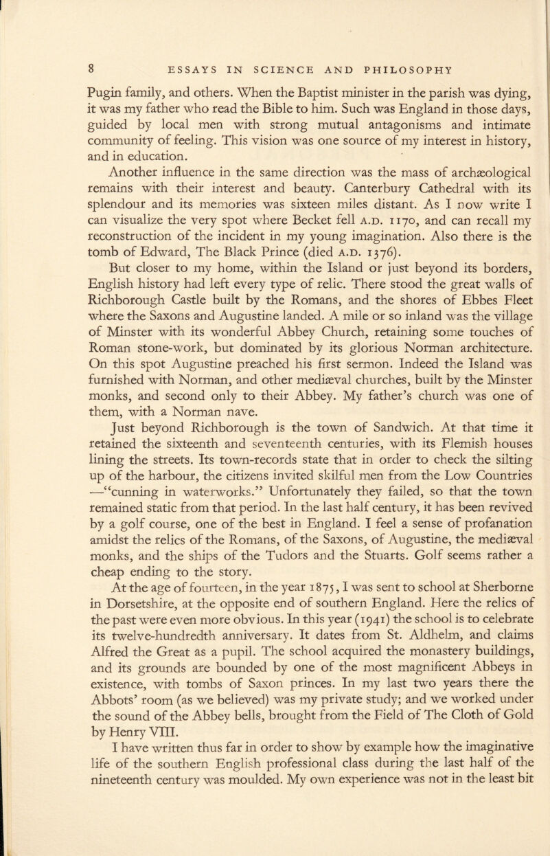 Pugin family, and others. When the Baptist minister in the parish was dying, it was my father who read the Bible to him. Such was England in those days, guided by local men with strong mutual antagonisms and intimate community of feeling. This vision was one source of my interest in history, and in education. Another influence in the same direction was the mass of archaeological remains with their interest and beauty. Canterbury Cathedral with its splendour and its memories was sixteen miles distant. As I now write I can visualize the very spot where Becket fell a.d. 1170, and can recall my reconstruction of the incident in my young imagination. Also there is the tomb of Edward, The Black Prince (died a.d. 1376). But closer to my home, within the Island or just beyond its borders, English history had left every type of relic. There stood the great walls of Richborough Castle built by the Romans, and the shores of Ebbes Fleet where the Saxons and Augustine landed. A mile or so inland was the village of Minster with its wonderful Abbey Church, retaining some touches of Roman stone-work, but dominated by its glorious Norman architecture. On this spot Augustine preached his first sermon. Indeed the Island was furnished with Norman, and other mediaeval churches, built by the Minster monks, and second only to their Abbey. My father’s church was one of them, with a Norman nave. Just beyond Richborough is the town of Sandwich. At that time it retained the sixteenth and seventeenth centuries, with its Flemish houses lining the streets. Its town-records state that in order to check the silting up of the harbour, the citizens invited skilful men from the Low Countries —cTunning in waterworks.” Unfortunately they failed, so that the town remained static from that period. In the last half century, it has been revived by a golf course, one of the best in England. I feel a sense of profanation amidst the relics of the Romans, of the Saxons, of Augustine, the mediaeval monks, and the ships of the Tudors and the Stuarts. Golf seems rather a cheap ending to the story. At the age of fourteen, in the year 1875,1 was sent to school at Sherborne in Dorsetshire, at the opposite end of southern England. Here the relics of the past were even more obvious. In this year (1941) the school is to celebrate its twelve-hundredth anniversary. It dates from St. Aldhelm, and claims Alfred the Great as a pupil. The school acquired the monastery buildings, and its grounds are bounded by one of the most magnificent Abbeys in existence, with tombs of Saxon princes. In my last two years there the Abbots’ room (as we believed) was my private study; and we worked under the sound of the Abbey bells, brought from the Field of The Cloth of Gold by Henry VIII. I have written thus far in order to show by example how the imaginative life of the southern English professional class during the last half of the nineteenth century was moulded. My own experience was not in the least bit